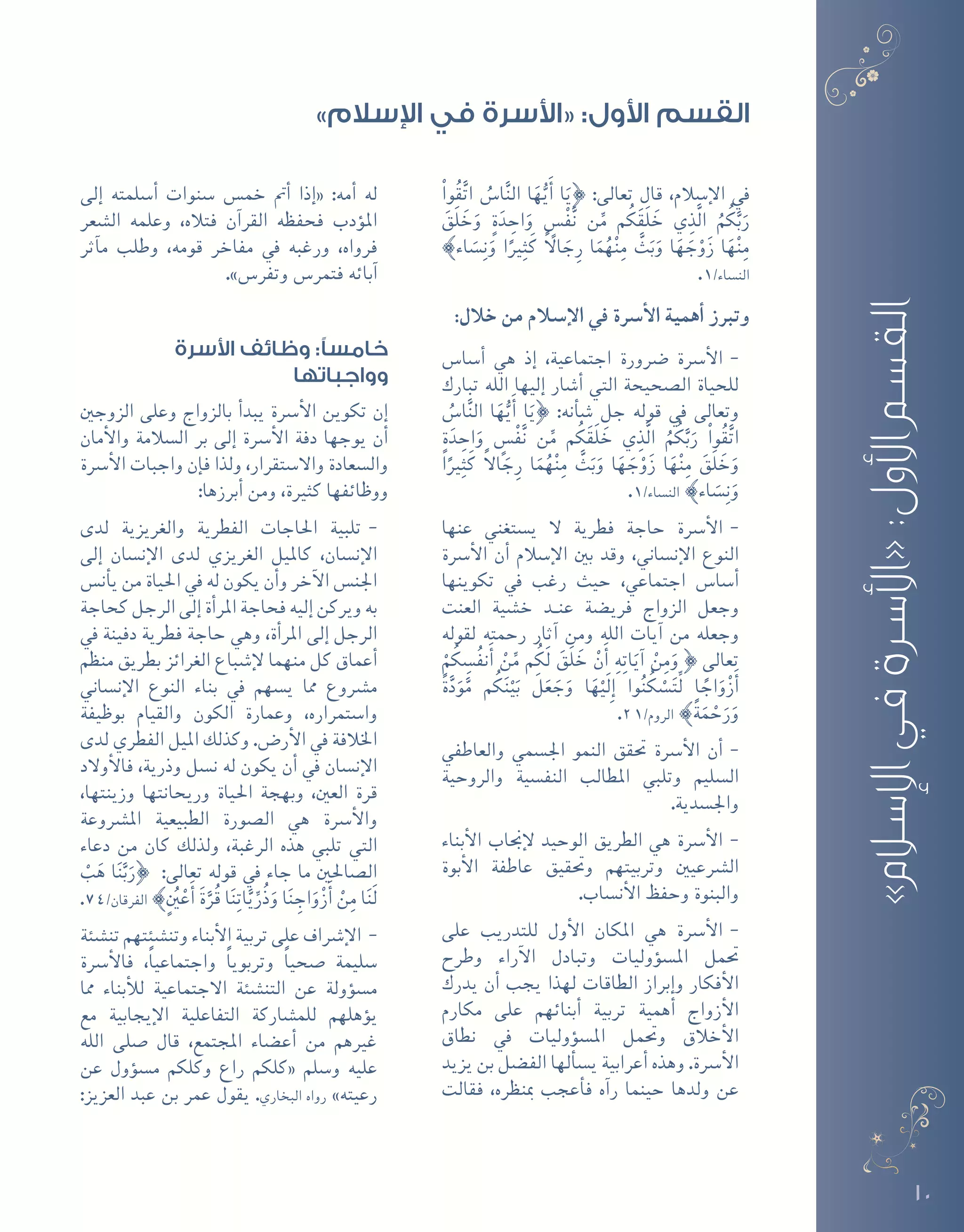 10
ْ‫وا‬ُ‫ق‬َّ‫ت‬‫ا‬ ُ‫ا�س‬َّ‫ن‬‫ال‬ ‫ا‬َ‫ه‬ُّ‫ي‬َ‫أ‬� ‫ا‬َ‫}ي‬ :‫تعالى‬ ‫قال‬ ،‫إ�سالم‬‫ل‬‫ا‬ ‫يف‬
َ‫َق‬‫ل‬ َ‫خ‬َ‫و‬ ٍ‫ة‬َ‫د‬ ِ‫اح‬َ‫و‬ ٍ‫�س‬ْ‫ف‬َّ‫ن‬ ‫ن‬ِّ‫م‬ ‫م‬ُ‫ك‬َ‫ق‬َ‫ل‬ َ‫خ‬ ‫ي‬ِ‫َّذ‬‫ل‬‫ا‬ ُ‫م‬ُ‫ك‬َّ‫ب‬َ‫ر‬
{‫اء‬ َ‫�س‬ِ‫ن‬َ‫و‬ ‫ا‬ً‫ري‬ِ‫ث‬َ‫ك‬ ً‫ال‬‫ا‬ َ‫ج‬ِ‫ر‬ ‫ا‬َ‫م‬ُ‫ه‬ْ‫ن‬ِ‫م‬ َّ‫ث‬َ‫ب‬َ‫و‬ ‫ا‬َ‫ه‬ َ‫ج‬ْ‫و‬َ‫ز‬ ‫ا‬َ‫ه‬ْ‫ن‬ِ‫م‬
.1/‫الن�ساء‬
:‫خالل‬ ‫من‬ ‫إ�سالم‬‫ل‬‫ا‬ ‫يف‬ ‫أ�رسة‬‫ل‬‫ا‬ ‫أهمية‬� ‫وتربز‬
--‫أ�سا�س‬� ‫هي‬ ‫إذ‬� ،‫اجتماعية‬ ‫�رضورة‬ ‫أ�رسة‬‫ل‬‫ا‬
‫تبارك‬ ‫الله‬ ‫إليها‬� ‫أ�شار‬� ‫التي‬ ‫ال�صحيحة‬ ‫للحياة‬
ُ‫ا�س‬َّ‫ن‬‫ال‬ ‫ا‬َ‫ه‬ُّ‫ي‬َ‫أ‬� ‫ا‬َ‫}ي‬ :‫أنه‬�‫ش‬� ‫جل‬ ‫قوله‬ ‫يف‬ ‫وتعالى‬
ٍ‫ة‬َ‫د‬ ِ‫اح‬َ‫و‬ ٍ‫�س‬ْ‫ف‬َّ‫ن‬ ‫ن‬ِّ‫م‬ ‫م‬ُ‫ك‬َ‫ق‬َ‫ل‬ َ‫خ‬ ‫ي‬ِ‫َّذ‬‫ل‬‫ا‬ ُ‫م‬ُ‫ك‬َّ‫ب‬َ‫ر‬ ْ‫وا‬ُ‫ق‬َّ‫ت‬‫ا‬
‫ا‬ً‫ري‬ِ‫ث‬َ‫ك‬ ً‫ال‬‫ا‬ َ‫ج‬ِ‫ر‬ ‫ا‬َ‫م‬ُ‫ه‬ْ‫ن‬ِ‫م‬ َّ‫ث‬َ‫ب‬َ‫و‬ ‫ا‬َ‫ه‬ َ‫ج‬ْ‫و‬َ‫ز‬ ‫ا‬َ‫ه‬ْ‫ن‬ِ‫م‬ َ‫َق‬‫ل‬ َ‫خ‬َ‫و‬
.1/‫الن�ساء‬ {‫اء‬ َ‫�س‬ِ‫ن‬َ‫و‬
--‫عنها‬ ‫ي�ستغني‬ ‫ال‬ ‫فطرية‬ ‫حاجة‬ ‫أ�رسة‬‫ل‬‫ا‬
‫أ�رسة‬‫ل‬‫ا‬ ‫أن‬� ‫إ�سالم‬‫ل‬‫ا‬ ‫بني‬ ‫وقد‬ ،‫إن�ساين‬‫ل‬‫ا‬ ‫النوع‬
‫تكوينها‬ ‫يف‬ ‫رغب‬ ‫حيث‬ ،‫اجتماعي‬ ‫أ�سا�س‬�
‫العنت‬ ‫خ�شية‬ ‫عنـد‬ ‫فري�ضة‬ ‫الزواج‬ ‫وجعل‬
‫لقوله‬ ‫رحمته‬ ‫آثار‬� ‫ومن‬ ‫الله‬ ‫آيات‬� ‫من‬ ‫وجعله‬
ْ‫م‬ُ‫ك‬ ِ‫�س‬ُ‫ف‬‫ن‬َ‫أ‬� ْ‫ن‬ِّ‫م‬ ‫م‬ُ‫َك‬‫ل‬ َ‫َق‬‫ل‬ َ‫خ‬ ْ‫ن‬َ‫أ‬� ِ‫ه‬ِ‫ت‬‫ا‬َ‫آي‬� ْ‫ن‬ِ‫م‬َ‫تعالى } و‬
ً‫ة‬َّ‫د‬َ‫و‬َّ‫م‬ ‫م‬ُ‫ك‬َ‫ن‬ْ‫ي‬َ‫ب‬ َ‫ل‬َ‫ع‬ َ‫ج‬َ‫و‬ ‫ا‬َ‫ه‬ْ‫َي‬‫ل‬ِ‫إ‬� ‫وا‬ُ‫ن‬ُ‫ك‬ ْ‫�س‬َ‫ت‬ِّ‫ل‬ ‫ا‬ ً‫اج‬َ‫و‬ْ‫ز‬َ‫أ‬�
.21/‫الروم‬ {ً‫ة‬َ‫م‬ ْ‫ح‬َ‫ر‬َ‫و‬
--‫والعاطفي‬ ‫اجل�سمي‬ ‫النمو‬ ‫حتقق‬ ‫أ�رسة‬‫ل‬‫ا‬ ‫أن‬�
‫والروحية‬ ‫النف�سية‬ ‫املطالب‬ ‫وتلبي‬ ‫ال�سليم‬
.‫واجل�سدية‬
--‫أبناء‬‫ل‬‫ا‬ ‫إجناب‬‫ل‬ ‫الوحيد‬ ‫الطريق‬ ‫هي‬ ‫أ�رسة‬‫ل‬‫ا‬
‫أبوة‬‫ل‬‫ا‬ ‫عاطفة‬ ‫وحتقيق‬ ‫وتربيتهم‬ ‫ال�رشعيني‬
.‫أن�ساب‬‫ل‬‫ا‬ ‫وحفظ‬ ‫والبنوة‬
--‫على‬ ‫للتدريب‬ ‫أول‬‫ل‬‫ا‬ ‫املكان‬ ‫هي‬ ‫أ�رسة‬‫ل‬‫ا‬
‫وطرح‬ ‫آراء‬‫ل‬‫ا‬ ‫وتبادل‬ ‫ؤوليات‬�‫امل�س‬ ‫حتمل‬
‫يدرك‬ ‫أن‬� ‫يجب‬ ‫لهذا‬ ‫الطاقات‬ ‫إبراز‬�‫و‬ ‫أفكار‬‫ل‬‫ا‬
‫مكارم‬ ‫على‬ ‫أبنائهم‬� ‫تربية‬ ‫أهمية‬� ‫أزواج‬‫ل‬‫ا‬
‫نطاق‬ ‫يف‬ ‫ؤوليات‬�‫امل�س‬ ‫وحتمل‬ ‫أخالق‬‫ل‬‫ا‬
‫يزيد‬ ‫بن‬ ‫الف�ضل‬ ‫ألها‬�‫ي�س‬ ‫أعرابية‬� ‫وهذه‬ .‫أ�رسة‬‫ل‬‫ا‬
‫فقالت‬ ،‫مبنظره‬ ‫أعجب‬�‫ف‬ ‫آه‬�‫ر‬ ‫حينما‬ ‫ولدها‬ ‫عن‬
‫إلى‬� ‫أ�سلمته‬� ‫�سنوات‬ ‫خم�س‬ ‫أمت‬� ‫إذا‬�« :‫أمه‬� ‫له‬
‫ال�شعر‬ ‫وعلمه‬ ،‫فتاله‬ ‫آن‬�‫القر‬ ‫فحفظه‬ ‫ؤدب‬�‫امل‬
‫آثر‬�‫م‬ ‫وطلب‬ ،‫قومه‬ ‫مفاخر‬ ‫يف‬ ‫ورغبه‬ ،‫فرواه‬
.»‫وتفر�س‬ ‫فتمر�س‬ ‫آبائه‬�
‫األسرة‬ ‫وظائف‬ :‫خامسًا‬
‫وواجباتها‬
‫الزوجني‬ ‫وعلى‬ ‫بالزواج‬ ‫أ‬�‫يبد‬ ‫أ�رسة‬‫ل‬‫ا‬ ‫تكوين‬ ‫إن‬�
‫أمان‬‫ل‬‫وا‬ ‫ال�سالمة‬ ‫بر‬ ‫إلى‬� ‫أ�رسة‬‫ل‬‫ا‬ ‫دفة‬ ‫يوجها‬ ‫أن‬�
‫أ�رسة‬‫ل‬‫ا‬ ‫واجبات‬ ‫إن‬�‫ف‬ ‫ولذا‬ ،‫واال�ستقرار‬ ‫وال�سعادة‬
:‫أبرزها‬� ‫ومن‬ ،‫كثرية‬ ‫ووظائفها‬
--‫لدى‬ ‫والغريزية‬ ‫الفطرية‬ ‫احلاجات‬ ‫تلبية‬
‫إلى‬� ‫إن�سان‬‫ل‬‫ا‬ ‫لدى‬ ‫الغريزي‬ ‫كامليل‬ ،‫إن�سان‬‫ل‬‫ا‬
‫أن�س‬�‫ي‬ ‫من‬ ‫احلياة‬ ‫يف‬ ‫له‬ ‫يكون‬ ‫أن‬�‫و‬ ‫آخر‬‫ل‬‫ا‬ ‫اجلن�س‬
‫كحاجة‬ ‫الرجل‬ ‫إلى‬� ‫أة‬�‫املر‬ ‫فحاجة‬ ‫إليه‬� ‫ويركن‬ ‫به‬
‫يف‬ ‫دفينة‬ ‫فطرية‬ ‫حاجة‬ ‫وهي‬ ،‫أة‬�‫املر‬ ‫إلى‬� ‫الرجل‬
‫منظم‬ ‫بطريق‬ ‫الغرائز‬ ‫إ�شباع‬‫ل‬ ‫منهما‬ ‫كل‬ ‫أعماق‬�
‫إن�ساين‬‫ل‬‫ا‬ ‫النوع‬ ‫بناء‬ ‫يف‬ ‫ي�سهم‬ ‫مما‬ ‫م�رشوع‬
‫بوظيفة‬ ‫والقيام‬ ‫الكون‬ ‫وعمارة‬ ،‫وا�ستمراره‬
‫لدى‬ ‫الفطري‬ ‫امليل‬ ‫وكذلك‬ .‫أر�ض‬‫ل‬‫ا‬ ‫يف‬ ‫اخلالفة‬
‫أوالد‬‫ل‬‫فا‬ ،‫وذرية‬ ‫ن�سل‬ ‫له‬ ‫يكون‬ ‫أن‬� ‫يف‬ ‫إن�سان‬‫ل‬‫ا‬
،‫وزينتها‬ ‫وريحانتها‬ ‫احلياة‬ ‫وبهجة‬ ،‫العني‬ ‫قرة‬
‫امل�رشوعة‬ ‫الطبيعية‬ ‫ال�صورة‬ ‫هي‬ ‫أ�رسة‬‫ل‬‫وا‬
‫دعاء‬ ‫من‬ ‫كان‬ ‫ولذلك‬ ،‫الرغبة‬ ‫هذه‬ ‫تلبي‬ ‫التي‬
ْ‫ب‬َ‫ه‬ ‫ا‬َ‫ن‬َّ‫ب‬َ‫}ر‬ :‫تعالى‬ ‫قوله‬ ‫يف‬ ‫جاء‬ ‫ما‬ ‫ال�صاحلني‬
.74/‫الفرقان‬ {ٍُ‫ْين‬‫ع‬َ‫أ‬� َ‫ة‬َّ‫ر‬ُ‫ق‬ ‫ا‬َ‫ن‬ِ‫ت‬‫ا‬َّ‫ي‬ِّ‫ُر‬‫ذ‬َ‫و‬ ‫ا‬َ‫ن‬ ِ‫اج‬َ‫و‬ْ‫ز‬َ‫أ‬� ْ‫ن‬ِ‫م‬ ‫ا‬َ‫ن‬َ‫ل‬
--‫تن�شئة‬ ‫وتن�شئتهم‬ ‫أبناء‬‫ل‬‫ا‬ ‫تربية‬ ‫على‬ ‫إ�رشاف‬‫ل‬‫ا‬
‫أ�رسة‬‫ل‬‫فا‬ ،ً‫ا‬‫واجتماعي‬ ً‫ا‬‫وتربوي‬ ً‫ا‬‫�صحي‬ ‫�سليمة‬
‫مما‬ ‫أبناء‬‫ل‬‫ل‬ ‫االجتماعية‬ ‫التن�شئة‬ ‫عن‬ ‫ؤولة‬�‫م�س‬
‫مع‬ ‫إيجابية‬‫ل‬‫ا‬ ‫التفاعلية‬ ‫للم�شاركة‬ ‫ؤهلهم‬�‫ي‬
‫الله‬ ‫�صلى‬ ‫قال‬ ،‫املجتمع‬ ‫أع�ضاء‬� ‫من‬ ‫غريهم‬
‫عن‬ ‫ؤول‬�‫م�س‬ ‫وكلكم‬ ‫راع‬ ‫«كلكم‬ ‫و�سلم‬ ‫عليه‬
:‫العزيز‬ ‫عبد‬ ‫بن‬ ‫عمر‬ ‫يقول‬ .‫البخاري‬ ‫رواه‬ »‫رعيته‬
»‫اإلسالم‬‫في‬‫«األسرة‬:‫األول‬‫القسم‬
»‫اإلسالم‬ ‫في‬ ‫«األسرة‬ :‫األول‬ ‫القسم‬
 