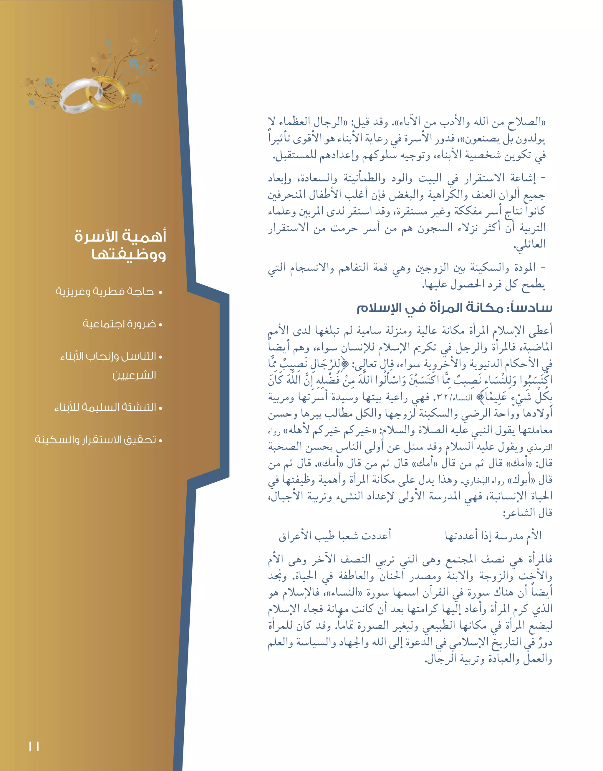 11
‫ال‬ ‫العظماء‬ ‫«الرجال‬ :‫قيل‬ ‫وقد‬ .»‫آباء‬‫ل‬‫ا‬ ‫من‬ ‫أدب‬‫ل‬‫وا‬ ‫الله‬ ‫من‬ ‫«ال�صالح‬
ً‫ريا‬‫أث‬�‫ت‬‫أقوى‬‫ل‬‫ا‬‫هو‬‫أبناء‬‫ل‬‫ا‬‫رعاية‬‫يف‬‫أ�رسة‬‫ل‬‫ا‬‫فدور‬،»‫ي�صنعون‬‫بل‬‫يولدون‬
.‫للم�ستقبل‬ ‫إعدادهم‬�‫و‬ ‫�سلوكهم‬ ‫وتوجيه‬ ،‫أبناء‬‫ل‬‫ا‬ ‫�شخ�صية‬ ‫تكوين‬ ‫يف‬
--‫إبعاد‬�‫و‬ ،‫وال�سعادة‬ ‫أنينة‬�‫والطم‬ ‫والود‬ ‫البيت‬ ‫يف‬ ‫اال�ستقرار‬ ‫إ�شاعة‬�
‫املنحرفني‬ ‫أطفال‬‫ل‬‫ا‬ ‫أغلب‬� ‫إن‬�‫ف‬ ‫والبغ�ض‬ ‫والكراهية‬ ‫العنف‬ ‫ألوان‬� ‫جميع‬
‫وعلماء‬ ‫املربني‬ ‫لدى‬ ‫ا�ستقر‬ ‫وقد‬ ،‫م�ستقرة‬ ‫وغري‬ ‫مفككة‬ ‫أ�رس‬� ‫نتاج‬ ‫كانوا‬
‫اال�ستقرار‬ ‫من‬ ‫حرمت‬ ‫أ�رس‬� ‫من‬ ‫هم‬ ‫ال�سجون‬ ‫نزالء‬ ‫أكرث‬� ‫أن‬� ‫الرتبية‬
.‫العائلي‬
--‫التي‬ ‫واالن�سجام‬ ‫التفاهم‬ ‫قمة‬ ‫وهي‬ ‫الزوجني‬ ‫بني‬ ‫وال�سكينة‬ ‫املودة‬
.‫عليها‬ ‫احل�صول‬ ‫فرد‬ ‫كل‬ ‫يطمح‬
‫اإلسالم‬ ‫في‬ ‫المرأة‬ ‫مكانة‬ :‫سادسًا‬
‫أمم‬‫ل‬‫ا‬ ‫لدى‬ ‫تبلغها‬ ‫مل‬ ‫�سامية‬ ‫ومنزلة‬ ‫عالية‬ ‫مكانة‬ ‫أة‬�‫املر‬ ‫إ�سالم‬‫ل‬‫ا‬ ‫أعطى‬�
ً‫ا‬‫أي�ض‬� ‫وهم‬ ،‫�سواء‬ ‫إن�سان‬‫ل‬‫ل‬ ‫إ�سالم‬‫ل‬‫ا‬ ‫تكرمي‬ ‫يف‬ ‫والرجل‬ ‫أة‬�‫فاملر‬ ،‫املا�ضية‬
‫ا‬َِّ‫مم‬ ٌ‫يب‬ ِ‫�ص‬َ‫ن‬ ِ‫ال‬ َ‫ج‬ِّ‫لر‬ِ‫ل‬} :‫تعالى‬ ‫قال‬ ،‫�سواء‬ ‫أخروية‬‫ل‬‫وا‬ ‫الدنيوية‬ ‫أحكام‬‫ل‬‫ا‬ ‫يف‬
َ‫ان‬َ‫ك‬ َ‫ه‬َّ‫ل‬‫ال‬ َّ‫ن‬ِ‫إ‬� ِ‫ه‬ِ‫ل‬ْ‫ض‬�َ‫ف‬ ْ‫ن‬ِ‫م‬ َ‫ه‬َّ‫ل‬‫ال‬ ‫ُوا‬‫ل‬ َ‫أ‬�ْ‫ا�س‬َ‫و‬ َ ْ‫ن‬‫ب‬ َ‫�س‬َ‫ت‬ْ‫اك‬ ‫ا‬َِّ‫مم‬ ٌ‫يب‬ ِ‫�ص‬َ‫ن‬ ِ‫اء‬ َ‫�س‬ِّ‫ن‬‫ل‬ِ‫ل‬َ‫و‬ ‫وا‬ُ‫ب‬ َ‫�س‬َ‫ت‬ْ‫اك‬
‫ومربية‬ ‫أ�رستها‬� ‫و�سيدة‬ ‫بيتها‬ ‫راعية‬ ‫فهي‬ .32/‫الن�ساء‬ {‫ا‬ً‫يم‬ِ‫ل‬َ‫ع‬ ٍ‫ء‬ ْ‫ي‬ َ‫�ش‬ ِّ‫ل‬ُ‫ك‬ِ‫ب‬
‫وح�سن‬ ‫بربها‬ ‫مطالب‬ ‫والكل‬ ‫لزوجها‬ ‫وال�سكينة‬ ‫الر�ضي‬ ‫وواحة‬ ‫أوالدها‬�
‫رواه‬ »‫أهله‬‫ل‬ ‫خريكم‬ ‫«خريكم‬ :‫وال�سالم‬ ‫ال�صالة‬ ‫عليه‬ ‫النبي‬ ‫يقول‬ ‫معاملتها‬
‫ال�صحبة‬ ‫بح�سن‬ ‫النا�س‬ ‫أولى‬� ‫عن‬ ‫�سئل‬ ‫وقد‬ ‫ال�سالم‬ ‫عليه‬ ‫ويقول‬ ‫الرتمذي‬
‫من‬ ‫ثم‬ ‫قال‬ .»‫أمك‬�« ‫قال‬ ‫من‬ ‫ثم‬ ‫قال‬ »‫أمك‬�« ‫قال‬ ‫من‬ ‫ثم‬ ‫قال‬ »‫أمك‬�« :‫قال‬
‫يف‬ ‫وظيفتها‬ ‫أهمية‬�‫و‬ ‫أة‬�‫املر‬ ‫مكانة‬ ‫على‬ ‫يدل‬ ‫وهذا‬ .‫البخاري‬ ‫رواه‬ »‫أبوك‬�« ‫قال‬
،‫أجيال‬‫ل‬‫ا‬ ‫وتربية‬ ‫الن�شء‬ ‫إعداد‬‫ل‬ ‫أولى‬‫ل‬‫ا‬ ‫املدر�سة‬ ‫فهي‬ ،‫إن�سانية‬‫ل‬‫ا‬ ‫احلياة‬
:‫ال�شاعر‬ ‫قال‬
‫أعراق‬‫ل‬‫ا‬ ‫طيب‬ ‫�شعبا‬ ‫أعددت‬� ‫أعددتها‬� ‫إذا‬� ‫مدر�سة‬ ‫أم‬‫ل‬‫ا‬
‫أم‬‫ل‬‫ا‬ ‫وهى‬ ‫آخر‬‫ل‬‫ا‬ ‫الن�صف‬ ‫تربي‬ ‫التي‬ ‫وهى‬ ‫املجتمع‬ ‫ن�صف‬ ‫هي‬ ‫أة‬�‫فاملر‬
‫وجند‬ .‫احلياة‬ ‫يف‬ ‫والعاطفة‬ ‫احلنان‬ ‫وم�صدر‬ ‫واالبنة‬ ‫والزوجة‬ ‫أخت‬‫ل‬‫وا‬
‫هو‬ ‫إ�سالم‬‫ل‬‫فا‬ ،»‫«الن�ساء‬ ‫�سورة‬ ‫ا�سمها‬ ‫آن‬�‫القر‬ ‫يف‬ ‫�سورة‬ ‫هناك‬ ‫أن‬� ً‫ا‬‫أي�ض‬�
‫إ�سالم‬‫ل‬‫ا‬ ‫فجاء‬ ‫مهانة‬ ‫كانت‬ ‫أن‬� ‫بعد‬ ‫كرامتها‬ ‫إليها‬� ‫أعاد‬�‫و‬ ‫أة‬�‫املر‬ ‫كرم‬ ‫الذي‬
‫أة‬�‫للمر‬ ‫كان‬ ‫وقد‬ .ً‫ا‬‫متام‬ ‫ال�صورة‬ ‫وليغري‬ ‫الطبيعي‬ ‫مكانها‬ ‫يف‬ ‫أة‬�‫املر‬ ‫لي�ضع‬
‫والعلم‬ ‫وال�سيا�سة‬ ‫واجلهاد‬ ‫الله‬ ‫إلى‬� ‫الدعوة‬ ‫يف‬ ‫إ�سالمي‬‫ل‬‫ا‬ ‫التاريخ‬ ‫يف‬ ٌ‫دور‬
.‫الرجال‬ ‫وتربية‬ ‫والعبادة‬ ‫والعمل‬
‫األسرة‬ ‫أهمية‬
‫ووظيفتها‬
•	‫وغريزية‬ ‫فطرية‬ ‫حاجة‬
•	‫اجتماعية‬ ‫ضرورة‬
•	‫األبناء‬ ‫وإنجاب‬ ‫التناسل‬
‫الشرعيين‬
•	‫لألبناء‬ ‫السليمة‬ ‫التنشئة‬
•	‫والسكينة‬ ‫االستقرار‬ ‫تحقيق‬
 