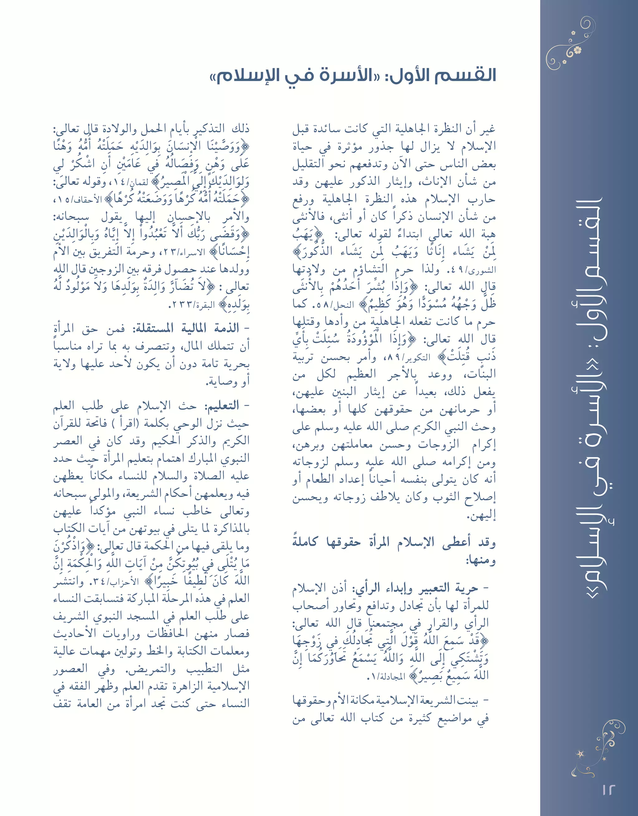 12
‫قبل‬ ‫�سائدة‬ ‫كانت‬ ‫التي‬ ‫اجلاهلية‬ ‫النظرة‬ ‫أن‬� ‫غري‬
‫حياة‬ ‫يف‬ ‫ؤثرة‬�‫م‬ ‫جذور‬ ‫لها‬ ‫يزال‬ ‫ال‬ ‫إ�سالم‬‫ل‬‫ا‬
‫التقليل‬ ‫نحو‬ ‫وتدفعهم‬ ‫آن‬‫ل‬‫ا‬ ‫حتى‬ ‫النا�س‬ ‫بع�ض‬
‫وقد‬ ‫عليهن‬ ‫الذكور‬ ‫إيثار‬�‫و‬ ،‫إناث‬‫ل‬‫ا‬ ‫أن‬�‫ش‬� ‫من‬
‫ورفع‬ ‫اجلاهلية‬ ‫النظرة‬ ‫هذه‬ ‫إ�سالم‬‫ل‬‫ا‬ ‫حارب‬
‫أنثى‬‫ل‬‫فا‬ ،‫أنثى‬� ‫أو‬� ‫كان‬ ً‫ا‬‫ذكر‬ ‫إن�سان‬‫ل‬‫ا‬ ‫أن‬�‫ش‬� ‫من‬
ُ‫ب‬َ‫ه‬َ‫}ي‬ :‫تعالى‬ ‫لقوله‬ ً‫ابتداء‬ ‫تعالى‬ ‫الله‬ ‫هبة‬
{َ‫ور‬ُ‫ك‬ُّ‫الذ‬ ‫اء‬ َ‫�ش‬َ‫ي‬ ‫َن‬ِ‫لم‬ ُ‫ب‬َ‫ه‬َ‫ي‬َ‫و‬ ‫ا‬ً‫ث‬‫ا‬َ‫ن‬ِ‫إ‬� ‫اء‬ َ‫�ش‬َ‫ي‬ ْ‫َن‬ِ‫لم‬
‫والدتها‬ ‫من‬ ‫ؤم‬�‫الت�شا‬ ‫حرم‬ ‫ولذا‬ .49/‫ال�شورى‬
‫ى‬َ‫ث‬‫ن‬ُ‫أ‬‫ل‬‫ا‬ِ‫ب‬ ْ‫م‬ُ‫ه‬ُ‫د‬ َ‫ح‬َ‫أ‬� َِّ‫شر‬�ُ‫ب‬ ‫َا‬‫ذ‬ِ‫إ‬�َ‫}و‬ :‫تعالى‬ ‫الله‬ ‫قال‬
‫كما‬ .58/‫النحل‬ {ٌ‫يم‬ ِ‫ظ‬َ‫ك‬ َ‫و‬ُ‫ه‬َ‫و‬ ‫ا‬ًّ‫د‬َ‫و‬ ْ‫�س‬ُ‫م‬ ُ‫ه‬ُ‫ه‬ ْ‫ج‬َ‫و‬ َّ‫ل‬َ‫ظ‬
‫وقتلها‬ ‫أدها‬�‫و‬ ‫من‬ ‫اجلاهلية‬ ‫تفعله‬ ‫كانت‬ ‫ما‬ ‫حرم‬
ِّ‫ي‬َ‫أ‬�ِ‫ب‬ ْ‫ت‬َ‫ل‬ِ‫ئ‬ ُ‫�س‬ ُ‫ة‬َ‫ود‬ُ‫ؤ‬�ْ‫َو‬ْ‫الم‬ ‫َا‬‫ذ‬ِ‫إ‬�َ‫}و‬ :‫تعالى‬ ‫الله‬ ‫قال‬
‫تربية‬ ‫بح�سن‬ ‫أمر‬�‫و‬ ،89/‫التكوير‬ { ْ‫َت‬‫ل‬ِ‫ت‬ُ‫ق‬ ٍ‫َنب‬‫ذ‬
‫من‬ ‫لكل‬ ‫العظيم‬ ‫أجر‬‫ل‬‫با‬ ‫ووعد‬ ،‫البنات‬
،‫عليهن‬ ‫البنني‬ ‫إيثار‬� ‫عن‬ ً‫ا‬‫بعيد‬ ،‫ذلك‬ ‫يفعل‬
،‫بع�ضها‬ ‫أو‬� ‫كلها‬ ‫حقوقهن‬ ‫من‬ ‫حرمانهن‬ ‫أو‬�
‫على‬ ‫و�سلم‬ ‫عليه‬ ‫الله‬ ‫�صلى‬ ‫الكرمي‬ ‫النبي‬ ‫وحث‬
،‫وبرهن‬ ‫معاملتهن‬ ‫وح�سن‬ ‫الزوجات‬ ‫إكرام‬�
‫لزوجاته‬ ‫و�سلم‬ ‫عليه‬ ‫الله‬ ‫�صلى‬ ‫إكرامه‬� ‫ومن‬
‫أو‬� ‫الطعام‬ ‫إعداد‬� ً‫ا‬‫أحيان‬� ‫بنف�سه‬ ‫يتولى‬ ‫كان‬ ‫أنه‬�
‫ويح�سن‬ ‫زوجاته‬ ‫يالطف‬ ‫وكان‬ ‫الثوب‬ ‫إ�صالح‬�
.‫إليهن‬�
ً‫كاملة‬ ‫حقوقها‬ ‫أة‬�‫املر‬ ‫إ�سالم‬‫ل‬‫ا‬ ‫أعطى‬� ‫وقد‬
:‫ومنها‬
--‫إ�سالم‬‫ل‬‫ا‬ ‫أذن‬� :‫أي‬�‫الر‬ ‫إبداء‬�‫و‬ ‫التعبري‬ ‫حرية‬
‫أ�صحاب‬� ‫وحتاور‬ ‫وتدافع‬ ‫جتادل‬ ‫أن‬�‫ب‬ ‫لها‬ ‫أة‬�‫للمر‬
:‫تعالى‬ ‫الله‬ ‫قال‬ ‫جمتمعنا‬ ‫يف‬ ‫والقرار‬ ‫أي‬�‫الر‬
‫ا‬َ‫ه‬ ِ‫ج‬ْ‫و‬َ‫ز‬ ِ‫في‬ َ‫ُك‬‫ل‬ِ‫اد‬َُ‫تج‬ ‫ي‬ِ‫ت‬َّ‫ل‬‫ا‬ َ‫ل‬ْ‫و‬َ‫ق‬ ُ‫ه‬َّ‫ل‬‫ال‬ َ‫ع‬ِ‫م‬ َ‫�س‬ ْ‫د‬َ‫ق‬}
َّ‫ِن‬‫إ‬� ‫ا‬َ‫م‬ُ‫ك‬َ‫ر‬ُ‫او‬ََ‫تح‬ ُ‫ع‬َ‫م‬ ْ‫�س‬َ‫ي‬ ُ‫ه‬َّ‫ل‬‫ال‬َ‫و‬ ِ‫َّه‬‫ل‬‫ال‬ ‫َى‬‫ل‬ِ‫إ‬� ‫ي‬ ِ‫ك‬َ‫ت‬ْ‫ش‬�َ‫ت‬َ‫و‬
.1/‫املجادلة‬ {ٌ‫ري‬ ِ‫�ص‬َ‫ب‬ ٌ‫يع‬ِ‫م‬ َ‫�س‬ َ‫ه‬َّ‫ل‬‫ال‬
--‫وحقوقها‬‫أم‬‫ل‬‫ا‬‫مكانة‬‫إ�سالمية‬‫ل‬‫ا‬‫ال�رشيعة‬‫بينت‬
‫من‬ ‫تعالى‬ ‫الله‬ ‫كتاب‬ ‫من‬ ‫كثرية‬ ‫موا�ضيع‬ ‫يف‬
:‫تعالى‬ ‫قال‬ ‫والوالدة‬ ‫احلمل‬ ‫أيام‬�‫ب‬ ‫التذكري‬ ‫ذلك‬
‫ا‬ً‫ن‬ْ‫ه‬َ‫و‬ ُ‫ه‬ُّ‫م‬ُ‫أ‬� ُ‫ه‬ْ‫ت‬َ‫ل‬َ‫م‬ َ‫ح‬ ِ‫ه‬ْ‫ي‬َ‫د‬ِ‫ل‬‫ا‬َ‫و‬ِ‫ب‬ َ‫ان‬ َ‫ِن�س‬‫إ‬ ْ‫ال‬ ‫ا‬َ‫ن‬ْ‫ي‬ َّ‫�ص‬َ‫و‬َ‫}و‬
ِ‫لي‬ ْ‫ر‬ُ‫ك‬ْ‫ش‬�‫ا‬ ِ‫ن‬َ‫أ‬� ِْ‫ين‬َ‫ام‬َ‫ع‬ ِ‫في‬ ُ‫ه‬ُ‫ل‬‫ا‬ َ‫�ص‬ِ‫ف‬َ‫و‬ ٍ‫ن‬ْ‫ه‬َ‫و‬ ‫َى‬‫ل‬َ‫ع‬
:‫تعالى‬ ‫وقوله‬ ،14/‫لقمان‬ {ُ‫ري‬ ِ‫َ�ص‬ْ‫الم‬ ََّ‫ِلي‬‫إ‬� َ‫ك‬ْ‫ي‬َ‫د‬ِ‫ل‬‫ا‬َ‫و‬ِ‫ل‬َ‫و‬
،15/‫أحقاف‬‫ل‬‫ا‬ {‫ا‬ً‫ه‬ْ‫ر‬ُ‫ك‬ ُ‫ه‬ْ‫ت‬َ‫ع‬ َ‫�ض‬َ‫و‬َ‫و‬‫ا‬ً‫ه‬ْ‫ر‬ُ‫ك‬ ُ‫ه‬ُّ‫م‬ُ‫أ‬� ُ‫ه‬ْ‫ت‬َ‫ل‬َ‫م‬ َ‫}ح‬
:‫�سبحانه‬ ‫يقول‬ ‫إليها‬� ‫إح�سان‬‫ل‬‫با‬ ‫أمر‬‫ل‬‫وا‬
ِ‫ن‬ْ‫ي‬َ‫د‬ِ‫ل‬‫ا‬َ‫ْو‬‫ل‬‫ا‬ِ‫ب‬َ‫و‬ ُ‫اه‬َّ‫ِي‬‫إ‬� َّ‫ال‬ِ‫إ‬� ْ‫وا‬ُ‫د‬ُ‫ب‬ْ‫ع‬َ‫ت‬ َّ‫ال‬َ‫أ‬� َ‫ك‬ُّ‫ب‬َ‫ر‬ ‫ى‬ َ‫�ض‬َ‫ق‬َ‫}و‬
‫أم‬‫ل‬‫ا‬ ‫بني‬ ‫التفريق‬ ‫وحرمة‬ ،23/‫اال�رساء‬ {‫ا‬ً‫ن‬‫ا‬ َ‫�س‬ ْ‫ِح‬‫إ‬�
‫الله‬ ‫قال‬ ‫الزوجني‬ ‫بني‬ ‫فرقه‬ ‫ح�صول‬ ‫عند‬ ‫وولدها‬
ُ‫ه‬َّ‫ل‬ ٌ‫ُود‬‫ل‬ْ‫و‬َ‫م‬ َ‫ال‬َ‫و‬ ‫ا‬َ‫ه‬ ِ‫َد‬‫ل‬َ‫و‬ِ‫ب‬ ٌ‫ة‬َ‫د‬ِ‫ل‬‫ا‬َ‫و‬ َّ‫آر‬� َ‫�ض‬ُ‫ت‬ َ‫ال‬} : ‫تعالى‬
.233/‫البقرة‬ {ِ‫ه‬ ِ‫َد‬‫ل‬َ‫و‬ِ‫ب‬
--‫أة‬�‫املر‬ ‫حق‬ ‫فمن‬ :‫امل�ستقلة‬ ‫املالية‬ ‫الذمة‬
ً‫ا‬‫منا�سب‬ ‫تراه‬ ‫مبا‬ ‫به‬ ‫وتت�رصف‬ ،‫املال‬ ‫تتملك‬ ‫أن‬�
‫والية‬ ‫عليها‬ ‫أحد‬‫ل‬ ‫يكون‬ ‫أن‬� ‫دون‬ ‫تامة‬ ‫بحرية‬
.‫و�صاية‬ ‫أو‬�
--‫العلم‬ ‫طلب‬ ‫على‬ ‫إ�سالم‬‫ل‬‫ا‬ ‫حث‬ :‫التعليم‬
‫آن‬�‫للقر‬ ‫فاحتة‬ ) ‫أ‬�‫(اقر‬ ‫بكلمة‬ ‫الوحي‬ ‫نزل‬ ‫حيث‬
‫الع�رص‬ ‫يف‬ ‫كان‬ ‫وقد‬ ‫احلكيم‬ ‫والذكر‬ ‫الكرمي‬
‫حدد‬ ‫حيث‬ ‫أة‬�‫املر‬ ‫بتعليم‬ ‫اهتمام‬ ‫املبارك‬ ‫النبوي‬
‫يعظهن‬ ً‫ا‬‫مكان‬ ‫للن�ساء‬ ‫وال�سالم‬ ‫ال�صالة‬ ‫عليه‬
‫�سبحانه‬ ‫واملولى‬ ،‫ال�رشيعة‬ ‫أحكام‬� ‫ويعلمهن‬ ‫فيه‬
‫عليهن‬ ً‫ا‬‫ؤكد‬�‫م‬ ‫النبي‬ ‫ن�ساء‬ ‫خاطب‬ ‫وتعالى‬
‫الكتاب‬ ‫آيات‬� ‫من‬ ‫بيوتهن‬ ‫يف‬ ‫يتلى‬ ‫ملا‬ ‫باملذاكرة‬
َ‫ن‬ْ‫ر‬ُ‫ْك‬‫ذ‬‫ا‬َ‫}و‬:‫تعالى‬‫قال‬‫احلكمة‬‫من‬‫فيها‬‫يلقى‬‫وما‬
َّ‫ِن‬‫إ‬� ِ‫ة‬َ‫م‬ ْ‫ك‬ِْ‫الح‬َ‫و‬ ِ‫َّه‬‫ل‬‫ال‬ ِ‫ات‬َ‫آي‬� ْ‫ن‬ِ‫م‬ َّ‫ن‬ُ‫ك‬ِ‫ت‬‫و‬ُ‫ي‬ُ‫ب‬ ِ‫في‬ ‫َى‬‫ل‬ْ‫ت‬ُ‫ي‬ ‫ا‬َ‫م‬
‫وانت�رش‬ .34/‫أحزاب‬‫ل‬‫ا‬ {‫ا‬ً‫ري‬ِ‫ب‬ َ‫خ‬ ‫ا‬ً‫ف‬‫ي‬ ِ‫َط‬‫ل‬ َ‫ان‬َ‫ك‬ َ‫ه‬َّ‫ل‬‫ال‬
‫الن�ساء‬ ‫فت�سابقت‬ ‫املباركة‬ ‫املرحلة‬ ‫هذه‬ ‫يف‬ ‫العلم‬
‫ال�رشيف‬ ‫النبوي‬ ‫امل�سجد‬ ‫يف‬ ‫العلم‬ ‫طلب‬ ‫على‬
‫أحاديث‬‫ل‬‫ا‬ ‫وراويات‬ ‫احلافظات‬ ‫منهن‬ ‫ف�صار‬
‫عالية‬ ‫مهمات‬ ‫وتولني‬ ‫واخلط‬ ‫الكتابة‬ ‫ومعلمات‬
‫الع�صور‬ ‫ويف‬ .‫والتمري�ض‬ ‫التطبيب‬ ‫مثل‬
‫يف‬ ‫الفقه‬ ‫وظهر‬ ‫العلم‬ ‫تقدم‬ ‫الزاهرة‬ ‫إ�سالمية‬‫ل‬‫ا‬
‫تقف‬ ‫العامة‬ ‫من‬ ‫أة‬�‫امر‬ ‫جتد‬ ‫كنت‬ ‫حتى‬ ‫الن�ساء‬
»‫اإلسالم‬‫في‬‫«األسرة‬:‫األول‬‫القسم‬
»‫اإلسالم‬ ‫في‬ ‫«األسرة‬ :‫األول‬ ‫القسم‬
 