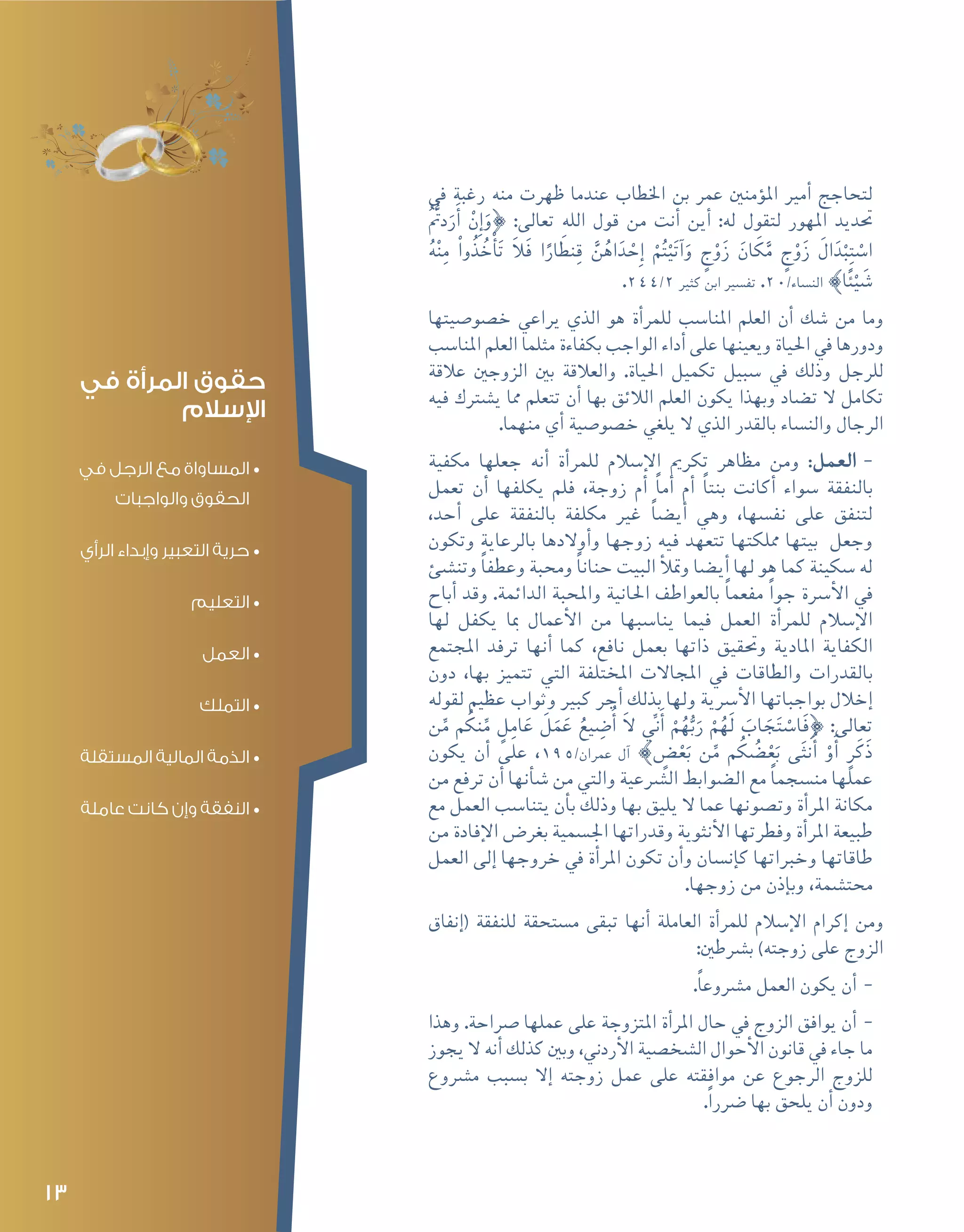 13
‫يف‬ ‫رغبة‬ ‫منه‬ ‫ظهرت‬ ‫عندما‬ ‫اخلطاب‬ ‫بن‬ ‫عمر‬ ‫ؤمنني‬�‫امل‬ ‫أمري‬� ‫لتحاجج‬
ُُّ‫تم‬‫د‬َ‫ر‬َ‫أ‬� ْ‫ِن‬‫إ‬�َ‫}و‬ :‫تعالى‬ ‫الله‬ ‫قول‬ ‫من‬ ‫أنت‬� ‫أين‬� :‫له‬ ‫لتقول‬ ‫املهور‬ ‫حتديد‬
ُ‫ه‬ْ‫ن‬ِ‫م‬ ْ‫ُوا‬‫ذ‬ ُ‫خ‬ْ‫أ‬�َ‫ت‬ َ‫ال‬َ‫ف‬ ‫ا‬ً‫ار‬ َ‫نط‬ِ‫ق‬ َّ‫ن‬ُ‫اه‬َ‫د‬ ْ‫ِح‬‫إ‬� ْ‫م‬ُ‫ت‬ْ‫ي‬َ‫ت‬‫آ‬�َ‫و‬ ٍ‫ج‬ْ‫و‬َ‫ز‬ َ‫ان‬ َ‫ك‬َّ‫م‬ ٍ‫ج‬ْ‫و‬َ‫ز‬ َ‫ال‬َ‫د‬ْ‫ب‬ِ‫ت‬ ْ‫ا�س‬
.244/2 ‫كثري‬ ‫ابن‬ ‫تف�سري‬ .20/‫الن�ساء‬ {‫ا‬ً‫ئ‬ْ‫ي‬ َ‫�ش‬
‫خ�صو�صيتها‬ ‫يراعي‬ ‫الذي‬ ‫هو‬ ‫أة‬�‫للمر‬ ‫املنا�سب‬ ‫العلم‬ ‫أن‬� ‫�شك‬ ‫من‬ ‫وما‬
‫املنا�سب‬ ‫العلم‬ ‫مثلما‬ ‫بكفاءة‬ ‫الواجب‬ ‫أداء‬� ‫على‬ ‫ويعينها‬ ‫احلياة‬ ‫يف‬ ‫ودورها‬
‫عالقة‬ ‫الزوجني‬ ‫بني‬ ‫والعالقة‬ .‫احلياة‬ ‫تكميل‬ ‫�سبيل‬ ‫يف‬ ‫وذلك‬ ‫للرجل‬
‫فيه‬ ‫ي�شرتك‬ ‫مما‬ ‫تتعلم‬ ‫أن‬� ‫بها‬ ‫الالئق‬ ‫العلم‬ ‫يكون‬ ‫وبهذا‬ ‫ت�ضاد‬ ‫ال‬ ‫تكامل‬
.‫منهما‬ ‫أي‬� ‫خ�صو�صية‬ ‫يلغي‬ ‫ال‬ ‫الذي‬ ‫بالقدر‬ ‫والن�ساء‬ ‫الرجال‬
--‫مكفية‬ ‫جعلها‬ ‫أنه‬� ‫أة‬�‫للمر‬ ‫إ�سالم‬‫ل‬‫ا‬ ‫تكرمي‬ ‫مظاهر‬ ‫ومن‬ :‫العمل‬
‫تعمل‬ ‫أن‬� ‫يكلفها‬ ‫فلم‬ ،‫زوجة‬ ‫أم‬� ً‫ا‬‫أم‬� ‫أم‬� ً‫ا‬‫بنت‬ ‫أكانت‬� ‫�سواء‬ ‫بالنفقة‬
،‫أحد‬� ‫على‬ ‫بالنفقة‬ ‫مكلفة‬ ‫غري‬ ً‫ا‬‫أي�ض‬� ‫وهي‬ ،‫نف�سها‬ ‫على‬ ‫لتنفق‬
‫وتكون‬ ‫بالرعاية‬ ‫أوالدها‬�‫و‬ ‫زوجها‬ ‫فيه‬ ‫تتعهد‬ ‫مملكتها‬ ‫بيتها‬ ‫وجعل‬
‫وتن�شئ‬ ً‫ا‬‫وعطف‬ ‫وحمبة‬ ً‫ا‬‫حنان‬ ‫البيت‬ ‫أ‬‫ل‬‫ومت‬ ‫أي�ضا‬� ‫لها‬ ‫هو‬ ‫كما‬ ‫�سكينة‬ ‫له‬
‫أباح‬� ‫وقد‬ .‫الدائمة‬ ‫واملحبة‬ ‫احلانية‬ ‫بالعواطف‬ ً‫ا‬‫مفعم‬ ً‫ا‬‫جو‬ ‫أ�رسة‬‫ل‬‫ا‬ ‫يف‬
‫لها‬ ‫يكفل‬ ‫مبا‬ ‫أعمال‬‫ل‬‫ا‬ ‫من‬ ‫ينا�سبها‬ ‫فيما‬ ‫العمل‬ ‫أة‬�‫للمر‬ ‫إ�سالم‬‫ل‬‫ا‬
‫املجتمع‬ ‫ترفد‬ ‫أنها‬� ‫كما‬ ،‫نافع‬ ‫بعمل‬ ‫ذاتها‬ ‫وحتقيق‬ ‫املادية‬ ‫الكفاية‬
‫دون‬ ،‫بها‬ ‫تتميز‬ ‫التي‬ ‫املختلفة‬ ‫املجاالت‬ ‫يف‬ ‫والطاقات‬ ‫بالقدرات‬
‫لقوله‬ ‫عظيم‬ ‫وثواب‬ ‫كبري‬ ‫أجر‬� ‫بذلك‬ ‫ولها‬ ‫أ�رسية‬‫ل‬‫ا‬ ‫بواجباتها‬ ‫إخالل‬�
‫ن‬ِّ‫م‬ ‫م‬ ُ‫نك‬ِّ‫م‬ ٍ‫ل‬ِ‫ام‬َ‫ع‬ َ‫ل‬َ‫م‬َ‫ع‬ ُ‫يع‬ ِ‫�ض‬ُ‫أ‬� َ‫ال‬ ِّ‫ني‬َ‫أ‬� ْ‫م‬ُ‫ه‬ُّ‫ب‬َ‫ر‬ ْ‫م‬ُ‫َه‬‫ل‬ َ‫اب‬ َ‫ج‬َ‫ت‬ ْ‫ا�س‬َ‫ف‬} :‫تعالى‬
‫يكون‬ ‫أن‬� ‫على‬ ،195/‫عمران‬ ‫آل‬� { ٍ‫�ض‬ْ‫ع‬َ‫ب‬ ‫ن‬ِّ‫م‬ ‫م‬ ُ‫ك‬ ُ‫�ض‬ْ‫ع‬َ‫ب‬ ‫ى‬َ‫ث‬‫ن‬ُ‫أ‬� ْ‫و‬َ‫أ‬� ٍ‫ر‬َ‫َك‬‫ذ‬
‫من‬ ‫ترفع‬ ‫أن‬� ‫أنها‬�‫ش‬� ‫من‬ ‫والتي‬ ‫ال�رشعية‬ ‫ال�ضوابط‬ ‫مع‬ ً‫ا‬‫من�سجم‬ ‫عملها‬
‫مع‬ ‫العمل‬ ‫يتنا�سب‬ ‫أن‬�‫ب‬ ‫وذلك‬ ‫بها‬ ‫يليق‬ ‫ال‬ ‫عما‬ ‫وت�صونها‬ ‫أة‬�‫املر‬ ‫مكانة‬
‫من‬ ‫إفادة‬‫ل‬‫ا‬ ‫بغر�ض‬ ‫اجل�سمية‬ ‫وقدراتها‬ ‫أنثوية‬‫ل‬‫ا‬ ‫وفطرتها‬ ‫أة‬�‫املر‬ ‫طبيعة‬
‫العمل‬ ‫إلى‬� ‫خروجها‬ ‫يف‬ ‫أة‬�‫املر‬ ‫تكون‬ ‫أن‬�‫و‬ ‫إن�سان‬�‫ك‬ ‫وخرباتها‬ ‫طاقاتها‬
.‫زوجها‬ ‫من‬ ‫إذن‬�‫وب‬ ،‫حمت�شمة‬
‫إنفاق‬�( ‫للنفقة‬ ‫م�ستحقة‬ ‫تبقى‬ ‫أنها‬� ‫العاملة‬ ‫أة‬�‫للمر‬ ‫إ�سالم‬‫ل‬‫ا‬ ‫إكرام‬� ‫ومن‬
:‫ب�رشطني‬ )‫زوجته‬ ‫على‬ ‫الزوج‬
--.ً‫ا‬‫م�رشوع‬ ‫العمل‬ ‫يكون‬ ‫أن‬�
--‫وهذا‬ .‫�رصاحة‬ ‫عملها‬ ‫على‬ ‫املتزوجة‬ ‫أة‬�‫املر‬ ‫حال‬ ‫يف‬ ‫الزوج‬ ‫يوافق‬ ‫أن‬�
‫يجوز‬ ‫ال‬ ‫أنه‬� ‫كذلك‬ ‫وبني‬ ،‫أردين‬‫ل‬‫ا‬ ‫ال�شخ�صية‬ ‫أحوال‬‫ل‬‫ا‬ ‫قانون‬ ‫يف‬ ‫جاء‬ ‫ما‬
‫م�رشوع‬ ‫ب�سبب‬ ‫إال‬� ‫زوجته‬ ‫عمل‬ ‫على‬ ‫موافقته‬ ‫عن‬ ‫الرجوع‬ ‫للزوج‬
.ً‫ا‬‫�رضر‬ ‫بها‬ ‫يلحق‬ ‫أن‬� ‫ودون‬
‫في‬ ‫المرأة‬ ‫حقوق‬
‫اإلسالم‬
•	‫في‬ ‫الرجل‬ ‫مع‬ ‫المساواة‬
‫والواجبات‬ ‫الحقوق‬
•	‫الرأي‬ ‫وإبداء‬ ‫التعبير‬ ‫حرية‬
•	‫التعليم‬
•	‫العمل‬
•	‫التملك‬
•	‫المستقلة‬ ‫المالية‬ ‫الذمة‬
•	‫عاملة‬ ‫كانت‬ ‫وإن‬ ‫النفقة‬
 