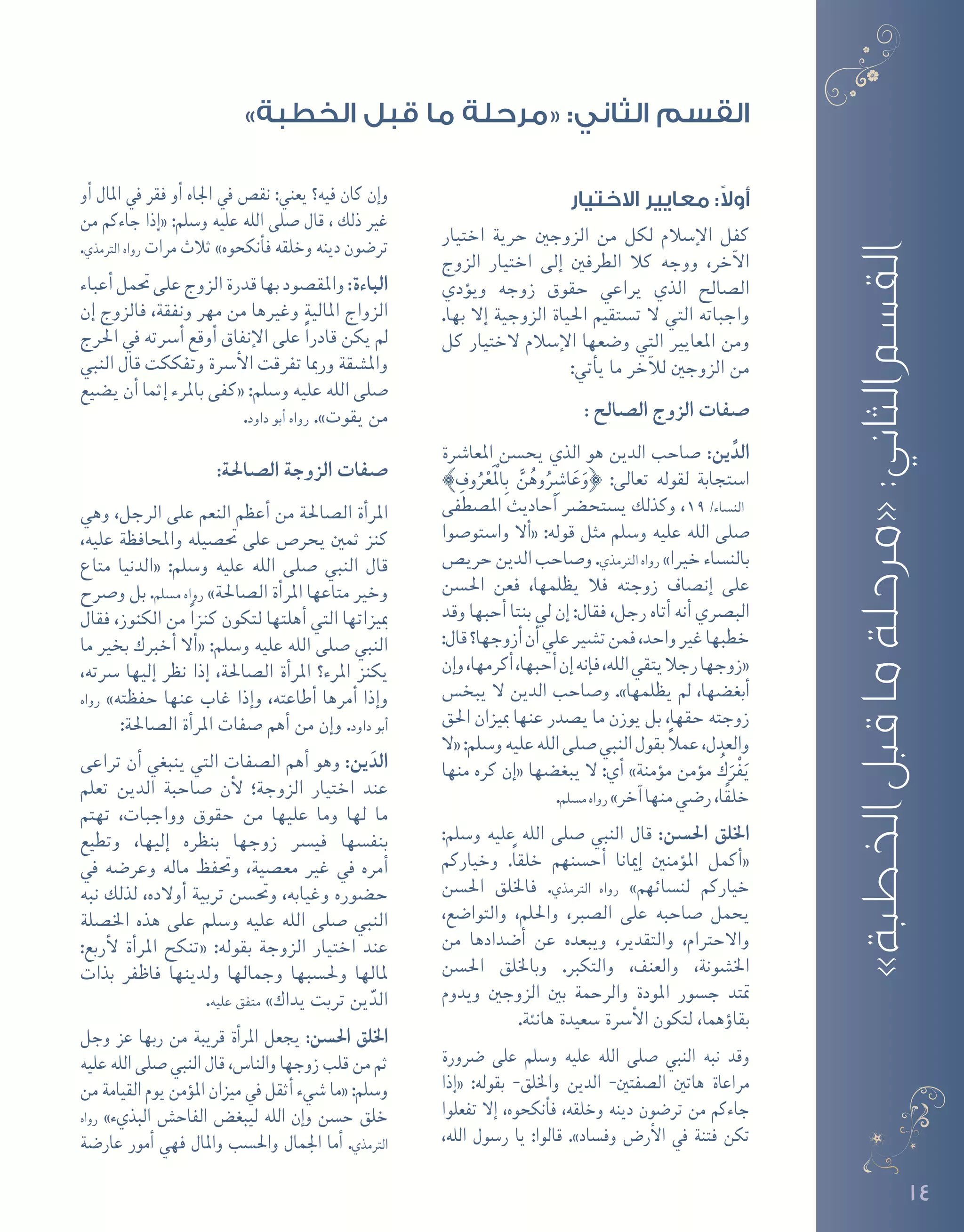14
»‫الخطبة‬‫قبل‬‫ما‬‫«مرحلة‬:‫الثاني‬‫القسم‬
‫االختيار‬ ‫معايير‬ :ً‫ال‬‫أو‬
‫اختيار‬ ‫حرية‬ ‫الزوجني‬ ‫من‬ ‫لكل‬ ‫إ�سالم‬‫ل‬‫ا‬ ‫كفل‬
‫الزوج‬ ‫اختيار‬ ‫إلى‬� ‫الطرفني‬ ‫كال‬ ‫ووجه‬ ،‫آخر‬‫ل‬‫ا‬
‫ؤدي‬�‫وي‬ ‫زوجه‬ ‫حقوق‬ ‫يراعي‬ ‫الذي‬ ‫ال�صالح‬
.‫بها‬ ‫إال‬� ‫الزوجية‬ ‫احلياة‬ ‫ت�ستقيم‬ ‫ال‬ ‫التي‬ ‫واجباته‬
‫كل‬ ‫الختيار‬ ‫إ�سالم‬‫ل‬‫ا‬ ‫و�ضعها‬ ‫التي‬ ‫املعايري‬ ‫ومن‬
:‫أتي‬�‫ي‬ ‫ما‬ ‫آخر‬‫ل‬‫ل‬ ‫الزوجني‬ ‫من‬
: ‫ال�صالح‬ ‫الزوج‬ ‫�صفات‬
‫املعا�رشة‬ ‫يح�سن‬ ‫الذي‬ ‫هو‬ ‫الدين‬ ‫�صاحب‬ :‫ين‬ِّ‫الد‬
{ ِ‫وف‬ُ‫ر‬ْ‫ع‬َْ‫لم‬‫ا‬ِ‫ب‬ َّ‫ن‬ُ‫وه‬ُِ‫ا�شر‬َ‫ع‬َ‫}و‬ :‫تعالى‬ ‫لقوله‬ ‫ا�ستجابة‬
‫امل�صطفى‬ ‫أحاديث‬� ‫ي�ستح�رض‬ ‫وكذلك‬ ،19 /‫الن�ساء‬
‫وا�ستو�صوا‬ ‫أال‬�« :‫قوله‬ ‫مثل‬ ‫و�سلم‬ ‫عليه‬ ‫الله‬ ‫�صلى‬
‫حري�ص‬‫الدين‬‫و�صاحب‬.‫الرتمذي‬‫رواه‬ »‫خريا‬‫بالن�ساء‬
‫احل�سن‬ ‫فعن‬ ،‫يظلمها‬ ‫فال‬ ‫زوجته‬ ‫إن�صاف‬� ‫على‬
‫وقد‬ ‫أحبها‬� ‫بنتا‬ ‫يل‬ ‫إن‬� :‫فقال‬ ،‫رجل‬ ‫أتاه‬� ‫أنه‬� ‫الب�رصي‬
:‫قال‬‫أزوجها؟‬�‫أن‬�‫علي‬‫ت�شري‬‫فمن‬،‫واحد‬‫غري‬‫خطبها‬
‫إن‬�‫و‬،‫أكرمها‬�،‫أحبها‬�‫إن‬�‫إنه‬�‫ف‬،‫الله‬‫يتقي‬‫رجال‬‫«زوجها‬
‫يبخ�س‬ ‫ال‬ ‫الدين‬ ‫و�صاحب‬ .»‫يظلمها‬ ‫مل‬ ،‫أبغ�ضها‬�
‫احلق‬ ‫مبيزان‬ ‫عنها‬ ‫ي�صدر‬ ‫ما‬ ‫يوزن‬ ‫بل‬ ،‫حقها‬ ‫زوجته‬
‫«ال‬:‫و�سلم‬‫عليه‬‫الله‬‫�صلى‬‫النبي‬‫بقول‬ ً‫ال‬‫عم‬،‫والعدل‬
‫منها‬ ‫كره‬ ‫إن‬�« ‫يبغ�ضها‬ ‫ال‬ :‫أي‬� »‫ؤمنة‬�‫م‬ ‫ؤمن‬�‫م‬ ُ‫ك‬َ‫ْر‬‫ف‬َ‫ي‬
.‫م�سلم‬‫رواه‬ »‫آخر‬�‫منها‬‫ر�ضي‬،‫ا‬ً‫ق‬‫خل‬
:‫و�سلم‬ ‫عليه‬ ‫الله‬ ‫�صلى‬ ‫النبي‬ ‫قال‬ :‫احل�سن‬ ‫اخللق‬
‫وخياركم‬ .ً‫ا‬‫خلق‬ ‫أح�سنهم‬� ‫إميانا‬� ‫ؤمنني‬�‫امل‬ ‫أكمل‬�«
‫احل�سن‬ ‫فاخللق‬ .‫الرتمذي‬ ‫رواه‬ »‫لن�سائهم‬ ‫خياركم‬
،‫والتوا�ضع‬ ،‫واحللم‬ ،‫ال�صرب‬ ‫على‬ ‫�صاحبه‬ ‫يحمل‬
‫من‬ ‫أ�ضدادها‬� ‫عن‬ ‫ويبعده‬ ،‫والتقدير‬ ،‫واالحرتام‬
‫احل�سن‬ ‫وباخللق‬ .‫والتكرب‬ ،‫والعنف‬ ،‫اخل�شونة‬
‫ويدوم‬ ‫الزوجني‬ ‫بني‬ ‫والرحمة‬ ‫املودة‬ ‫ج�سور‬ ‫متتد‬
.‫هانئة‬ ‫�سعيدة‬ ‫أ�رسة‬‫ل‬‫ا‬ ‫لتكون‬ ،‫ؤهما‬�‫بقا‬
‫�رضورة‬ ‫على‬ ‫و�سلم‬ ‫عليه‬ ‫الله‬ ‫�صلى‬ ‫النبي‬ ‫نبه‬ ‫وقد‬
‫إذا‬�« :‫بقوله‬ -‫واخللق‬ ‫الدين‬ -‫ال�صفتني‬ ‫هاتني‬ ‫مراعاة‬
‫تفعلوا‬ ‫إال‬� ،‫أنكحوه‬�‫ف‬ ،‫وخلقه‬ ‫دينه‬ ‫تر�ضون‬ ‫من‬ ‫جاءكم‬
،‫الله‬ ‫ر�سول‬ ‫يا‬ :‫قالوا‬ .»‫وف�ساد‬ ‫أر�ض‬‫ل‬‫ا‬ ‫يف‬ ‫فتنة‬ ‫تكن‬
‫أو‬� ‫املال‬ ‫يف‬ ‫فقر‬ ‫أو‬� ‫اجلاه‬ ‫يف‬ ‫نق�ص‬ :‫يعني‬ ‫فيه؟‬ ‫كان‬ ‫إن‬�‫و‬
‫من‬ ‫جاءكم‬ ‫إذا‬�« :‫و�سلم‬ ‫عليه‬ ‫الله‬ ‫�صلى‬ ‫قال‬ ، ‫ذلك‬ ‫غري‬
.‫الرتمذي‬ ‫رواه‬ ‫مرات‬ ‫ثالث‬ »‫أنكحوه‬�‫ف‬ ‫وخلقه‬ ‫دينه‬ ‫تر�ضون‬
‫أعباء‬�‫حتمل‬‫على‬‫الزوج‬‫قدرة‬‫بها‬‫واملق�صود‬:‫الباءة‬
‫إن‬� ‫فالزوج‬ ،‫ونفقة‬ ‫مهر‬ ‫من‬ ‫وغريها‬ ‫املالية‬ ‫الزواج‬
‫احلرج‬ ‫يف‬ ‫أ�رسته‬� ‫أوقع‬� ‫إنفاق‬‫ل‬‫ا‬ ‫على‬ ً‫ا‬‫قادر‬ ‫يكن‬ ‫مل‬
‫النبي‬ ‫قال‬ ‫وتفككت‬ ‫أ�رسة‬‫ل‬‫ا‬ ‫تفرقت‬ ‫ورمبا‬ ‫وامل�شقة‬
‫ي�ضيع‬ ‫أن‬� ‫إثما‬� ‫باملرء‬ ‫«كفى‬ :‫و�سلم‬ ‫عليه‬ ‫الله‬ ‫�صلى‬
.‫داود‬ ‫أبو‬� ‫رواه‬ .»‫يقوت‬ ‫من‬
:‫ال�صاحلة‬ ‫الزوجة‬ ‫�صفات‬
‫وهي‬ ،‫الرجل‬ ‫على‬ ‫النعم‬ ‫أعظم‬� ‫من‬ ‫ال�صاحلة‬ ‫أة‬�‫املر‬
،‫عليه‬ ‫واملحافظة‬ ‫حت�صيله‬ ‫على‬ ‫يحر�ص‬ ‫ثمني‬ ‫كنز‬
‫متاع‬ ‫«الدنيا‬ :‫و�سلم‬ ‫عليه‬ ‫الله‬ ‫�صلى‬ ‫النبي‬ ‫قال‬
‫و�رصح‬ ‫بل‬ .‫م�سلم‬ ‫رواه‬ »‫ال�صاحلة‬ ‫أة‬�‫املر‬ ‫متاعها‬ ‫وخري‬
‫فقال‬ ،‫الكنوز‬ ‫من‬ ً‫ا‬‫كنز‬ ‫لتكون‬ ‫أهلتها‬� ‫التي‬ ‫مبيزاتها‬
‫ما‬ ‫بخري‬ ‫أخربك‬� ‫أال‬�« :‫و�سلم‬ ‫عليه‬ ‫الله‬ ‫�صلى‬ ‫النبي‬
،‫�رسته‬ ‫إليها‬� ‫نظر‬ ‫إذا‬� ،‫ال�صاحلة‬ ‫أة‬�‫املر‬ ‫املرء؟‬ ‫يكنز‬
‫رواه‬ »‫حفظته‬ ‫عنها‬ ‫غاب‬ ‫إذا‬�‫و‬ ،‫أطاعته‬� ‫أمرها‬� ‫إذا‬�‫و‬
:‫ال�صاحلة‬ ‫أة‬�‫املر‬ ‫�صفات‬ ‫أهم‬� ‫من‬ ‫إن‬�‫و‬ .‫داود‬ ‫أبو‬�
‫تراعى‬ ‫أن‬� ‫ينبغي‬ ‫التي‬ ‫ال�صفات‬ ‫أهم‬� ‫وهو‬ :‫ين‬َ‫الد‬
‫تعلم‬ ‫الدين‬ ‫�صاحبة‬ ‫أن‬‫ل‬ ‫الزوجة؛‬ ‫اختيار‬ ‫عند‬
‫تهتم‬ ،‫وواجبات‬ ‫حقوق‬ ‫من‬ ‫عليها‬ ‫وما‬ ‫لها‬ ‫ما‬
‫وتطيع‬ ،‫إليها‬� ‫بنظره‬ ‫زوجها‬ ‫في�رس‬ ‫بنف�سها‬
‫يف‬ ‫وعر�ضه‬ ‫ماله‬ ‫وحتفظ‬ ،‫مع�صية‬ ‫غري‬ ‫يف‬ ‫أمره‬�
‫نبه‬ ‫لذلك‬ ،‫أوالده‬� ‫تربية‬ ‫وحت�سن‬ ،‫وغيابه‬ ‫ح�ضوره‬
‫اخل�صلة‬ ‫هذه‬ ‫على‬ ‫و�سلم‬ ‫عليه‬ ‫الله‬ ‫�صلى‬ ‫النبي‬
:‫أربع‬‫ل‬ ‫أة‬�‫املر‬ ‫«تنكح‬ :‫بقوله‬ ‫الزوجة‬ ‫اختيار‬ ‫عند‬
‫بذات‬ ‫فاظفر‬ ‫ولدينها‬ ‫وجمالها‬ ‫وحل�سبها‬ ‫ملالها‬
.‫عليه‬ ‫متفق‬ »‫يداك‬ ‫تربت‬ ‫ين‬ّ‫الد‬
‫وجل‬ ‫عز‬ ‫ربها‬ ‫من‬ ‫قريبة‬ ‫أة‬�‫املر‬ ‫يجعل‬ :‫احل�سن‬ ‫اخللق‬
‫عليه‬ ‫الله‬ ‫�صلى‬ ‫النبي‬ ‫قال‬ ،‫والنا�س‬ ‫زوجها‬ ‫قلب‬ ‫من‬ ‫ثم‬
‫من‬ ‫القيامة‬ ‫يوم‬ ‫ؤمن‬�‫امل‬ ‫ميزان‬ ‫يف‬ ‫أثقل‬� ‫�شيء‬ ‫«ما‬ :‫و�سلم‬
‫رواه‬ »‫البذيء‬ ‫الفاح�ش‬ ‫ليبغ�ض‬ ‫الله‬ ‫إن‬�‫و‬ ‫ح�سن‬ ‫خلق‬
‫عار�ضة‬ ‫أمور‬� ‫فهي‬ ‫واملال‬ ‫واحل�سب‬ ‫اجلمال‬ ‫أما‬� .‫الرتمذي‬
»‫الخطبة‬ ‫قبل‬ ‫ما‬ ‫«مرحلة‬ :‫الثاني‬ ‫القسم‬
 