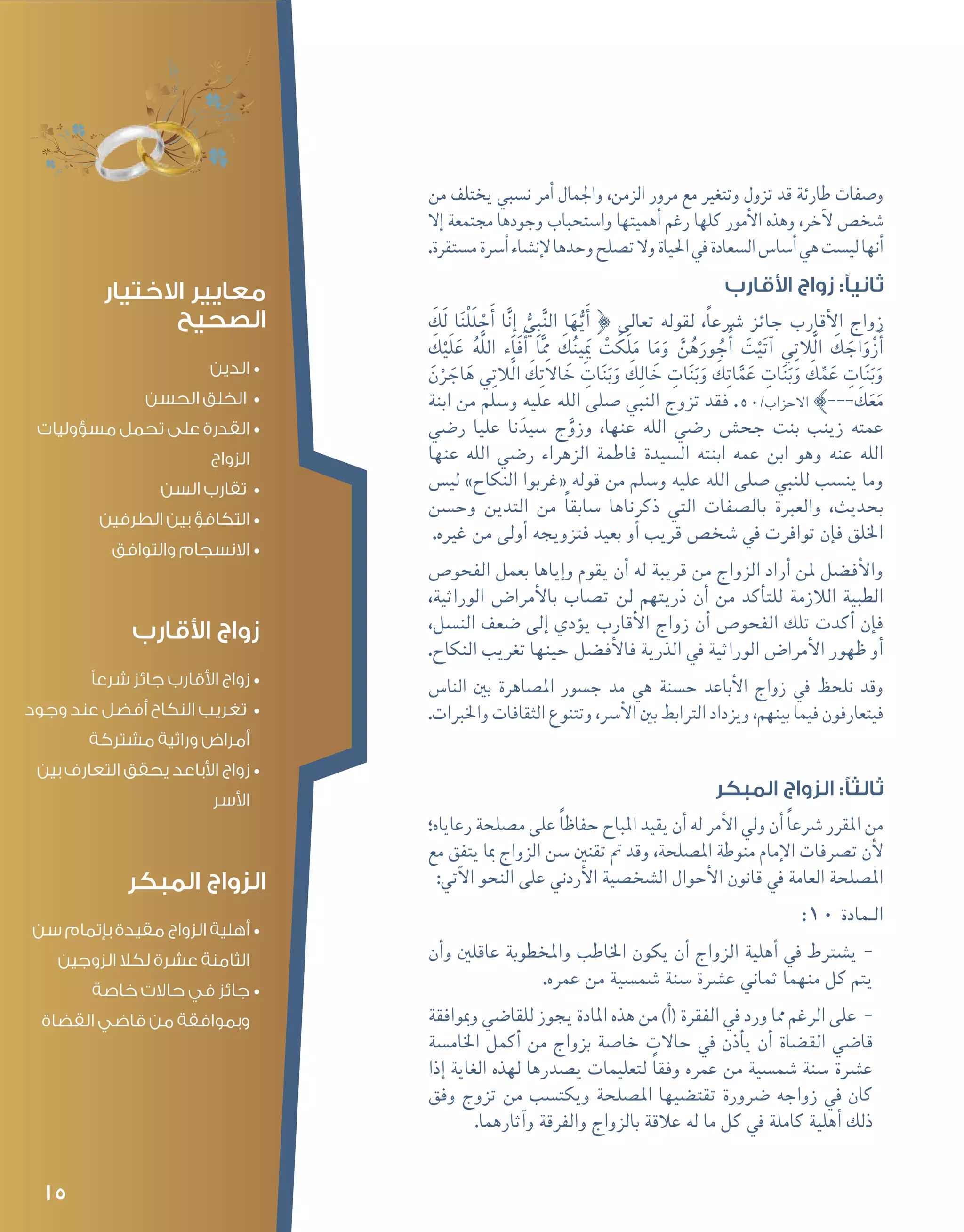 15
‫من‬ ‫يختلف‬ ‫ن�سبي‬ ‫أمر‬� ‫واجلمال‬ ،‫الزمن‬ ‫مرور‬ ‫مع‬ ‫وتتغري‬ ‫تزول‬ ‫قد‬ ‫طارئة‬ ‫و�صفات‬
‫إال‬� ‫جمتمعة‬ ‫وجودها‬ ‫وا�ستحباب‬ ‫أهميتها‬� ‫رغم‬ ‫كلها‬ ‫أمور‬‫ل‬‫ا‬ ‫وهذه‬ ،‫آخر‬‫ل‬ ‫�شخ�ص‬
.‫م�ستقرة‬‫أ�رسة‬�‫إن�شاء‬‫ل‬‫وحدها‬‫ت�صلح‬‫وال‬‫احلياة‬‫يف‬‫ال�سعادة‬‫أ�سا�س‬�‫هي‬‫لي�ست‬‫أنها‬�
‫األقارب‬ ‫زواج‬ :‫ثانيًا‬
َ‫َك‬‫ل‬ ‫ا‬َ‫ن‬ْ‫ل‬َ‫ل‬ ْ‫ح‬َ‫أ‬� ‫ا‬َّ‫ن‬ِ‫إ‬� ُّ‫ي‬ِ‫ب‬َّ‫ن‬‫ال‬ ‫ا‬َ‫ه‬ُّ‫ي‬َ‫أ‬� } ‫تعالى‬ ‫لقوله‬ ،ً‫ا‬‫�رشع‬ ‫جائز‬ ‫أقارب‬‫ل‬‫ا‬ ‫زواج‬
َ‫ك‬ْ‫َي‬‫ل‬َ‫ع‬ ُ‫ه‬َّ‫ل‬‫ال‬ ‫َاء‬‫ف‬َ‫أ‬� ‫ا‬َِّ‫مم‬ َ‫ك‬ُ‫ن‬‫ِي‬َ‫يم‬ ْ‫ت‬ َ‫َك‬‫ل‬َ‫م‬ ‫ا‬َ‫م‬َ‫و‬ َّ‫ن‬ُ‫ه‬َ‫ور‬ ُ‫ج‬ُ‫أ‬� َ‫ت‬ْ‫ي‬َ‫ت‬‫آ‬� ‫ي‬ِ‫ت‬‫َّال‬‫ل‬‫ا‬ َ‫ك‬ َ‫اج‬َ‫و‬ْ‫ز‬َ‫أ‬�
َ‫ن‬ْ‫ر‬ َ‫اج‬َ‫ه‬ ‫ي‬ِ‫ت‬‫َّال‬‫ل‬‫ا‬ َ‫ك‬ِ‫ت‬‫اال‬ َ‫خ‬ ِ‫ات‬َ‫ن‬َ‫ب‬َ‫و‬ َ‫ك‬ِ‫ل‬‫ا‬ َ‫خ‬ ِ‫ات‬َ‫ن‬َ‫ب‬َ‫و‬ َ‫ك‬ِ‫ت‬‫ا‬َّ‫م‬َ‫ع‬ ِ‫ات‬َ‫ن‬َ‫ب‬َ‫و‬ َ‫ك‬ِّ‫م‬َ‫ع‬ ِ‫ات‬َ‫ن‬َ‫ب‬َ‫و‬
‫ابنة‬ ‫من‬ ‫و�سلم‬ ‫عليه‬ ‫الله‬ ‫�صلى‬ ‫النبي‬ ‫تزوج‬ ‫فقد‬ .50/‫االحزاب‬ {--- َ‫ك‬َ‫ع‬َ‫م‬
‫ر�ضي‬ ‫عليا‬ ‫نا‬َ‫�سيد‬ ‫ج‬َّ‫وزو‬ ،‫عنها‬ ‫الله‬ ‫ر�ضي‬ ‫جح�ش‬ ‫بنت‬ ‫زينب‬ ‫عمته‬
‫عنها‬ ‫الله‬ ‫ر�ضي‬ ‫الزهراء‬ ‫فاطمة‬ ‫ال�سيدة‬ ‫ابنته‬ ‫عمه‬ ‫ابن‬ ‫وهو‬ ‫عنه‬ ‫الله‬
‫لي�س‬ »‫النكاح‬ ‫«غربوا‬ ‫قوله‬ ‫من‬ ‫و�سلم‬ ‫عليه‬ ‫الله‬ ‫�صلى‬ ‫للنبي‬ ‫ين�سب‬ ‫وما‬
‫وح�سن‬ ‫التدين‬ ‫من‬ ً‫ا‬‫�سابق‬ ‫ذكرناها‬ ‫التي‬ ‫بال�صفات‬ ‫والعربة‬ ،‫بحديث‬
.‫غريه‬ ‫من‬ ‫أولى‬� ‫فتزويجه‬ ‫بعيد‬ ‫أو‬� ‫قريب‬ ‫�شخ�ص‬ ‫يف‬ ‫توافرت‬ ‫إن‬�‫ف‬ ‫اخللق‬
‫الفحو�ص‬ ‫بعمل‬ ‫إياها‬�‫و‬ ‫يقوم‬ ‫أن‬� ‫له‬ ‫قريبة‬ ‫من‬ ‫الزواج‬ ‫أراد‬� ‫ملن‬ ‫أف�ضل‬‫ل‬‫وا‬
،‫الوراثية‬ ‫أمرا�ض‬‫ل‬‫با‬ ‫ت�صاب‬ ‫لن‬ ‫ذريتهم‬ ‫أن‬� ‫من‬ ‫أكد‬�‫للت‬ ‫الالزمة‬ ‫الطبية‬
،‫الن�سل‬ ‫�ضعف‬ ‫إلى‬� ‫ؤدي‬�‫ي‬ ‫أقارب‬‫ل‬‫ا‬ ‫زواج‬ ‫أن‬� ‫الفحو�ص‬ ‫تلك‬ ‫أكدت‬� ‫إن‬�‫ف‬
.‫النكاح‬ ‫تغريب‬ ‫حينها‬ ‫أف�ضل‬‫ل‬‫فا‬ ‫الذرية‬ ‫يف‬ ‫الوراثية‬ ‫أمرا�ض‬‫ل‬‫ا‬ ‫ظهور‬ ‫أو‬�
‫النا�س‬ ‫بني‬ ‫امل�صاهرة‬ ‫ج�سور‬ ‫مد‬ ‫هي‬ ‫ح�سنة‬ ‫أباعد‬‫ل‬‫ا‬ ‫زواج‬ ‫يف‬ ‫نلحظ‬ ‫وقد‬
.‫واخلربات‬ ‫الثقافات‬ ‫وتتنوع‬ ،‫أ�رس‬‫ل‬‫ا‬ ‫بني‬ ‫الرتابط‬ ‫ويزداد‬ ،‫بينهم‬ ‫فيما‬ ‫فيتعارفون‬
‫المبكر‬ ‫الزواج‬ :‫ثالثًا‬
‫رعاياه؛‬ ‫م�صلحة‬ ‫على‬ ً‫ا‬‫حفاظ‬ ‫املباح‬ ‫يقيد‬ ‫أن‬� ‫له‬ ‫أمر‬‫ل‬‫ا‬ ‫ويل‬ ‫أن‬� ً‫ا‬‫�رشع‬ ‫املقرر‬ ‫من‬
‫مع‬ ‫يتفق‬ ‫مبا‬ ‫الزواج‬ ‫�سن‬ ‫تقنني‬ ‫مت‬ ‫وقد‬ ،‫امل�صلحة‬ ‫منوطة‬ ‫إمام‬‫ل‬‫ا‬ ‫ت�رصفات‬ ‫أن‬‫ل‬
:‫آتي‬‫ل‬‫ا‬ ‫النحو‬ ‫على‬ ‫أردين‬‫ل‬‫ا‬ ‫ال�شخ�صية‬ ‫أحوال‬‫ل‬‫ا‬ ‫قانون‬ ‫يف‬ ‫العامة‬ ‫امل�صلحة‬
:10 ‫الـمادة‬
--‫أن‬�‫و‬ ‫عاقلني‬ ‫واملخطوبة‬ ‫اخلاطب‬ ‫يكون‬ ‫أن‬� ‫الزواج‬ ‫أهلية‬� ‫يف‬ ‫ي�شرتط‬
.‫عمره‬ ‫من‬ ‫�شم�سية‬ ‫�سنة‬ ‫ع�رشة‬ ‫ثماين‬ ‫منهما‬ ‫كل‬ ‫يتم‬
--‫ومبوافقة‬ ‫للقا�ضي‬ ‫يجوز‬ ‫املادة‬ ‫هذه‬ ‫من‬ )‫أ‬�( ‫الفقرة‬ ‫يف‬ ‫ورد‬ ‫مما‬ ‫الرغم‬ ‫على‬
‫اخلام�سة‬ ‫أكمل‬� ‫من‬ ‫بزواج‬ ‫خا�صة‬ ‫حاالت‬ ‫يف‬ ‫أذن‬�‫ي‬ ‫أن‬� ‫الق�ضاة‬ ‫قا�ضي‬
‫إذا‬� ‫الغاية‬ ‫لهذه‬ ‫ي�صدرها‬ ‫لتعليمات‬ ً‫ا‬‫وفق‬ ‫عمره‬ ‫من‬ ‫�شم�سية‬ ‫�سنة‬ ‫ع�رشة‬
‫وفق‬ ‫تزوج‬ ‫من‬ ‫ويكت�سب‬ ‫امل�صلحة‬ ‫تقت�ضيها‬ ‫�رضورة‬ ‫زواجه‬ ‫يف‬ ‫كان‬
.‫آثارهما‬�‫و‬ ‫والفرقة‬ ‫بالزواج‬ ‫عالقة‬ ‫له‬ ‫ما‬ ‫كل‬ ‫يف‬ ‫كاملة‬ ‫أهلية‬� ‫ذلك‬
‫االختيار‬ ‫معايير‬
‫الصحيح‬
•	‫الدين‬
•	‫الحسن‬ ‫الخلق‬
•	‫مسؤوليات‬ ‫تحمل‬ ‫على‬ ‫القدرة‬
‫الزواج‬
•	‫السن‬ ‫تقارب‬
•	‫الطرفين‬ ‫بين‬ ‫التكافؤ‬
•	‫والتوافق‬ ‫االنسجام‬
‫األقارب‬ ‫زواج‬
•	‫شرعًا‬ ‫جائز‬ ‫األقارب‬ ‫زواج‬
•	‫وجود‬ ‫عند‬ ‫أفضل‬ ‫النكاح‬ ‫تغريب‬
‫مشتركة‬ ‫وراثية‬ ‫أمراض‬
•	‫بين‬ ‫التعارف‬ ‫يحقق‬ ‫األباعد‬ ‫زواج‬
‫األسر‬
‫المبكر‬ ‫الزواج‬
•	‫سن‬ ‫بإتمام‬ ‫مقيدة‬ ‫الزواج‬ ‫أهلية‬
‫الزوجين‬ ‫لكال‬ ‫عشرة‬ ‫الثامنة‬
•	‫خاصة‬ ‫حاالت‬ ‫في‬ ‫جائز‬
‫القضاة‬ ‫قاضي‬ ‫من‬ ‫وبموافقة‬
 