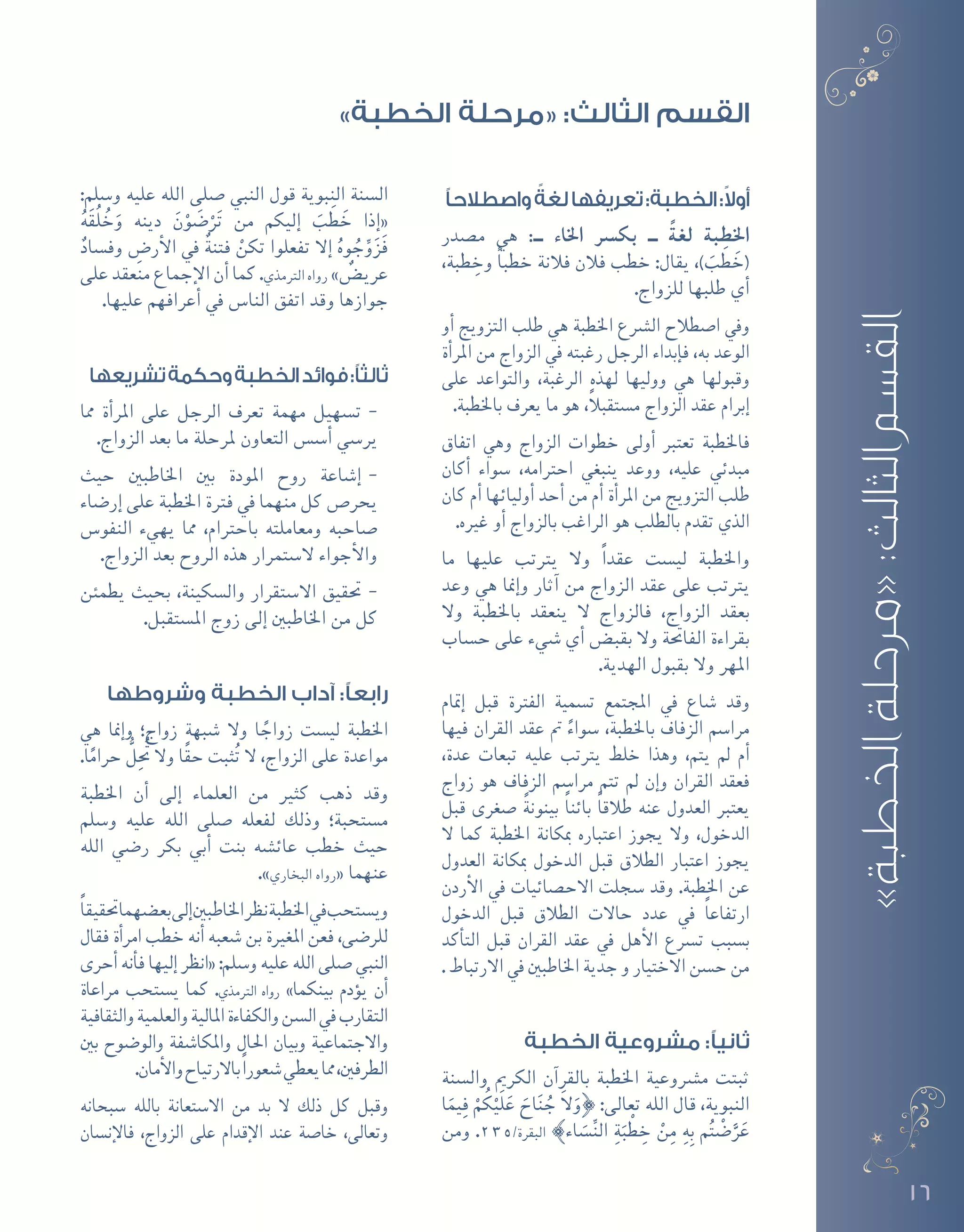 16
‫واصطالحًا‬ ً‫لغة‬‫تعريفها‬:‫الخطبة‬:ً‫ال‬‫أو‬
‫م�صدر‬ ‫هي‬ :‫ــ‬ ‫اخلاء‬ ‫بك�رس‬ ‫ــ‬ ً‫لغة‬ ‫اخلطبة‬
،‫طبة‬ ِ‫وخ‬ ً‫ا‬‫خطب‬ ‫فالنة‬ ‫فالن‬ ‫خطب‬ :‫يقال‬ ،) َ‫ب‬ َ‫ط‬ َ‫(خ‬
.‫للزواج‬ ‫طلبها‬ ‫أي‬�
‫أو‬� ‫التزويج‬ ‫طلب‬ ‫هي‬ ‫اخلطبة‬ ‫ال�رشع‬ ‫ا�صطالح‬ ‫ويف‬
‫أة‬�‫املر‬ ‫من‬ ‫الزواج‬ ‫يف‬ ‫رغبته‬ ‫الرجل‬ ‫إبداء‬�‫ف‬ ،‫به‬ ‫الوعد‬
‫على‬ ‫والتواعد‬ ،‫الرغبة‬ ‫لهذه‬ ‫ووليها‬ ‫هي‬ ‫وقبولها‬
.‫باخلطبة‬ ‫يعرف‬ ‫ما‬ ‫هو‬ ،ً‫ال‬‫م�ستقب‬ ‫الزواج‬ ‫عقد‬ ‫إبرام‬�
‫اتفاق‬ ‫وهي‬ ‫الزواج‬ ‫خطوات‬ ‫أولى‬� ‫تعترب‬ ‫فاخلطبة‬
‫أكان‬� ‫�سواء‬ ،‫احرتامه‬ ‫ينبغي‬ ‫ووعد‬ ،‫عليه‬ ‫مبدئي‬
‫كان‬ ‫أم‬� ‫أوليائها‬� ‫أحد‬� ‫من‬ ‫أم‬� ‫أة‬�‫املر‬ ‫من‬ ‫التزويج‬ ‫طلب‬
.‫غريه‬ ‫أو‬� ‫بالزواج‬ ‫الراغب‬ ‫هو‬ ‫بالطلب‬ ‫تقدم‬ ‫الذي‬
‫ما‬ ‫عليها‬ ‫يرتتب‬ ‫وال‬ ً‫ا‬‫عقد‬ ‫لي�ست‬ ‫واخلطبة‬
‫وعد‬ ‫هي‬ ‫إمنا‬�‫و‬ ‫آثار‬� ‫من‬ ‫الزواج‬ ‫عقد‬ ‫على‬ ‫يرتتب‬
‫وال‬ ‫باخلطبة‬ ‫ينعقد‬ ‫ال‬ ‫فالزواج‬ ،‫الزواج‬ ‫بعقد‬
‫ح�ساب‬ ‫على‬ ‫�شيء‬ ‫أي‬� ‫بقب�ض‬ ‫وال‬ ‫الفاحتة‬ ‫بقراءة‬
.‫الهدية‬ ‫بقبول‬ ‫وال‬ ‫املهر‬
‫إمتام‬� ‫قبل‬ ‫الفرتة‬ ‫ت�سمية‬ ‫املجتمع‬ ‫يف‬ ‫�شاع‬ ‫وقد‬
‫فيها‬ ‫القران‬ ‫عقد‬ ‫مت‬ ً‫�سواء‬ ،‫باخلطبة‬ ‫الزفاف‬ ‫مرا�سم‬
،‫عدة‬ ‫تبعات‬ ‫عليه‬ ‫يرتتب‬ ‫خلط‬ ‫وهذا‬ ،‫يتم‬ ‫مل‬ ‫أم‬�
‫زواج‬ ‫هو‬ ‫الزفاف‬ ‫مرا�سم‬ ‫تتم‬ ‫مل‬ ‫إن‬�‫و‬ ‫القران‬ ‫فعقد‬
‫قبل‬ ‫�صغرى‬ ً‫ة‬‫بينون‬ ً‫ا‬‫بائن‬ ً‫ا‬‫طالق‬ ‫عنه‬ ‫العدول‬ ‫يعترب‬
‫ال‬ ‫كما‬ ‫اخلطبة‬ ‫مبكانة‬ ‫اعتباره‬ ‫يجوز‬ ‫وال‬ ،‫الدخول‬
‫العدول‬ ‫مبكانة‬ ‫الدخول‬ ‫قبل‬ ‫الطالق‬ ‫اعتبار‬ ‫يجوز‬
‫أردن‬‫ل‬‫ا‬ ‫يف‬ ‫االح�صائيات‬ ‫�سجلت‬ ‫وقد‬ .‫اخلطبة‬ ‫عن‬
‫الدخول‬ ‫قبل‬ ‫الطالق‬ ‫حاالت‬ ‫عدد‬ ‫يف‬ ً‫ا‬‫ارتفاع‬
‫أكد‬�‫الت‬ ‫قبل‬ ‫القران‬ ‫عقد‬ ‫يف‬ ‫أهل‬‫ل‬‫ا‬ ‫ت�رسع‬ ‫ب�سبب‬
. ‫االرتباط‬ ‫يف‬ ‫اخلاطبني‬ ‫جدية‬ ‫و‬ ‫االختيار‬ ‫ح�سن‬ ‫من‬
‫الخطبة‬ ‫مشروعية‬ :‫ثانيًا‬
‫وال�سنة‬ ‫الكرمي‬ ‫آن‬�‫بالقر‬ ‫اخلطبة‬ ‫م�رشوعية‬ ‫ثبتت‬
‫ا‬َ‫يم‬ِ‫ف‬ ْ‫م‬ُ‫ك‬ْ‫َي‬‫ل‬َ‫ع‬ َ‫اح‬َ‫ن‬ ُ‫ج‬ َ‫ال‬َ‫}و‬ :‫تعالى‬ ‫الله‬ ‫قال‬ ،‫النبوية‬
‫ومن‬ .235/‫البقرة‬ {‫اء‬ َ‫�س‬ِّ‫ن‬‫ال‬ ِ‫ة‬َ‫ب‬ ْ‫ط‬ ِ‫خ‬ ْ‫ن‬ِ‫م‬ ِ‫ه‬ِ‫ب‬ ‫م‬ُ‫ت‬ْ‫ض‬�َّ‫ر‬َ‫ع‬
:‫و�سلم‬ ‫عليه‬ ‫الله‬ ‫�صلى‬ ‫النبي‬ ‫قول‬ ‫النبوية‬ ‫ال�سنة‬
ُ‫ه‬َ‫ق‬ُ‫ل‬ ُ‫خ‬َ‫و‬ ‫دينه‬ َ‫ن‬ْ‫و‬ َ‫�ض‬ْ‫ر‬َ‫ت‬ ‫من‬ ‫إليكم‬� َ‫ب‬ َ‫ط‬ َ‫خ‬ ‫إذا‬�«
ٌ‫وف�ساد‬ ِ‫أر�ض‬‫ل‬‫ا‬ ‫يف‬ ٌ‫ة‬‫فتن‬ ْ‫تكن‬ ‫تفعلوا‬ ‫إال‬� ُ‫وه‬ ُ‫ج‬ِّ‫و‬َ‫ز‬َ‫ف‬
‫على‬ ‫منعقد‬ ‫إجماع‬‫ل‬‫ا‬ ‫أن‬� ‫كما‬ .‫الرتمذي‬ ‫رواه‬ » ٌ‫عري�ض‬
.‫عليها‬ ‫أعرافهم‬� ‫يف‬ ‫النا�س‬ ‫اتفق‬ ‫وقد‬ ‫جوازها‬
‫تشريعها‬‫وحكمة‬‫الخطبة‬‫فوائد‬:‫ثالثًا‬
--‫مما‬ ‫أة‬�‫املر‬ ‫على‬ ‫الرجل‬ ‫تعرف‬ ‫مهمة‬ ‫ت�سهيل‬
.‫الزواج‬ ‫بعد‬ ‫ما‬ ‫ملرحلة‬ ‫التعاون‬ ‫أ�س�س‬� ‫ير�سي‬
--‫حيث‬ ‫اخلاطبني‬ ‫بني‬ ‫املودة‬ ‫روح‬ ‫إ�شاعة‬�
‫إر�ضاء‬� ‫على‬ ‫اخلطبة‬ ‫فرتة‬ ‫يف‬ ‫منهما‬ ‫كل‬ ‫يحر�ص‬
‫النفو�س‬ ‫يهيء‬ ‫مما‬ ،‫باحرتام‬ ‫ومعاملته‬ ‫�صاحبه‬
.‫الزواج‬ ‫بعد‬ ‫الروح‬ ‫هذه‬ ‫ال�ستمرار‬ ‫أجواء‬‫ل‬‫وا‬
--‫يطمئن‬ ‫بحيث‬ ،‫وال�سكينة‬ ‫اال�ستقرار‬ ‫حتقيق‬
.‫امل�ستقبل‬ ‫زوج‬ ‫إلى‬� ‫اخلاطبني‬ ‫من‬ ‫كل‬
‫وشروطها‬ ‫الخطبة‬ ‫آداب‬ :‫رابعًا‬
‫هي‬ ‫إمنا‬�‫و‬ ‫زواج؛‬ ‫�شبهة‬ ‫وال‬ ‫ا‬ ً‫زواج‬ ‫لي�ست‬ ‫اخلطبة‬
.‫ا‬ً‫حرام‬ ُّ‫ل‬ُِ‫تح‬ ‫وال‬ ‫ًا‬‫ق‬‫ح‬ ‫ثبت‬ُ‫ت‬ ‫ال‬ ،‫الزواج‬ ‫على‬ ‫مواعدة‬
‫اخلطبة‬ ‫أن‬� ‫إلى‬� ‫العلماء‬ ‫من‬ ‫كثري‬ ‫ذهب‬ ‫وقد‬
‫و�سلم‬ ‫عليه‬ ‫الله‬ ‫�صلى‬ ‫لفعله‬ ‫وذلك‬ ‫م�ستحبة؛‬
‫الله‬ ‫ر�ضي‬ ‫بكر‬ ‫أبي‬� ‫بنت‬ ‫عائ�شه‬ ‫خطب‬ ‫حيث‬
.»‫البخاري‬ ‫رواه‬« ‫عنهما‬
ً‫ا‬‫حتقيق‬‫بع�ضهما‬‫إلى‬�‫اخلاطبني‬‫نظر‬‫اخلطبة‬‫يف‬‫وي�ستحب‬
‫فقال‬ ‫أة‬�‫امر‬ ‫خطب‬ ‫أنه‬� ‫�شعبه‬ ‫بن‬ ‫املغرية‬ ‫فعن‬ ،‫للر�ضى‬
‫أحرى‬�‫أنه‬�‫ف‬‫إليها‬�‫«انظر‬:‫و�سلم‬‫عليه‬‫الله‬ ‫�صلى‬‫النبي‬
‫مراعاة‬ ‫ي�ستحب‬ ‫كما‬ .‫الرتمذي‬ ‫رواه‬ »‫بينكما‬ ‫ؤدم‬�‫ي‬ ‫أن‬�
‫والثقافية‬‫والعلمية‬‫املالية‬‫والكفاءة‬‫ال�سن‬‫يف‬‫التقارب‬
‫بني‬ ‫والو�ضوح‬ ‫واملكا�شفة‬ ‫احلال‬ ‫وبيان‬ ‫واالجتماعية‬
.‫أمان‬‫ل‬‫وا‬‫باالرتياح‬ً‫ا‬‫�شعور‬‫يعطي‬‫مما‬،‫الطرفني‬
‫�سبحانه‬ ‫بالله‬ ‫اال�ستعانة‬ ‫من‬ ‫بد‬ ‫ال‬ ‫ذلك‬ ‫كل‬ ‫وقبل‬
‫إن�سان‬‫ل‬‫فا‬ ،‫الزواج‬ ‫على‬ ‫إقدام‬‫ل‬‫ا‬ ‫عند‬ ‫خا�صة‬ ،‫وتعالى‬
»‫الخطبة‬‫«مرحلة‬:‫الثالث‬‫القسم‬
»‫الخطبة‬ ‫«مرحلة‬ :‫الثالث‬ ‫القسم‬
 