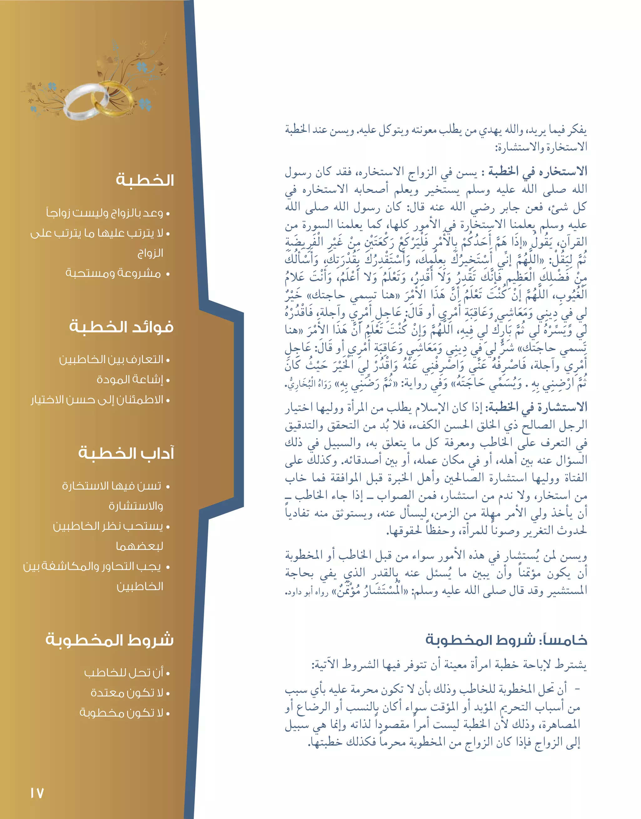 17
‫اخلطبة‬‫عند‬‫وي�سن‬.‫عليه‬‫ويتوكل‬‫معونته‬‫يطلب‬‫من‬‫يهدي‬‫والله‬،‫يريد‬‫فيما‬‫يفكر‬
:‫واال�ست�شارة‬‫اال�ستخارة‬
‫ر�سول‬ ‫كان‬ ‫فقد‬ ،‫اال�ستخاره‬ ‫الزواج‬ ‫يف‬ ‫ي�سن‬ : ‫اخلطبة‬ ‫يف‬ ‫اال�ستخاره‬
‫يف‬ ‫اال�ستخاره‬ ‫أ�صحابه‬� ‫ويعلم‬ ‫ي�ستخري‬ ‫و�سلم‬ ‫عليه‬ ‫الله‬ ‫�صلى‬ ‫الله‬
‫الله‬ ‫�صلى‬ ‫الله‬ ‫ر�سول‬ ‫كان‬ :‫قال‬ ‫عنه‬ ‫الله‬ ‫ر�ضي‬ ‫جابر‬ ‫فعن‬ ،‫�شئ‬ ‫كل‬
‫من‬ ‫ال�سورة‬ ‫يعلمنا‬ ‫كما‬ ،‫كلها‬ ‫أمور‬‫ل‬‫ا‬ ‫يف‬ ‫اال�ستخارة‬ ‫يعلمنا‬ ‫و�سلم‬ ‫عليه‬
ِ‫ة‬ َ‫ي�ض‬ِ‫ر‬َ‫ف‬ْ‫ل‬‫ا‬ ِ ْ‫ر‬‫ي‬َ‫غ‬ ْ‫ن‬ِ‫م‬ ِْ‫َين‬‫ت‬َ‫ع‬ْ‫ك‬َ‫ر‬ ْ‫ع‬َ‫ك‬َْ‫ر‬‫ْي‬‫ل‬َ‫ف‬ ِ‫ر‬ْ‫م‬َ‫أ‬‫ل‬‫ا‬ِ‫ب‬ ْ‫م‬ُ‫ك‬ُ‫د‬ َ‫ح‬َ‫أ‬� َّ‫م‬َ‫ه‬ ‫َا‬‫ذ‬‫إ‬�« ُ‫ول‬ُ‫ق‬َ‫ي‬ ،‫آن‬�‫القر‬
َ‫ُك‬‫ل‬ َ‫أ‬�ْ‫�س‬َ‫أ‬�َ‫و‬ , َ‫ك‬ِ‫ت‬َ‫ر‬ْ‫د‬ُ‫ق‬ِ‫ب‬ َ‫ك‬ُ‫ر‬ ِ‫د‬ْ‫ق‬َ‫ت‬ ْ‫�س‬َ‫أ‬�َ‫و‬ , َ‫ك‬ِ‫ْم‬‫ل‬ِ‫ع‬ِ‫ب‬ َ‫ك‬ُ‫ري‬ ِ‫خ‬َ‫ت‬ ْ‫�س‬َ‫أ‬� ِّ‫ني‬‫إ‬� َّ‫م‬ُ‫َّه‬‫ل‬‫«ال‬ : ْ‫ل‬ُ‫ق‬َ‫ي‬ِ‫ل‬ َّ‫م‬ُ‫ث‬
ُ‫الم‬َ‫ع‬ َ‫ت‬ْ‫ن‬َ‫أ‬�َ‫و‬ ,ُ‫َم‬‫ل‬ ْ‫ع‬َ‫أ‬� ‫ال‬َ‫و‬ ُ‫َم‬‫ل‬ْ‫ع‬َ‫ت‬َ‫و‬ ،ُ‫ر‬ ِ‫د‬ْ‫ق‬َ‫أ‬� ‫ال‬َ‫و‬ ُ‫ر‬ ِ‫د‬ْ‫ق‬َ‫ت‬ َ‫ك‬َّ‫ن‬ِ‫إ‬�َ‫ف‬ ِ‫يم‬ ِ‫ظ‬َ‫ْع‬‫ل‬‫ا‬ َ‫ك‬ِ‫ل‬ْ‫ض‬�َ‫ف‬ ْ‫ن‬ِ‫م‬
ٌ ْ‫ر‬‫ي‬ َ‫خ‬ »‫حاجتك‬ ‫ت�سمي‬ ‫«هنا‬ َ‫ر‬ْ‫م‬َ‫أ‬‫ل‬‫ا‬ ‫ا‬َ‫ذ‬َ‫ه‬ َّ‫ن‬َ‫أ‬� ُ‫َم‬‫ل‬ْ‫ع‬َ‫ت‬ َ‫ت‬ْ‫ن‬ُ‫ك‬ ْ‫إن‬� َّ‫م‬ُ‫َّه‬‫ل‬‫ال‬ ، ِ‫وب‬ُ‫ي‬ُ‫غ‬ْ‫ل‬‫ا‬
ُ‫ه‬ْ‫ر‬ُ‫د‬ْ‫ق‬‫َا‬‫ف‬ ,‫آجلة‬�‫و‬ ‫ي‬ِ‫ر‬ْ‫م‬َ‫أ‬� ِ‫ل‬ ِ‫اج‬َ‫ع‬ :َ‫ال‬َ‫ق‬ ‫أو‬� ‫ي‬ِ‫ر‬ْ‫م‬َ‫أ‬� ِ‫ة‬َ‫ب‬ِ‫اق‬َ‫ع‬َ‫و‬ ‫ي‬ ِ‫ا�ش‬َ‫ع‬َ‫م‬َ‫و‬ ‫ي‬ِ‫ن‬‫ي‬ِ‫د‬ ِ‫في‬ ِ‫لي‬
‫«هنا‬ َ‫ر‬ْ‫م‬َ‫أ‬‫ل‬‫ا‬ ‫ا‬َ‫ذ‬َ‫ه‬ َّ‫ن‬َ‫أ‬� ُ‫َم‬‫ل‬ْ‫ع‬َ‫ت‬ َ‫ت‬ْ‫ن‬ُ‫ك‬ ْ‫ِن‬‫إ‬�َ‫و‬ َّ‫م‬ُ‫َّه‬‫ل‬‫ال‬ ,ِ‫يه‬ِ‫ف‬ ِ‫لي‬ ْ‫ك‬ِ‫ار‬َ‫ب‬ َّ‫م‬ُ‫ث‬ ِ‫لي‬ ُ‫ه‬ِّْ‫سر‬�َ‫ي‬َ‫و‬ ِ‫لي‬
ِ‫ل‬ ِ‫اج‬َ‫ع‬ :َ‫ال‬َ‫ق‬ ‫أو‬� ‫ي‬ِ‫ر‬ْ‫م‬َ‫أ‬� ِ‫ة‬َ‫ب‬ِ‫اق‬َ‫ع‬َ‫و‬ ‫ي‬ ِ‫ا�ش‬َ‫ع‬َ‫م‬َ‫و‬ ‫ي‬ِ‫ن‬‫ي‬ِ‫د‬ ِ‫في‬ ِ‫لي‬ ٌَّ‫شر‬� »‫حاجتك‬ ‫ت�سمي‬
َ‫ان‬َ‫ك‬ ُ‫ث‬ْ‫ي‬ َ‫ح‬ َ ْ‫ر‬‫ي‬َْ‫الخ‬ ِ‫لي‬ ْ‫ر‬ُ‫د‬ْ‫ق‬‫ا‬َ‫و‬ ُ‫ه‬ْ‫ن‬َ‫ع‬ ‫ي‬ِ‫ن‬ْ‫ف‬ِ ْ‫ر‬‫ا�ص‬َ‫و‬ ‫ي‬ِّ‫ن‬َ‫ع‬ ُ‫ه‬ْ‫ف‬ِ ْ‫ر‬‫َا�ص‬‫ف‬ ,‫آجلة‬�‫و‬ ‫ي‬ِ‫ر‬ْ‫م‬َ‫أ‬�
. ُّ‫ي‬ِ‫ار‬ َ‫خ‬ُ‫ْب‬‫ل‬‫ا‬ ُ‫اه‬َ‫و‬َ‫ر‬ »ِ‫ه‬ِ‫ب‬ ‫ي‬ِ‫ن‬ ِّ‫�ض‬َ‫ر‬ َّ‫م‬ُ‫ث‬« :‫رواية‬ ِ‫في‬َ‫و‬ »ُ‫ه‬َ‫ت‬ َ‫اج‬ َ‫ح‬ ‫ي‬ِّ‫م‬ َ‫�س‬ُ‫ي‬َ‫و‬ . ِ‫ه‬ِ‫ب‬ ‫ي‬ِ‫ن‬ ِ‫�ض‬ْ‫ار‬ َّ‫م‬ُ‫ث‬
‫اختيار‬ ‫ووليها‬ ‫أة‬�‫املر‬ ‫من‬ ‫يطلب‬ ‫إ�سالم‬‫ل‬‫ا‬ ‫كان‬ ‫إذا‬� :‫اخلطبة‬ ‫يف‬ ‫اال�ست�شارة‬
‫والتدقيق‬ ‫التحقق‬ ‫من‬ ‫د‬ُ‫ب‬ ‫فال‬ ،‫الكفء‬ ‫احل�سن‬ ‫اخللق‬ ‫ذي‬ ‫ال�صالح‬ ‫الرجل‬
‫ذلك‬ ‫يف‬ ‫وال�سبيل‬ ،‫به‬ ‫يتعلق‬ ‫ما‬ ‫كل‬ ‫ومعرفة‬ ‫اخلاطب‬ ‫على‬ ‫التعرف‬ ‫يف‬
‫على‬ ‫وكذلك‬ .‫أ�صدقائه‬� ‫بني‬ ‫أو‬� ،‫عمله‬ ‫مكان‬ ‫يف‬ ‫أو‬� ،‫أهله‬� ‫بني‬ ‫عنه‬ ‫ؤال‬�‫ال�س‬
‫خاب‬ ‫فما‬ ‫املوافقة‬ ‫قبل‬ ‫اخلربة‬ ‫أهل‬�‫و‬ ‫ال�صاحلني‬ ‫ا�ست�شارة‬ ‫ووليها‬ ‫الفتاة‬
‫ــ‬ ‫اخلاطب‬ ‫جاء‬ ‫إذا‬� ‫ــ‬ ‫ال�صواب‬ ‫فمن‬ ،‫ا�ست�شار‬ ‫من‬ ‫ندم‬ ‫وال‬ ،‫ا�ستخار‬ ‫من‬
ً‫ا‬‫تفادي‬ ‫منه‬ ‫وي�ستوثق‬ ،‫عنه‬ ‫أل‬�‫لي�س‬ ،‫الزمن‬ ‫من‬ ‫مهلة‬ ‫أمر‬‫ل‬‫ا‬ ‫ويل‬ ‫أخذ‬�‫ي‬ ‫أن‬�
.‫حلقوقها‬ ً‫ا‬‫وحفظ‬ ،‫أة‬�‫للمر‬ ً‫ا‬‫و�صون‬ ‫التغرير‬ ‫حلدوث‬
‫املخطوبة‬ ‫أو‬� ‫اخلاطب‬ ‫قبل‬ ‫من‬ ‫�سواء‬ ‫أمور‬‫ل‬‫ا‬ ‫هذه‬ ‫يف‬ ‫�ست�شار‬ُ‫ي‬ ‫ملن‬ ‫وي�سن‬
‫بحاجة‬ ‫يفي‬ ‫الذي‬ ‫بالقدر‬ ‫عنه‬ ‫�سئل‬ُ‫ي‬ ‫ما‬ ‫يبني‬ ‫أن‬�‫و‬ ً‫ا‬‫ؤمتن‬�‫م‬ ‫يكون‬ ‫أن‬�
.‫داود‬ ‫أبو‬� ‫رواه‬ » ٌ‫َن‬َ‫ْتم‬‫ؤ‬�ُ‫م‬ ُ‫ار‬ َ‫�ش‬َ‫ت‬ ْ‫ُ�س‬ْ‫الم‬« :‫و�سلم‬ ‫عليه‬ ‫الله‬ ‫�صلى‬ ‫قال‬ ‫وقد‬ ‫امل�ست�شري‬
‫المخطوبة‬ ‫شروط‬ :‫خامسًا‬
:‫آتية‬‫ل‬‫ا‬ ‫ال�رشوط‬ ‫فيها‬ ‫تتوفر‬ ‫أن‬� ‫معينة‬ ‫أة‬�‫امر‬ ‫خطبة‬ ‫إباحة‬‫ل‬ ‫ي�شرتط‬
--‫�سبب‬ ‫أي‬�‫ب‬ ‫عليه‬ ‫حمرمة‬ ‫تكون‬ ‫ال‬ ‫أن‬�‫ب‬ ‫وذلك‬ ‫للخاطب‬ ‫املخطوبة‬ ‫حتل‬ ‫أن‬�
‫أو‬� ‫الر�ضاع‬ ‫أو‬� ‫بالن�سب‬ ‫أكان‬� ‫�سواء‬ ‫ؤقت‬�‫امل‬ ‫أو‬� ‫ؤبد‬�‫امل‬ ‫التحرمي‬ ‫أ�سباب‬� ‫من‬
‫�سبيل‬ ‫هي‬ ‫إمنا‬�‫و‬ ‫لذاته‬ ً‫ا‬‫مق�صود‬ ً‫ا‬‫أمر‬� ‫لي�ست‬ ‫اخلطبة‬ ‫أن‬‫ل‬ ‫وذلك‬ ،‫امل�صاهرة‬
.‫خطبتها‬ ‫فكذلك‬ ً‫ا‬‫حمرم‬ ‫املخطوبة‬ ‫من‬ ‫الزواج‬ ‫كان‬ ‫إذا‬�‫ف‬ ‫الزواج‬ ‫إلى‬�
‫الخطبة‬
•	‫زواجًا‬ ‫وليست‬ ‫بالزواج‬ ‫وعد‬
•	‫على‬ ‫يترتب‬ ‫ما‬ ‫عليها‬ ‫يترتب‬ ‫ال‬
‫الزواج‬
•	‫ومستحبة‬ ‫مشروعة‬
‫الخطبة‬ ‫فوائد‬
•	‫الخاطبين‬ ‫بين‬ ‫التعارف‬
•	‫المودة‬ ‫إشاعة‬
•	‫االختيار‬ ‫حسن‬ ‫إلى‬ ‫االطمئنان‬
‫الخطبة‬ ‫آداب‬
•	‫االستخارة‬ ‫فيها‬ ‫تسن‬
‫واالستشارة‬
•	‫الخاطبين‬ ‫نظر‬ ‫يستحب‬
‫لبعضهما‬
•	‫بين‬ ‫والمكاشفة‬ ‫التحاور‬ ‫يجب‬
‫الخاطبين‬
‫المخطوبة‬ ‫شروط‬
•	‫للخاطب‬ ‫تحل‬ ‫أن‬
•	‫معتدة‬ ‫تكون‬ ‫ال‬
•	‫مخطوبة‬ ‫تكون‬ ‫ال‬
 