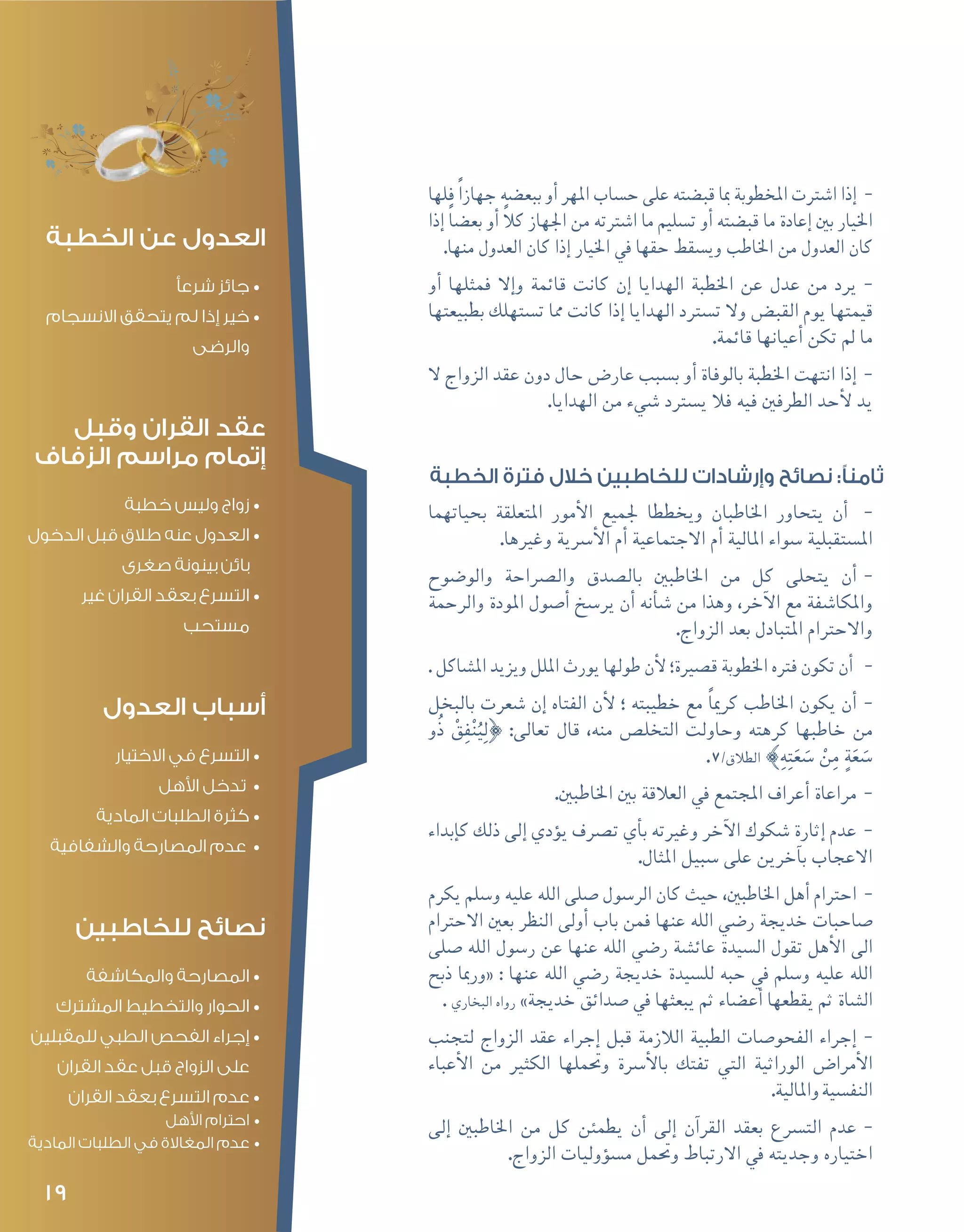 19
--‫فلها‬ ً‫ا‬‫جهاز‬ ‫ببع�ضه‬ ‫أو‬� ‫املهر‬ ‫ح�ساب‬ ‫على‬ ‫قب�ضته‬ ‫مبا‬ ‫املخطوبة‬ ‫ا�شرتت‬ ‫إذا‬�
‫إذا‬� ً‫ا‬‫بع�ض‬ ‫أو‬� ً‫ال‬‫ك‬ ‫اجلهاز‬ ‫من‬ ‫ا�شرتته‬ ‫ما‬ ‫ت�سليم‬ ‫أو‬� ‫قب�ضته‬ ‫ما‬ ‫إعادة‬� ‫بني‬ ‫اخليار‬
.‫منها‬ ‫العدول‬ ‫كان‬ ‫إذا‬� ‫اخليار‬ ‫يف‬ ‫حقها‬ ‫وي�سقط‬ ‫اخلاطب‬ ‫من‬ ‫العدول‬ ‫كان‬
--‫أو‬� ‫فمثلها‬ ‫إال‬�‫و‬ ‫قائمة‬ ‫كانت‬ ‫إن‬� ‫الهدايا‬ ‫اخلطبة‬ ‫عن‬ ‫عدل‬ ‫من‬ ‫يرد‬
‫بطبيعتها‬ ‫ت�ستهلك‬ ‫مما‬ ‫كانت‬ ‫إذا‬� ‫الهدايا‬ ‫ت�سرتد‬ ‫وال‬ ‫القب�ض‬ ‫يوم‬ ‫قيمتها‬
.‫قائمة‬ ‫أعيانها‬� ‫تكن‬ ‫مل‬ ‫ما‬
--‫ال‬ ‫الزواج‬ ‫عقد‬ ‫دون‬ ‫حال‬ ‫عار�ض‬ ‫ب�سبب‬ ‫أو‬� ‫بالوفاة‬ ‫اخلطبة‬ ‫انتهت‬ ‫إذا‬�
.‫الهدايا‬ ‫من‬ ‫�شيء‬ ‫ي�سرتد‬ ‫فال‬ ‫فيه‬ ‫الطرفني‬ ‫أحد‬‫ل‬ ‫يد‬
‫الخطبة‬ ‫فترة‬ ‫خالل‬ ‫للخاطبين‬ ‫وإرشادات‬ ‫نصائح‬ :‫ثامنًا‬
--‫بحياتهما‬ ‫املتعلقة‬ ‫أمور‬‫ل‬‫ا‬ ‫جلميع‬ ‫ويخططا‬ ‫اخلاطبان‬ ‫يتحاور‬ ‫أن‬�
.‫وغريها‬ ‫أ�رسية‬‫ل‬‫ا‬ ‫أم‬� ‫االجتماعية‬ ‫أم‬� ‫املالية‬ ‫�سواء‬ ‫امل�ستقبلية‬
--‫والو�ضوح‬ ‫وال�رصاحة‬ ‫بال�صدق‬ ‫اخلاطبني‬ ‫من‬ ‫كل‬ ‫يتحلى‬ ‫أن‬�
‫والرحمة‬ ‫املودة‬ ‫أ�صول‬� ‫ير�سخ‬ ‫أن‬� ‫أنه‬�‫ش‬� ‫من‬ ‫وهذا‬ ،‫آخر‬‫ل‬‫ا‬ ‫مع‬ ‫واملكا�شفة‬
.‫الزواج‬ ‫بعد‬ ‫املتبادل‬ ‫واالحرتام‬
--. ‫امل�شاكل‬ ‫ويزيد‬ ‫امللل‬ ‫يورث‬ ‫طولها‬ ‫أن‬‫ل‬ ‫ق�صرية؛‬ ‫اخلطوبة‬ ‫فرته‬ ‫تكون‬ ‫أن‬�
--‫بالبخل‬ ‫�شعرت‬ ‫إن‬� ‫الفتاه‬ ‫أن‬‫ل‬ ‫؛‬ ‫خطيبته‬ ‫مع‬ ً‫ا‬‫كرمي‬ ‫اخلاطب‬ ‫يكون‬ ‫أن‬�
‫ُو‬‫ذ‬ ْ‫ق‬ِ‫ف‬ْ‫ن‬ُ‫ي‬ِ‫ل‬} :‫تعالى‬ ‫قال‬ ،‫منه‬ ‫التخل�ص‬ ‫وحاولت‬ ‫كرهته‬ ‫خاطبها‬ ‫من‬
.7/‫الطالق‬ {ِ‫ه‬ِ‫ت‬َ‫ع‬ َ‫�س‬ ْ‫ن‬ِ‫م‬ ٍ‫ة‬َ‫ع‬ َ‫�س‬
--.‫اخلاطبني‬ ‫بني‬ ‫العالقة‬ ‫يف‬ ‫املجتمع‬ ‫أعراف‬� ‫مراعاة‬
--‫إبداء‬�‫ك‬ ‫ذلك‬ ‫إلى‬� ‫ؤدي‬�‫ي‬ ‫ت�رصف‬ ‫أي‬�‫ب‬ ‫وغريته‬ ‫آخر‬‫ل‬‫ا‬ ‫�شكوك‬ ‫إثارة‬� ‫عدم‬
.‫املثال‬ ‫�سبيل‬ ‫على‬ ‫آخرين‬�‫ب‬ ‫االعجاب‬
--‫يكرم‬ ‫و�سلم‬ ‫عليه‬ ‫الله‬ ‫�صلى‬ ‫الر�سول‬ ‫كان‬ ‫حيث‬ ،‫اخلاطبني‬ ‫أهل‬� ‫احرتام‬
‫االحرتام‬ ‫بعني‬ ‫النظر‬ ‫أولى‬� ‫باب‬ ‫فمن‬ ‫عنها‬ ‫الله‬ ‫ر�ضي‬ ‫خديجة‬ ‫�صاحبات‬
‫�صلى‬ ‫الله‬ ‫ر�سول‬ ‫عن‬ ‫عنها‬ ‫الله‬ ‫ر�ضي‬ ‫عائ�شة‬ ‫ال�سيدة‬ ‫تقول‬ ‫أهل‬‫ل‬‫ا‬ ‫الى‬
‫ذبح‬ ‫«ورمبا‬ : ‫عنها‬ ‫الله‬ ‫ر�ضي‬ ‫خديجة‬ ‫لل�سيدة‬ ‫حبه‬ ‫يف‬ ‫و�سلم‬ ‫عليه‬ ‫الله‬
. ‫البخاري‬ ‫رواه‬ »‫خديجة‬ ‫�صدائق‬ ‫يف‬ ‫يبعثها‬ ‫ثم‬ ‫أع�ضاء‬� ‫يقطعها‬ ‫ثم‬ ‫ال�شاة‬
--‫لتجنب‬ ‫الزواج‬ ‫عقد‬ ‫إجراء‬� ‫قبل‬ ‫الالزمة‬ ‫الطبية‬ ‫الفحو�صات‬ ‫إجراء‬�
‫أعباء‬‫ل‬‫ا‬ ‫من‬ ‫الكثري‬ ‫وحتملها‬ ‫أ�رسة‬‫ل‬‫با‬ ‫تفتك‬ ‫التي‬ ‫الوراثية‬ ‫أمرا�ض‬‫ل‬‫ا‬
.‫واملالية‬‫النف�سية‬
--‫إلى‬� ‫اخلاطبني‬ ‫من‬ ‫كل‬ ‫يطمئن‬ ‫أن‬� ‫إلى‬� ‫آن‬�‫القر‬ ‫بعقد‬ ‫الت�رسع‬ ‫عدم‬
.‫الزواج‬ ‫ؤوليات‬�‫س‬�‫م‬ ‫وحتمل‬ ‫االرتباط‬ ‫يف‬ ‫وجديته‬ ‫اختياره‬
‫الخطبة‬ ‫عن‬ ‫العدول‬
•	‫شرعأ‬ ‫جائز‬
•	‫االنسجام‬ ‫يتحقق‬ ‫لم‬ ‫إذا‬ ‫خير‬
‫والرضى‬
‫وقبل‬ ‫القران‬ ‫عقد‬
‫الزفاف‬ ‫مراسم‬ ‫إتمام‬
•	‫خطبة‬ ‫وليس‬ ‫زواج‬
•	‫الدخول‬ ‫قبل‬ ‫طالق‬ ‫عنه‬ ‫العدول‬
‫صغرى‬ ‫بينونة‬ ‫بائن‬
•	‫غير‬ ‫القران‬ ‫بعقد‬ ‫التسرع‬
‫مستحب‬
‫العدول‬ ‫أسباب‬
•	‫االختيار‬ ‫في‬ ‫التسرع‬
•	‫األهل‬ ‫تدخل‬
•	‫المادية‬ ‫الطلبات‬ ‫كثرة‬
•	‫والشفافية‬ ‫المصارحة‬ ‫عدم‬
‫للخاطبين‬ ‫نصائح‬
•	‫والمكاشفة‬ ‫المصارحة‬
•	‫المشترك‬ ‫والتخطيط‬ ‫الحوار‬
•	‫للمقبلين‬ ‫الطبي‬ ‫الفحص‬ ‫إجراء‬
‫القران‬ ‫عقد‬ ‫قبل‬ ‫الزواج‬ ‫على‬
•	‫القران‬ ‫بعقد‬ ‫التسرع‬ ‫عدم‬
•	‫األهل‬ ‫احترام‬
•	‫المادية‬ ‫الطلبات‬ ‫في‬ ‫المغاالة‬ ‫عدم‬
 