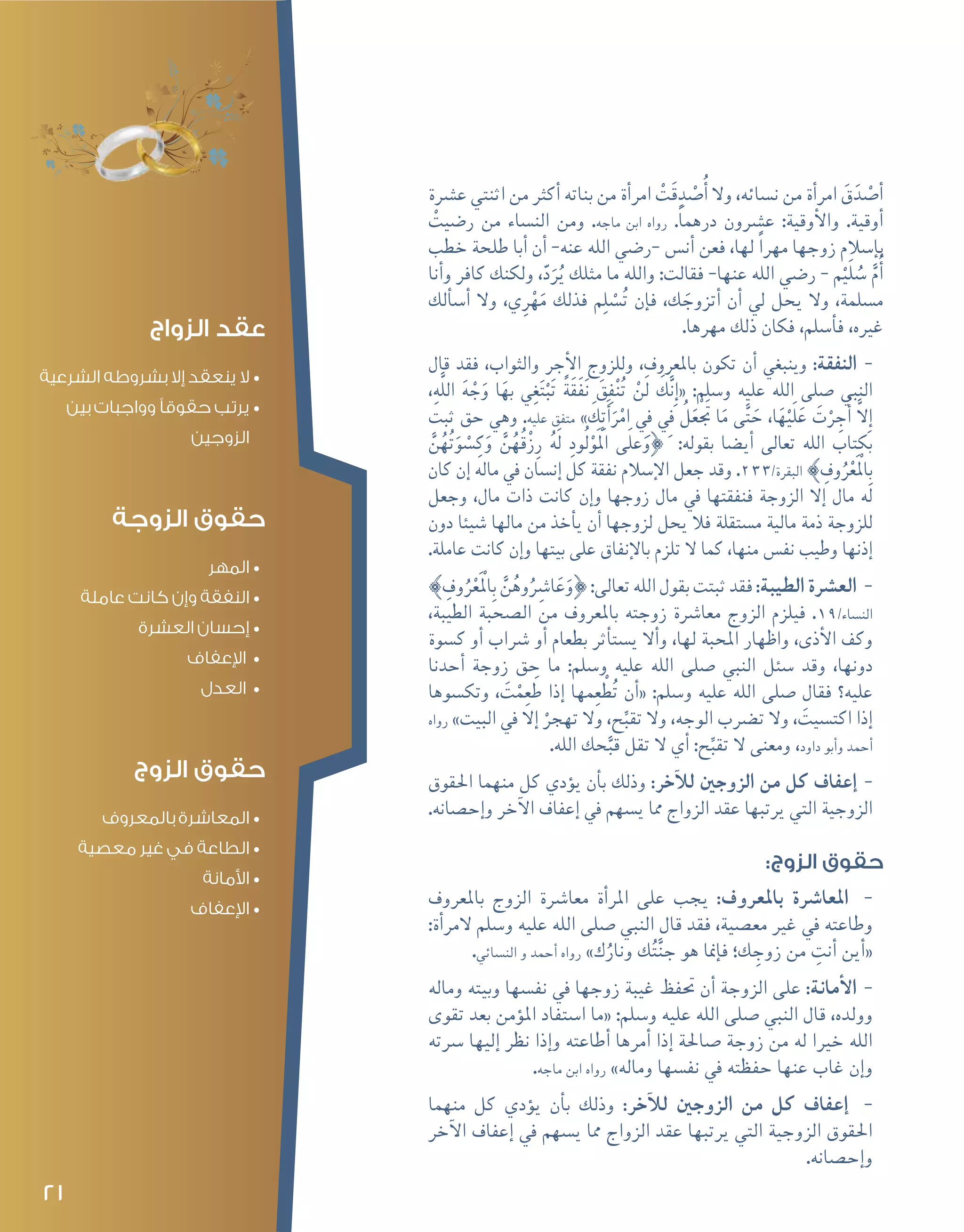 21
‫ع�رشة‬ ‫اثنتي‬ ‫من‬ ‫أكرث‬� ‫بناته‬ ‫من‬ ‫أة‬�‫امر‬ ْ‫َت‬‫ق‬ ِ‫د‬ْ‫ص‬�ُ‫أ‬� ‫وال‬ ،‫ن�سائه‬ ‫من‬ ‫أة‬�‫امر‬ َ‫ق‬َ‫د‬ْ‫ص‬�‫أ‬�
ْ‫ر�ضيت‬ ‫من‬ ‫الن�ساء‬ ‫ومن‬ .‫ماجه‬ ‫ابن‬ ‫رواه‬ .ً‫ا‬‫درهم‬ ‫ع�رشون‬ :‫أوقية‬‫ل‬‫وا‬ .‫أوقية‬�
‫خطب‬ ‫طلحة‬ ‫أبا‬� ‫أن‬� -‫عنه‬ ‫الله‬ ‫-ر�ضي‬ ‫أن�س‬� ‫فعن‬ ،‫لها‬ ً‫ا‬‫مهر‬ ‫زوجها‬ ‫إ�سالم‬�‫ب‬
‫أنا‬�‫و‬ ‫كافر‬ ‫ولكنك‬ ،ّ‫د‬َ‫ر‬ُ‫ي‬ ‫مثلك‬ ‫ما‬ ‫والله‬ :‫فقالت‬ -‫عنها‬ ‫الله‬ ‫ر�ضي‬ - ‫م‬ْ‫ي‬َ‫ل‬ ُ‫�س‬ َّ‫م‬ُ‫أ‬�
‫ألك‬�‫أ�س‬� ‫وال‬ ،‫ي‬ِ‫ر‬ْ‫ه‬َ‫م‬ ‫فذلك‬ ‫م‬ِ‫ل‬ ْ‫�س‬ُ‫ت‬ ‫إن‬�‫ف‬ ،‫ك‬ َ‫أتزوج‬� ‫أن‬� ‫يل‬ ‫يحل‬ ‫وال‬ ،‫م�سلمة‬
.‫مهرها‬ ‫ذلك‬ ‫فكان‬ ،‫أ�سلم‬�‫ف‬ ،‫غريه‬
--‫قال‬ ‫فقد‬ ،‫والثواب‬ ‫أجر‬‫ل‬‫ا‬ ‫وللزوج‬ ،‫باملعروف‬ ‫تكون‬ ‫أن‬� ‫وينبغي‬ :‫النفقة‬
،ِ‫ه‬َّ‫ل‬‫ال‬ َ‫ه‬ ْ‫ج‬َ‫و‬ ‫ا‬َ‫به‬ ‫ي‬ِ‫غ‬َ‫ت‬ْ‫ب‬َ‫ت‬ ً‫ة‬َ‫ق‬َ‫ف‬َ‫ن‬ َ‫ق‬ِ‫ف‬ْ‫ن‬ُ‫ت‬ ْ‫ن‬َ‫ل‬ َ‫ك‬َّ‫ن‬ِ‫إ‬�« :‫و�سلم‬ ‫عليه‬ ‫الله‬ ‫�صلى‬ ‫النبي‬
‫ثبت‬ ‫حق‬ ‫وهي‬ .‫عليه‬ ‫متفق‬ » َ‫ك‬ِ‫ت‬َ‫أ‬�َ‫ر‬ْ‫ام‬ ِ‫في‬ ِ‫في‬ ُ‫ل‬َ‫تجَْع‬ ‫ا‬َ‫م‬ ‫ى‬َّ‫ت‬ َ‫ح‬ ،‫ا‬َ‫ه‬ْ‫ي‬َ‫ل‬َ‫ع‬ َ‫ت‬ْ‫ر‬ ِ‫ج‬ُ‫أ‬� َّ‫ال‬ِ‫إ‬�
َّ‫ن‬ُ‫ه‬ُ‫ت‬َ‫و‬ ْ‫�س‬ِ‫ك‬َ‫و‬ َّ‫ن‬ُ‫ُه‬‫ق‬ْ‫ز‬ِ‫ر‬ ُ‫ه‬َ‫ل‬ ِ‫ود‬ُ‫ل‬ْ‫و‬َْ‫الم‬ ‫ى‬َ‫ل‬‫ع‬َ‫}و‬ :‫بقوله‬ ‫أي�ضا‬� ‫تعالى‬ ‫الله‬ ‫بكتاب‬
‫كان‬ ‫إن‬� ‫ماله‬ ‫يف‬ ‫إن�سان‬� ‫كل‬ ‫نفقة‬ ‫إ�سالم‬‫ل‬‫ا‬ ‫جعل‬ ‫وقد‬ .233/‫البقرة‬ { ِ‫وف‬ُ‫ر‬ْ‫ع‬َْ‫لم‬‫ا‬ِ‫ب‬
‫وجعل‬ ،‫مال‬ ‫ذات‬ ‫كانت‬ ‫إن‬�‫و‬ ‫زوجها‬ ‫مال‬ ‫يف‬ ‫فنفقتها‬ ‫الزوجة‬ ‫إال‬� ‫مال‬ ‫له‬
‫دون‬ ‫�شيئا‬ ‫مالها‬ ‫من‬ ‫أخذ‬�‫ي‬ ‫أن‬� ‫لزوجها‬ ‫يحل‬ ‫فال‬ ‫م�ستقلة‬ ‫مالية‬ ‫ذمة‬ ‫للزوجة‬
.‫عاملة‬ ‫كانت‬ ‫إن‬�‫و‬ ‫بيتها‬ ‫على‬ ‫إنفاق‬‫ل‬‫با‬ ‫تلزم‬ ‫ال‬ ‫كما‬ ،‫منها‬ ‫نف�س‬ ‫وطيب‬ ‫إذنها‬�
--{ ِ‫وف‬ُ‫ر‬ْ‫ع‬َْ‫لم‬‫ا‬ِ‫ب‬ َّ‫ن‬ُ‫وه‬ُِ‫ا�شر‬َ‫ع‬َ‫}و‬:‫تعالى‬‫الله‬‫بقول‬‫ثبتت‬‫فقد‬:‫الطيبة‬‫الع�رشة‬
،‫الطيبة‬ ‫ال�صحبة‬ ‫من‬ ‫باملعروف‬ ‫زوجته‬ ‫معا�رشة‬ ‫الزوج‬ ‫فيلزم‬ .19/‫الن�ساء‬
‫ك�سوة‬ ‫أو‬� ‫�رشاب‬ ‫أو‬� ‫بطعام‬ ‫أثر‬�‫ي�ست‬ ‫أال‬�‫و‬ ،‫لها‬ ‫املحبة‬ ‫واظهار‬ ،‫أذى‬‫ل‬‫ا‬ ‫وكف‬
‫أحدنا‬� ‫زوجة‬ ‫حق‬ ‫ما‬ :‫و�سلم‬ ‫عليه‬ ‫الله‬ ‫�صلى‬ ‫النبي‬ ‫�سئل‬ ‫وقد‬ ،‫دونها‬
‫وتك�سوها‬ ، َ‫ت‬ْ‫م‬ِ‫ع‬َ‫ط‬ ‫إذا‬� ‫مها‬ِ‫ع‬ ْ‫ط‬ُ‫ت‬ ‫أن‬�« :‫و�سلم‬ ‫عليه‬ ‫الله‬ ‫�صلى‬ ‫فقال‬ ‫عليه؟‬
‫رواه‬ »‫البيت‬ ‫يف‬ ‫إال‬� ْ‫تهجر‬ ‫وال‬ ،‫ح‬ِّ‫تقب‬ ‫وال‬ ،‫الوجه‬ ‫ت�رضب‬ ‫وال‬ ، َ‫اكت�سيت‬ ‫إذا‬�
.‫الله‬ ‫حك‬َّ‫قب‬ ‫تقل‬ ‫ال‬ ‫أي‬� :‫ح‬ِّ‫تقب‬ ‫ال‬ ‫ومعنى‬ ،‫داود‬ ‫أبو‬�‫و‬ ‫أحمد‬�
--‫احلقوق‬ ‫منهما‬ ‫كل‬ ‫ؤدي‬�‫ي‬ ‫أن‬�‫ب‬ ‫وذلك‬ :‫آخر‬‫ل‬‫ل‬ ‫الزوجني‬ ‫من‬ ‫كل‬ ‫إعفاف‬�
.‫إح�صانه‬�‫و‬ ‫آخر‬‫ل‬‫ا‬ ‫إعفاف‬� ‫يف‬ ‫ي�سهم‬ ‫مما‬ ‫الزواج‬ ‫عقد‬ ‫يرتبها‬ ‫التي‬ ‫الزوجية‬
:‫الزوج‬ ‫حقوق‬
--‫باملعروف‬ ‫الزوج‬ ‫معا�رشة‬ ‫أة‬�‫املر‬ ‫على‬ ‫يجب‬ :‫باملعروف‬ ‫املعا�رشة‬
:‫أة‬�‫المر‬ ‫و�سلم‬ ‫عليه‬ ‫الله‬ ‫�صلى‬ ‫النبي‬ ‫قال‬ ‫فقد‬ ،‫مع�صية‬ ‫غري‬ ‫يف‬ ‫وطاعته‬
.‫الن�سائي‬ ‫و‬ ‫أحمد‬� ‫رواه‬ »‫ك‬ُ‫ونار‬ ‫ك‬ُ‫ت‬َّ‫ن‬‫ج‬ ‫هو‬ ‫إمنا‬�‫ف‬ ‫ك؛‬ ِ‫زوج‬ ‫من‬ ِ‫أنت‬� ‫أين‬�«
--‫وماله‬ ‫وبيته‬ ‫نف�سها‬ ‫يف‬ ‫زوجها‬ ‫غيبة‬ ‫حتفظ‬ ‫أن‬� ‫الزوجة‬ ‫على‬ :‫أمانة‬‫ل‬‫ا‬
‫تقوى‬ ‫بعد‬ ‫ؤمن‬�‫امل‬ ‫ا�ستفاد‬ ‫«ما‬ :‫و�سلم‬ ‫عليه‬ ‫الله‬ ‫�صلى‬ ‫النبي‬ ‫قال‬ ،‫وولده‬
‫�رسته‬ ‫إليها‬� ‫نظر‬ ‫إذا‬�‫و‬ ‫أطاعته‬� ‫أمرها‬� ‫إذا‬� ‫�صاحلة‬ ‫زوجة‬ ‫من‬ ‫له‬ ‫خريا‬ ‫الله‬
.‫ماجه‬ ‫ابن‬ ‫رواه‬ »‫وماله‬ ‫نف�سها‬ ‫يف‬ ‫حفظته‬ ‫عنها‬ ‫غاب‬ ‫إن‬�‫و‬
--‫منهما‬ ‫كل‬ ‫ؤدي‬�‫ي‬ ‫أن‬�‫ب‬ ‫وذلك‬ :‫آخر‬‫ل‬‫ل‬ ‫الزوجني‬ ‫من‬ ‫كل‬ ‫إعفاف‬�
‫آخر‬‫ل‬‫ا‬ ‫إعفاف‬� ‫يف‬ ‫ي�سهم‬ ‫مما‬ ‫الزواج‬ ‫عقد‬ ‫يرتبها‬ ‫التي‬ ‫الزوجية‬ ‫احلقوق‬
.‫إح�صانه‬�‫و‬
‫الزواج‬ ‫عقد‬
•	‫الشرعية‬ ‫بشروطه‬ ‫إال‬ ‫ينعقد‬ ‫ال‬
•	‫بين‬ ‫وواجبات‬ ‫حقوقًا‬ ‫يرتب‬
‫الزوجين‬
‫الزوجة‬ ‫حقوق‬
•	‫المهر‬
•	‫عاملة‬ ‫كانت‬ ‫وإن‬ ‫النفقة‬
•	‫العشرة‬ ‫إحسان‬
•	‫اإلعفاف‬
•	‫العدل‬
‫الزوج‬ ‫حقوق‬
•	‫بالمعروف‬ ‫المعاشرة‬
•	‫معصية‬ ‫غير‬ ‫في‬ ‫الطاعة‬
•	‫األمانة‬
•	‫اإلعفاف‬
 