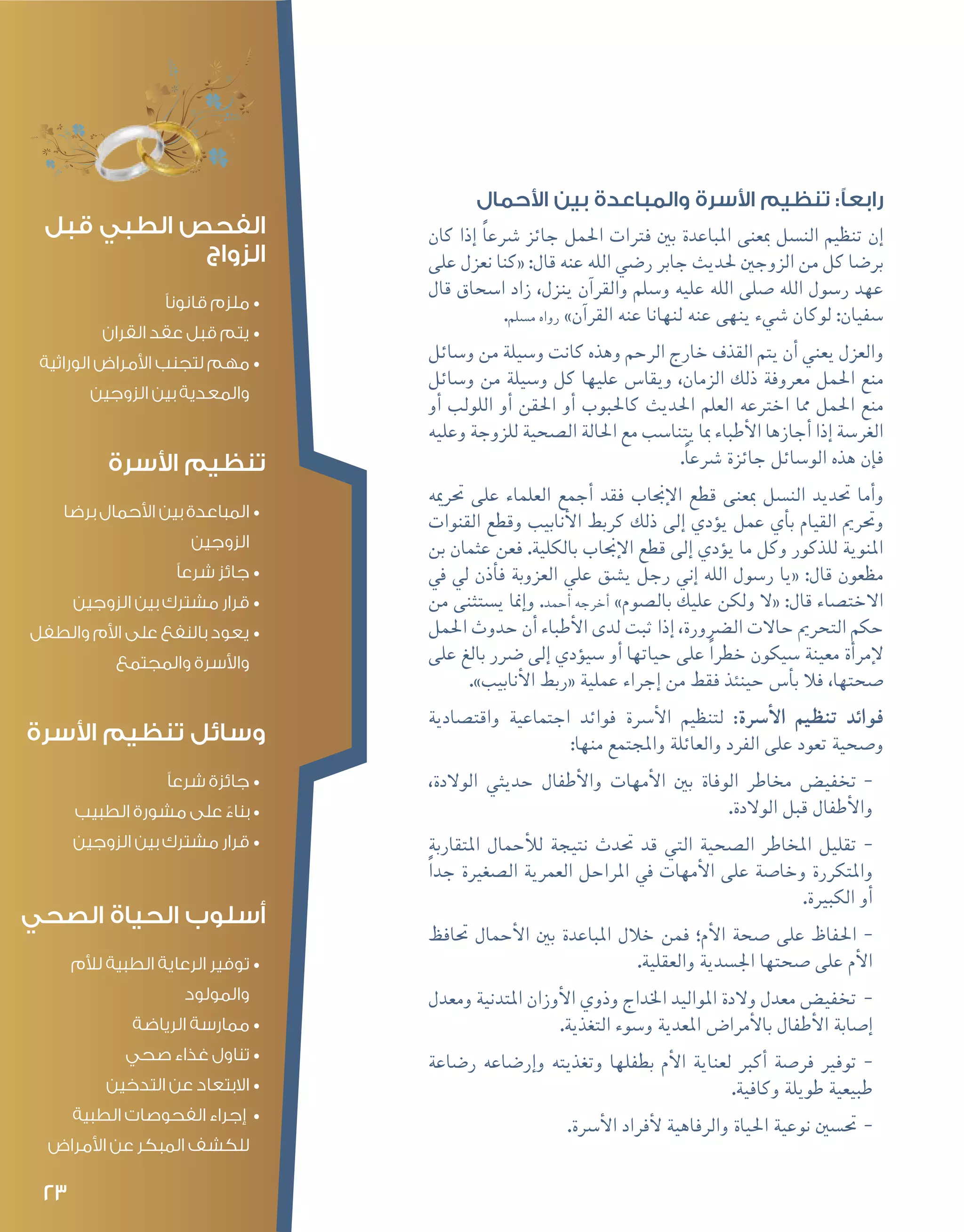 23
‫األحمال‬ ‫بين‬ ‫والمباعدة‬ ‫األسرة‬ ‫تنظيم‬ :‫رابعًا‬
‫كان‬ ‫إذا‬� ً‫ا‬‫�رشع‬ ‫جائز‬ ‫احلمل‬ ‫فرتات‬ ‫بني‬ ‫املباعدة‬ ‫مبعنى‬ ‫الن�سل‬ ‫تنظيم‬ ‫إن‬�
‫على‬ ‫نعزل‬ ‫«كنا‬ :‫قال‬ ‫عنه‬ ‫الله‬ ‫ر�ضي‬ ‫جابر‬ ‫حلديث‬ ‫الزوجني‬ ‫من‬ ‫كل‬ ‫بر�ضا‬
‫قال‬ ‫ا�سحاق‬ ‫زاد‬ ،‫ينزل‬ ‫آن‬�‫والقر‬ ‫و�سلم‬ ‫عليه‬ ‫الله‬ ‫�صلى‬ ‫الله‬ ‫ر�سول‬ ‫عهد‬
.‫م�سلم‬ ‫رواه‬ »‫آن‬�‫القر‬ ‫عنه‬ ‫لنهانا‬ ‫عنه‬ ‫ينهى‬ ‫�شيء‬ ‫لوكان‬ :‫�سفيان‬
‫و�سائل‬ ‫من‬ ‫و�سيلة‬ ‫كانت‬ ‫وهذه‬ ‫الرحم‬ ‫خارج‬ ‫القذف‬ ‫يتم‬ ‫أن‬� ‫يعني‬ ‫والعزل‬
‫و�سائل‬ ‫من‬ ‫و�سيلة‬ ‫كل‬ ‫عليها‬ ‫ويقا�س‬ ،‫الزمان‬ ‫ذلك‬ ‫معروفة‬ ‫احلمل‬ ‫منع‬
‫أو‬� ‫اللولب‬ ‫أو‬� ‫احلقن‬ ‫أو‬� ‫كاحلبوب‬ ‫احلديث‬ ‫العلم‬ ‫اخرتعه‬ ‫مما‬ ‫احلمل‬ ‫منع‬
‫وعليه‬ ‫للزوجة‬ ‫ال�صحية‬ ‫احلالة‬ ‫مع‬ ‫يتنا�سب‬ ‫مبا‬ ‫أطباء‬‫ل‬‫ا‬ ‫أجازها‬� ‫إذا‬� ‫الغر�سة‬
.ً‫ا‬‫�رشع‬ ‫جائزة‬ ‫الو�سائل‬ ‫هذه‬ ‫إن‬�‫ف‬
‫حترميه‬ ‫على‬ ‫العلماء‬ ‫أجمع‬� ‫فقد‬ ‫إجناب‬‫ل‬‫ا‬ ‫قطع‬ ‫مبعنى‬ ‫الن�سل‬ ‫حتديد‬ ‫أما‬�‫و‬
‫القنوات‬ ‫وقطع‬ ‫أنابيب‬‫ل‬‫ا‬ ‫كربط‬ ‫ذلك‬ ‫إلى‬� ‫ؤدي‬�‫ي‬ ‫عمل‬ ‫أي‬�‫ب‬ ‫القيام‬ ‫وحترمي‬
‫بن‬ ‫عثمان‬ ‫فعن‬ .‫بالكلية‬ ‫إجناب‬‫ل‬‫ا‬ ‫قطع‬ ‫إلى‬� ‫ؤدي‬�‫ي‬ ‫ما‬ ‫وكل‬ ‫للذكور‬ ‫املنوية‬
‫يف‬ ‫يل‬ ‫أذن‬�‫ف‬ ‫العزوبة‬ ‫علي‬ ‫ي�شق‬ ‫رجل‬ ‫إين‬� ‫الله‬ ‫ر�سول‬ ‫«يا‬ :‫قال‬ ‫مظعون‬
‫من‬ ‫ي�ستثنى‬ ‫إمنا‬�‫و‬ .‫أحمد‬� ‫أخرجه‬� »‫بال�صوم‬ ‫عليك‬ ‫ولكن‬ ‫«ال‬ :‫قال‬ ‫االخت�صاء‬
‫احلمل‬ ‫حدوث‬ ‫أن‬� ‫أطباء‬‫ل‬‫ا‬ ‫لدى‬ ‫ثبت‬ ‫إذا‬� ،‫ال�رضورة‬ ‫حاالت‬ ‫التحرمي‬ ‫حكم‬
‫على‬ ‫بالغ‬ ‫�رضر‬ ‫إلى‬� ‫ؤدي‬�‫�سي‬ ‫أو‬� ‫حياتها‬ ‫على‬ ً‫ا‬‫خطر‬ ‫�سيكون‬ ‫معينة‬ ‫أة‬�‫إمر‬‫ل‬
.»‫أنابيب‬‫ل‬‫ا‬ ‫«ربط‬ ‫عملية‬ ‫إجراء‬� ‫من‬ ‫فقط‬ ‫حينئذ‬ ‫أ�س‬�‫ب‬ ‫فال‬ ،‫�صحتها‬
‫واقت�صادية‬ ‫اجتماعية‬ ‫فوائد‬ ‫أ�رسة‬‫ل‬‫ا‬ ‫لتنظيم‬ :‫أ�رسة‬‫ل‬‫ا‬ ‫تنظيم‬ ‫فوائد‬
:‫منها‬ ‫واملجتمع‬ ‫والعائلة‬ ‫الفرد‬ ‫على‬ ‫تعود‬ ‫و�صحية‬
--،‫الوالدة‬ ‫حديثي‬ ‫أطفال‬‫ل‬‫وا‬ ‫أمهات‬‫ل‬‫ا‬ ‫بني‬ ‫الوفاة‬ ‫خماطر‬ ‫تخفي�ض‬
.‫الوالدة‬ ‫قبل‬ ‫أطفال‬‫ل‬‫وا‬
--‫املتقاربة‬ ‫أحمال‬‫ل‬‫ل‬ ‫نتيجة‬ ‫حتدث‬ ‫قد‬ ‫التي‬ ‫ال�صحية‬ ‫املخاطر‬ ‫تقليل‬
ً‫ا‬‫جد‬ ‫ال�صغرية‬ ‫العمرية‬ ‫املراحل‬ ‫يف‬ ‫أمهات‬‫ل‬‫ا‬ ‫على‬ ‫وخا�صة‬ ‫واملتكررة‬
.‫الكبرية‬ ‫أو‬�
--‫حتافظ‬ ‫أحمال‬‫ل‬‫ا‬ ‫بني‬ ‫املباعدة‬ ‫خالل‬ ‫فمن‬ ‫أم؛‬‫ل‬‫ا‬ ‫�صحة‬ ‫على‬ ‫احلفاظ‬
.‫والعقلية‬ ‫اجل�سدية‬ ‫�صحتها‬ ‫على‬ ‫أم‬‫ل‬‫ا‬
--‫ومعدل‬ ‫املتدنية‬ ‫أوزان‬‫ل‬‫ا‬ ‫وذوي‬ ‫اخلداج‬ ‫املواليد‬ ‫والدة‬ ‫معدل‬ ‫تخفي�ض‬
.‫التغذية‬ ‫و�سوء‬ ‫املعدية‬ ‫أمرا�ض‬‫ل‬‫با‬ ‫أطفال‬‫ل‬‫ا‬ ‫إ�صابة‬�
--‫ر�ضاعة‬ ‫إر�ضاعه‬�‫و‬ ‫وتغذيته‬ ‫بطفلها‬ ‫أم‬‫ل‬‫ا‬ ‫لعناية‬ ‫أكرب‬� ‫فر�صة‬ ‫توفري‬
.‫وكافية‬ ‫طويلة‬ ‫طبيعية‬
--.‫أ�رسة‬‫ل‬‫ا‬ ‫أفراد‬‫ل‬ ‫والرفاهية‬ ‫احلياة‬ ‫نوعية‬ ‫حت�سني‬
‫قبل‬ ‫الطبي‬ ‫الفحص‬
‫الزواج‬
•	‫قانونًا‬ ‫ملزم‬
•	‫القران‬ ‫عقد‬ ‫قبل‬ ‫يتم‬
•	‫الوراثية‬ ‫األمراض‬ ‫لتجنب‬ ‫مهم‬
‫الزوجين‬ ‫بين‬ ‫والمعدية‬
‫األسرة‬ ‫تنظيم‬
•	‫برضا‬ ‫األحمال‬ ‫بين‬ ‫المباعدة‬
‫الزوجين‬
•	‫شرعًا‬ ‫جائز‬
•	‫الزوجين‬ ‫بين‬ ‫مشترك‬ ‫قرار‬
•	‫والطفل‬ ‫األم‬ ‫على‬ ‫بالنفع‬ ‫يعود‬
‫والمجتمع‬ ‫واألسرة‬
‫األسرة‬ ‫تنظيم‬ ‫وسائل‬
•	‫شرعًا‬ ‫جائزة‬
•	‫الطبيب‬ ‫مشورة‬ ‫على‬ ً‫بناء‬
•	‫الزوجين‬ ‫بين‬ ‫مشترك‬ ‫قرار‬
‫الصحي‬ ‫الحياة‬ ‫أسلوب‬
•	‫لألم‬ ‫الطبية‬ ‫الرعاية‬ ‫توفير‬
‫والمولود‬
•	‫الرياضة‬ ‫ممارسة‬
•	‫صحي‬ ‫غذاء‬ ‫تناول‬
•	‫التدخين‬ ‫عن‬ ‫االبتعاد‬
•	‫الطبية‬ ‫الفحوصات‬ ‫إجراء‬
‫األمراض‬ ‫عن‬ ‫المبكر‬ ‫للكشف‬
 