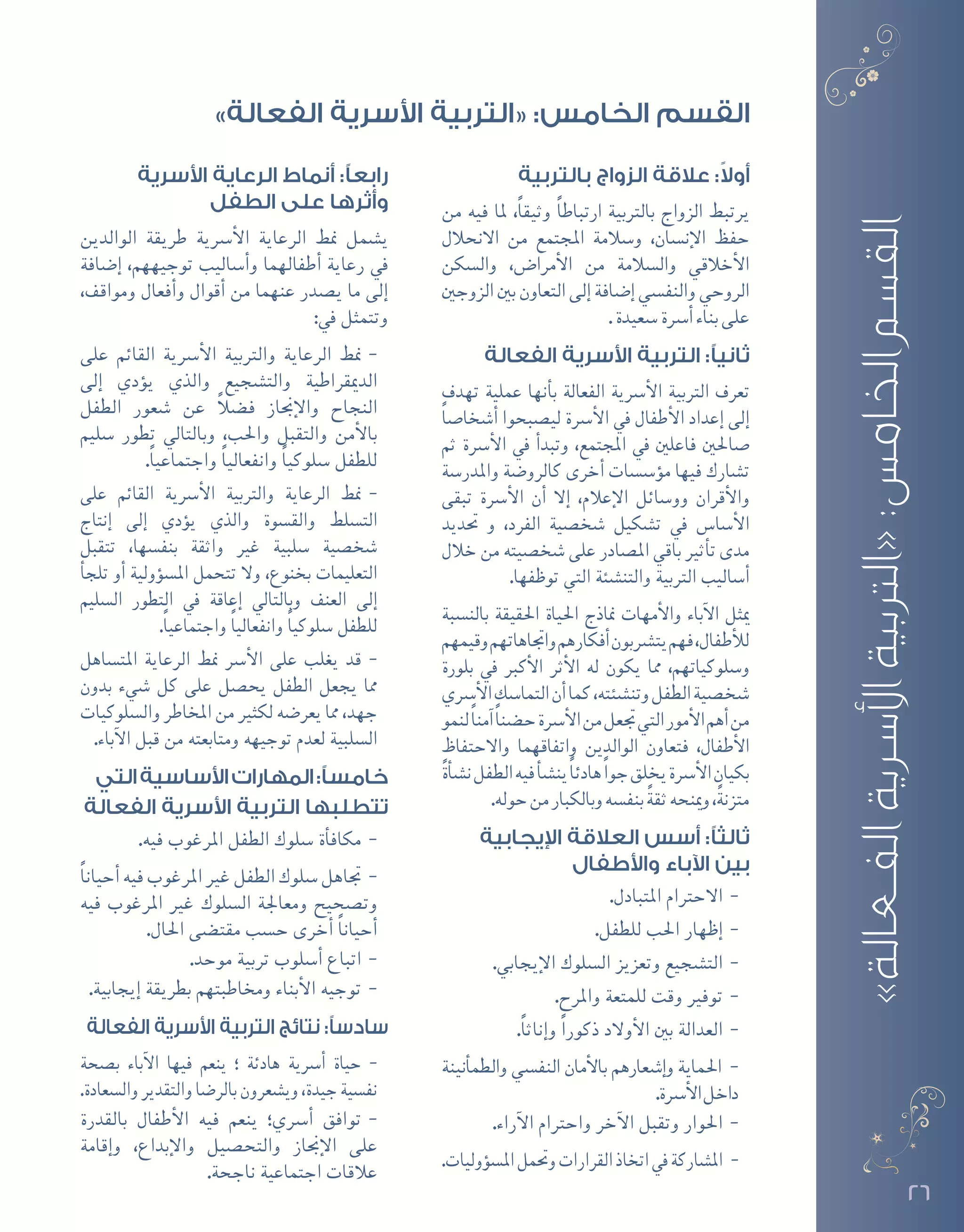 26
»‫الفعالة‬‫األسرية‬‫«التربية‬:‫الخامس‬‫القسم‬
‫بالتربية‬ ‫الزواج‬ ‫عالقة‬ :ً‫ال‬‫أو‬
‫من‬ ‫فيه‬ ‫ملا‬ ،ً‫ا‬‫وثيق‬ ً‫ا‬‫ارتباط‬ ‫بالرتبية‬ ‫الزواج‬ ‫يرتبط‬
‫االنحالل‬ ‫من‬ ‫املجتمع‬ ‫و�سالمة‬ ،‫إن�سان‬‫ل‬‫ا‬ ‫حفظ‬
‫وال�سكن‬ ،‫أمرا�ض‬‫ل‬‫ا‬ ‫من‬ ‫وال�سالمة‬ ‫أخالقي‬‫ل‬‫ا‬
‫الزوجني‬‫بني‬‫التعاون‬‫إلى‬�‫إ�ضافة‬�‫والنف�سي‬‫الروحي‬
.‫�سعيدة‬‫أ�رسة‬�‫بناء‬‫على‬
‫الفعالة‬ ‫األسرية‬ ‫التربية‬ :‫ثانيًا‬
‫تهدف‬ ‫عملية‬ ‫أنها‬�‫ب‬ ‫الفعالة‬ ‫أ�رسية‬‫ل‬‫ا‬ ‫الرتبية‬ ‫تعرف‬
ً‫ا‬‫أ�شخا�ص‬� ‫لي�صبحوا‬ ‫أ�رسة‬‫ل‬‫ا‬ ‫يف‬ ‫أطفال‬‫ل‬‫ا‬ ‫إعداد‬� ‫إلى‬�
‫ثم‬ ‫أ�رسة‬‫ل‬‫ا‬ ‫يف‬ ‫أ‬�‫وتبد‬ ،‫املجتمع‬ ‫يف‬ ‫فاعلني‬ ‫�صاحلني‬
‫واملدر�سة‬ ‫كالرو�ضة‬ ‫أخرى‬� ‫ؤ�س�سات‬�‫م‬ ‫فيها‬ ‫ت�شارك‬
‫تبقى‬ ‫أ�رسة‬‫ل‬‫ا‬ ‫أن‬� ‫إال‬� ،‫إعالم‬‫ل‬‫ا‬ ‫وو�سائل‬ ‫أقران‬‫ل‬‫وا‬
‫حتديد‬ ‫و‬ ،‫الفرد‬ ‫�شخ�صية‬ ‫ت�شكيل‬ ‫يف‬ ‫أ�سا�س‬‫ل‬‫ا‬
‫خالل‬ ‫من‬ ‫�شخ�صيته‬ ‫على‬ ‫امل�صادر‬ ‫باقي‬ ‫أثري‬�‫ت‬ ‫مدى‬
.‫توظفها‬ ‫التي‬ ‫والتن�شئة‬ ‫الرتبية‬ ‫أ�ساليب‬�
‫بالن�سبة‬ ‫احلقيقة‬ ‫احلياة‬ ‫مناذج‬ ‫أمهات‬‫ل‬‫وا‬ ‫آباء‬‫ل‬‫ا‬ ‫ميثل‬
‫وقيمهم‬‫واجتاهاتهم‬‫أفكارهم‬�‫يت�رشبون‬‫فهم‬،‫أطفال‬‫ل‬‫ل‬
‫بلورة‬ ‫يف‬ ‫أكرب‬‫ل‬‫ا‬ ‫أثر‬‫ل‬‫ا‬ ‫له‬ ‫يكون‬ ‫مما‬ ،‫و�سلوكياتهم‬
‫أ�رسي‬‫ل‬‫ا‬‫التما�سك‬‫أن‬�‫كما‬،‫وتن�شئته‬‫الطفل‬‫�شخ�صية‬
‫لنمو‬ً‫ا‬‫آمن‬�ً‫ا‬‫ح�ضن‬‫أ�رسة‬‫ل‬‫ا‬‫من‬‫جتعل‬‫التي‬‫أمور‬‫ل‬‫ا‬‫أهم‬�‫من‬
‫واالحتفاظ‬ ‫واتفاقهما‬ ‫الوالدين‬ ‫فتعاون‬ ،‫أطفال‬‫ل‬‫ا‬
ً‫ة‬‫أ‬�‫ش‬�‫ن‬‫الطفل‬‫فيه‬‫أ‬�‫ش‬�‫ين‬ً‫ا‬‫هادئ‬ً‫ا‬‫جو‬‫يخلق‬‫أ�رسة‬‫ل‬‫ا‬‫بكيان‬
.‫حوله‬‫من‬‫وبالكبار‬‫بنف�سه‬ ً‫ة‬‫ثق‬‫ومينحه‬،ً‫ة‬‫متزن‬
‫اإليجابية‬ ‫العالقة‬ ‫أسس‬ :‫ثالثًا‬
‫واألطفال‬ ‫اآلباء‬ ‫بين‬
--.‫املتبادل‬ ‫االحرتام‬
--.‫للطفل‬ ‫احلب‬ ‫إظهار‬�
--.‫إيجابي‬‫ل‬‫ا‬ ‫ال�سلوك‬ ‫وتعزيز‬ ‫الت�شجيع‬
--.‫واملرح‬ ‫للمتعة‬ ‫وقت‬ ‫توفري‬
--.ً‫ا‬‫إناث‬�‫و‬ ً‫ا‬‫ذكور‬ ‫أوالد‬‫ل‬‫ا‬ ‫بني‬ ‫العدالة‬
--‫أنينة‬�‫والطم‬ ‫النف�سي‬ ‫أمان‬‫ل‬‫با‬ ‫إ�شعارهم‬�‫و‬ ‫احلماية‬
.‫أ�رسة‬‫ل‬‫ا‬‫داخل‬
--.‫آراء‬‫ل‬‫ا‬ ‫واحرتام‬ ‫آخر‬‫ل‬‫ا‬ ‫وتقبل‬ ‫احلوار‬
--.‫ؤوليات‬�‫امل�س‬‫وحتمل‬‫القرارات‬‫اتخاذ‬‫يف‬‫امل�شاركة‬
‫األسرية‬ ‫الرعاية‬ ‫أنماط‬ :‫رابعًا‬
‫الطفل‬ ‫على‬ ‫وأثرها‬
‫الوالدين‬ ‫طريقة‬ ‫أ�رسية‬‫ل‬‫ا‬ ‫الرعاية‬ ‫منط‬ ‫ي�شمل‬
‫إ�ضافة‬� ،‫توجيههم‬ ‫أ�ساليب‬�‫و‬ ‫أطفالهما‬� ‫رعاية‬ ‫يف‬
،‫ومواقف‬ ‫أفعال‬�‫و‬ ‫أقوال‬� ‫من‬ ‫عنهما‬ ‫ي�صدر‬ ‫ما‬ ‫إلى‬�
:‫يف‬ ‫وتتمثل‬
--‫على‬ ‫القائم‬ ‫أ�رسية‬‫ل‬‫ا‬ ‫والرتبية‬ ‫الرعاية‬ ‫منط‬
‫إلى‬� ‫ؤدي‬�‫ي‬ ‫والذي‬ ‫والت�شجيع‬ ‫الدميقراطية‬
‫الطفل‬ ‫�شعور‬ ‫عن‬ ً‫ال‬‫ف�ض‬ ‫إجناز‬‫ل‬‫وا‬ ‫النجاح‬
‫�سليم‬ ‫تطور‬ ‫وبالتايل‬ ،‫واحلب‬ ‫والتقبل‬ ‫أمن‬‫ل‬‫با‬
.ً‫ا‬‫واجتماعي‬ ً‫ا‬‫وانفعالي‬ ً‫ا‬‫�سلوكي‬ ‫للطفل‬
--‫على‬ ‫القائم‬ ‫أ�رسية‬‫ل‬‫ا‬ ‫والرتبية‬ ‫الرعاية‬ ‫منط‬
‫إنتاج‬� ‫إلى‬� ‫ؤدي‬�‫ي‬ ‫والذي‬ ‫والق�سوة‬ ‫الت�سلط‬
‫تتقبل‬ ،‫بنف�سها‬ ‫واثقة‬ ‫غري‬ ‫�سلبية‬ ‫�شخ�صية‬
‫أ‬�‫تلج‬ ‫أو‬� ‫ؤولية‬�‫امل�س‬ ‫تتحمل‬ ‫وال‬ ،‫بخنوع‬ ‫التعليمات‬
‫ال�سليم‬ ‫التطور‬ ‫يف‬ ‫إعاقة‬� ‫وبالتايل‬ ‫العنف‬ ‫إلى‬�
.ً‫ا‬‫واجتماعي‬ ً‫ا‬‫وانفعالي‬ ً‫ا‬‫�سلوكي‬ ‫للطفل‬
--‫املت�ساهل‬ ‫الرعاية‬ ‫منط‬ ‫أ�رس‬‫ل‬‫ا‬ ‫على‬ ‫يغلب‬ ‫قد‬
‫بدون‬ ‫�شيء‬ ‫كل‬ ‫على‬ ‫يح�صل‬ ‫الطفل‬ ‫يجعل‬ ‫مما‬
‫وال�سلوكيات‬ ‫املخاطر‬ ‫من‬ ‫لكثري‬ ‫يعر�ضه‬ ‫مما‬ ،‫جهد‬
.‫آباء‬‫ل‬‫ا‬ ‫قبل‬ ‫من‬ ‫ومتابعته‬ ‫توجيهه‬ ‫لعدم‬ ‫ال�سلبية‬
‫التي‬‫األساسية‬‫المهارات‬:‫خامسًا‬
‫الفعالة‬ ‫األسرية‬ ‫التربية‬ ‫تتطلبها‬
--.‫فيه‬ ‫املرغوب‬ ‫الطفل‬ ‫�سلوك‬ ‫أة‬�‫مكاف‬
--ً‫ا‬‫أحيان‬�‫فيه‬‫املرغوب‬‫غري‬‫الطفل‬‫�سلوك‬‫جتاهل‬
‫فيه‬ ‫املرغوب‬ ‫غري‬ ‫ال�سلوك‬ ‫ومعاجلة‬ ‫وت�صحيح‬
.‫احلال‬ ‫مقت�ضى‬ ‫ح�سب‬ ‫أخرى‬� ً‫ا‬‫أحيان‬�
--.‫موحد‬ ‫تربية‬ ‫أ�سلوب‬� ‫اتباع‬
--.‫إيجابية‬� ‫بطريقة‬ ‫وخماطبتهم‬ ‫أبناء‬‫ل‬‫ا‬ ‫توجيه‬
‫الفعالة‬ ‫األسرية‬ ‫التربية‬ ‫نتائج‬ :‫سادسًا‬
--‫ب�صحة‬ ‫آباء‬‫ل‬‫ا‬ ‫فيها‬ ‫ينعم‬ ‫؛‬ ‫هادئة‬ ‫أ�رسية‬� ‫حياة‬
.‫وال�سعادة‬‫والتقدير‬‫بالر�ضا‬‫وي�شعرون‬،‫جيدة‬‫نف�سية‬
--‫بالقدرة‬ ‫أطفال‬‫ل‬‫ا‬ ‫فيه‬ ‫ينعم‬ ‫أ�رسي؛‬� ‫توافق‬
‫إقامة‬�‫و‬ ،‫إبداع‬‫ل‬‫وا‬ ‫والتح�صيل‬ ‫إجناز‬‫ل‬‫ا‬ ‫على‬
.‫ناجحة‬ ‫اجتماعية‬ ‫عالقات‬
»‫الفعالة‬ ‫األسرية‬ ‫«التربية‬ :‫الخامس‬ ‫القسم‬
 