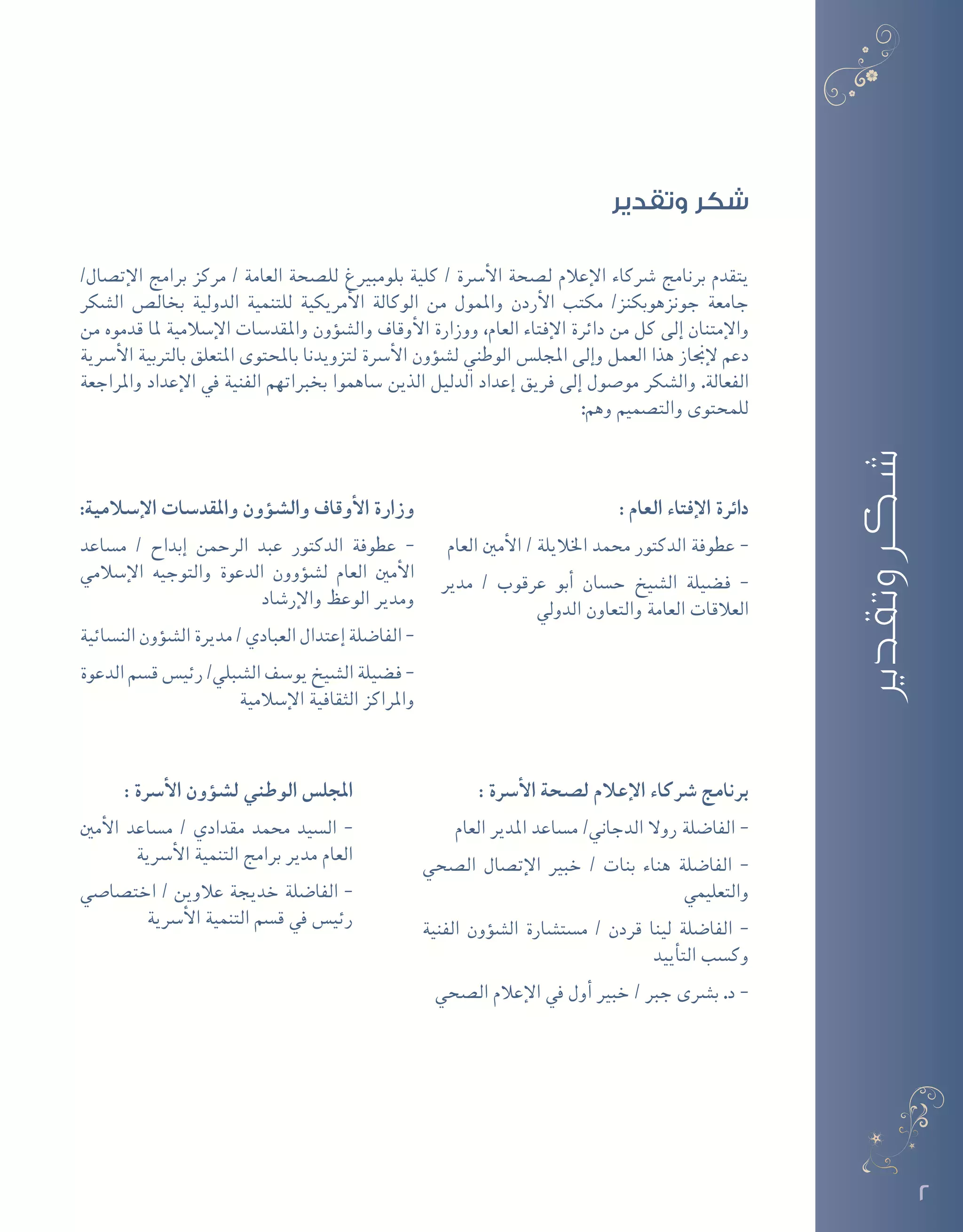 2
‫وتقدير‬ ‫شكر‬
/‫إت�صال‬‫ل‬‫ا‬ ‫برامج‬ ‫مركز‬ / ‫العامة‬ ‫لل�صحة‬ ‫بلومبريغ‬ ‫كلية‬ / ‫أ�رسة‬‫ل‬‫ا‬ ‫ل�صحة‬ ‫إعالم‬‫ل‬‫ا‬ ‫�رشكاء‬ ‫برنامج‬ ‫يتقدم‬
‫ال�شكر‬ ‫بخال�ص‬ ‫الدولية‬ ‫للتنمية‬ ‫أمريكية‬‫ل‬‫ا‬ ‫الوكالة‬ ‫من‬ ‫واملمول‬ ‫أردن‬‫ل‬‫ا‬ ‫مكتب‬ /‫جونزهوبكنز‬ ‫جامعة‬
‫من‬ ‫قدموه‬ ‫ملا‬ ‫إ�سالمية‬‫ل‬‫ا‬ ‫واملقد�سات‬ ‫ؤون‬�‫ش‬�‫وال‬ ‫أوقاف‬‫ل‬‫ا‬ ‫ووزارة‬ ،‫العام‬ ‫إفتاء‬‫ل‬‫ا‬ ‫دائرة‬ ‫من‬ ‫كل‬ ‫إلى‬� ‫إمتنان‬‫ل‬‫وا‬
‫أ�رسية‬‫ل‬‫ا‬ ‫بالرتبية‬ ‫املتعلق‬ ‫باملحتوى‬ ‫لتزويدنا‬ ‫أ�رسة‬‫ل‬‫ا‬ ‫ؤون‬�‫ش‬�‫ل‬ ‫الوطني‬ ‫املجل�س‬ ‫إلى‬�‫و‬ ‫العمل‬ ‫هذا‬ ‫إجناز‬‫ل‬ ‫دعم‬
‫واملراجعة‬ ‫إعداد‬‫ل‬‫ا‬ ‫يف‬ ‫الفنية‬ ‫بخرباتهم‬ ‫�ساهموا‬ ‫الذين‬ ‫الدليل‬ ‫إعداد‬� ‫فريق‬ ‫إلى‬� ‫مو�صول‬ ‫وال�شكر‬ .‫الفعالة‬
:‫وهم‬ ‫والت�صميم‬ ‫للمحتوى‬
: ‫العام‬ ‫إفتاء‬‫ل‬‫ا‬ ‫دائرة‬
‫العام‬ ‫أمني‬‫ل‬‫ا‬ / ‫اخلاليلة‬ ‫حممد‬ ‫الدكتور‬ ‫عطوفة‬ -
‫مدير‬ / ‫عرقوب‬ ‫أبو‬� ‫ح�سان‬ ‫ال�شيخ‬ ‫ف�ضيلة‬ -
‫الدويل‬ ‫والتعاون‬ ‫العامة‬ ‫العالقات‬
:‫إ�سالمية‬‫ل‬‫ا‬ ‫واملقد�سات‬ ‫ؤون‬�‫وال�ش‬ ‫أوقاف‬‫ل‬‫ا‬ ‫وزارة‬
‫م�ساعد‬ / ‫إبداح‬� ‫الرحمن‬ ‫عبد‬ ‫الدكتور‬ ‫عطوفة‬ -
‫إ�سالمي‬‫ل‬‫ا‬ ‫والتوجيه‬ ‫الدعوة‬ ‫ؤوون‬�‫ش‬�‫ل‬ ‫العام‬ ‫أمني‬‫ل‬‫ا‬
‫إر�شاد‬‫ل‬‫وا‬ ‫الوعظ‬ ‫ومدير‬
‫الن�سائية‬ ‫ؤون‬�‫ش‬�‫ال‬ ‫مديرة‬ / ‫العبادي‬ ‫إعتدال‬� ‫الفا�ضلة‬ -
‫الدعوة‬ ‫ق�سم‬ ‫رئي�س‬ /‫ال�شبلي‬ ‫يو�سف‬ ‫ال�شيخ‬ ‫ف�ضيلة‬ -
‫إ�سالمية‬‫ل‬‫ا‬ ‫الثقافية‬ ‫واملراكز‬
: ‫أ�رسة‬‫ل‬‫ا‬ ‫ل�صحة‬ ‫إعالم‬‫ل‬‫ا‬ ‫�رشكاء‬ ‫برنامج‬
‫العام‬ ‫املدير‬ ‫م�ساعد‬ /‫الدجاين‬ ‫روال‬ ‫الفا�ضلة‬ -
‫ال�صحي‬ ‫إت�صال‬‫ل‬‫ا‬ ‫خبري‬ / ‫بنات‬ ‫هناء‬ ‫الفا�ضلة‬ -
‫والتعليمي‬
‫الفنية‬ ‫ؤون‬�‫ش‬�‫ال‬ ‫م�ست�شارة‬ / ‫قردن‬ ‫لينا‬ ‫الفا�ضلة‬ -
‫أييد‬�‫الت‬ ‫وك�سب‬
‫ال�صحي‬ ‫إعالم‬‫ل‬‫ا‬ ‫يف‬ ‫أول‬� ‫خبري‬ / ‫جرب‬ ‫ب�رشى‬ .‫د‬ -
: ‫أ�رسة‬‫ل‬‫ا‬ ‫ؤون‬�‫ل�ش‬ ‫الوطني‬ ‫املجل�س‬
‫أمني‬‫ل‬‫ا‬ ‫م�ساعد‬ / ‫مقدادي‬ ‫حممد‬ ‫ال�سيد‬ -
‫أ�رسية‬‫ل‬‫ا‬ ‫التنمية‬ ‫برامج‬ ‫مدير‬ ‫العام‬
‫اخت�صا�صي‬ / ‫عالوين‬ ‫خديجة‬ ‫الفا�ضلة‬ -
‫أ�رسية‬‫ل‬‫ا‬ ‫التنمية‬ ‫ق�سم‬ ‫يف‬ ‫رئي�س‬
‫وتقدير‬‫شكر‬
 