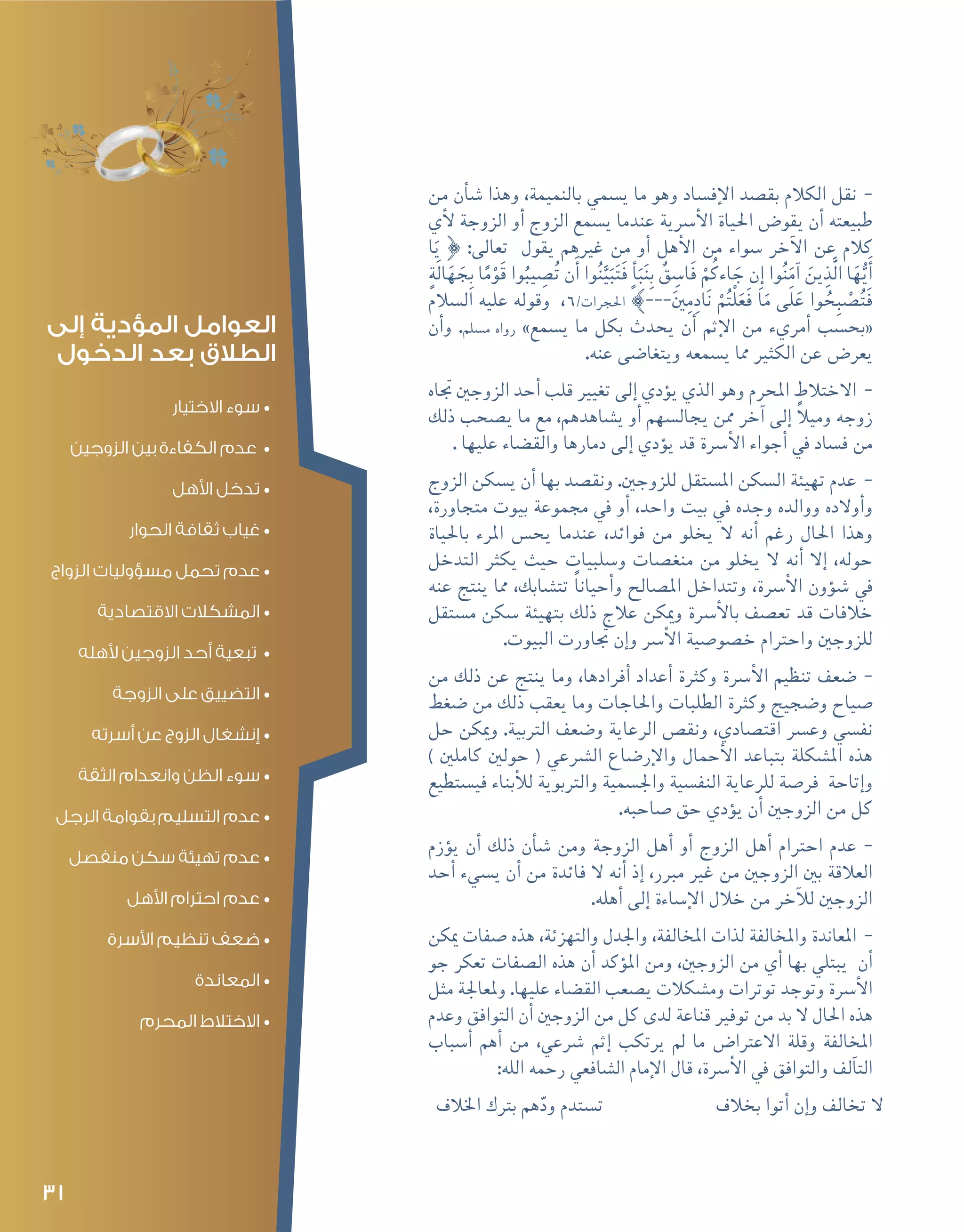 31
--‫من‬ ‫أن‬�‫ش‬� ‫وهذا‬ ،‫بالنميمة‬ ‫ي�سمي‬ ‫ما‬ ‫وهو‬ ‫إف�ساد‬‫ل‬‫ا‬ ‫بق�صد‬ ‫الكالم‬ ‫نقل‬
‫أي‬‫ل‬ ‫الزوجة‬ ‫أو‬� ‫الزوج‬ ‫ي�سمع‬ ‫عندما‬ ‫أ�رسية‬‫ل‬‫ا‬ ‫احلياة‬ ‫يقو�ض‬ ‫أن‬� ‫طبيعته‬
‫ا‬َ‫ي‬ } :‫تعالى‬ ‫يقول‬ ‫غريهم‬ ‫من‬ ‫أو‬� ‫أهل‬‫ل‬‫ا‬ ‫من‬ ‫�سواء‬ ‫آخر‬‫ل‬‫ا‬ ‫عن‬ ‫كالم‬
ٍ‫َة‬‫ل‬‫ا‬َ‫ه‬ َ‫ج‬ِ‫ب‬ ‫ا‬ً‫م‬ْ‫و‬َ‫ق‬ ‫وا‬ُ‫يب‬ ِ‫�ص‬ُ‫ت‬ ‫ن‬َ‫أ‬� ‫وا‬ُ‫ن‬َّ‫ي‬َ‫ب‬َ‫ت‬َ‫ف‬ ٍ‫أ‬�َ‫ب‬َ‫ن‬ِ‫ب‬ ٌ‫ق‬ ِ‫َا�س‬‫ف‬ ْ‫م‬ُ‫اءك‬ َ‫ج‬ ‫ِن‬‫إ‬� ‫وا‬ُ‫ن‬َ‫آم‬� َ‫ين‬ِ‫َّذ‬‫ل‬‫ا‬ ‫ا‬َ‫ه‬ُّ‫ي‬َ‫أ‬�
‫ال�سالم‬ ‫عليه‬ ‫وقوله‬ ،6/‫احلجرات‬ {---َ‫ني‬ِ‫م‬ِ‫اد‬َ‫ن‬ ْ‫م‬ُ‫ت‬ْ‫ل‬َ‫َع‬‫ف‬ ‫ا‬َ‫م‬ ‫َى‬‫ل‬َ‫ع‬ ‫وا‬ ُ‫ح‬ِ‫ب‬ْ‫ص‬�ُ‫ت‬َ‫ف‬
‫أن‬�‫و‬ .‫م�سلم‬ ‫رواه‬ »‫ي�سمع‬ ‫ما‬ ‫بكل‬ ‫يحدث‬ ‫أن‬� ‫إثم‬‫ل‬‫ا‬ ‫من‬ ‫أمريء‬� ‫«بح�سب‬
.‫عنه‬ ‫ويتغا�ضى‬ ‫ي�سمعه‬ ‫مما‬ ‫الكثري‬ ‫عن‬ ‫يعر�ض‬
--‫جتاه‬ ‫الزوجني‬ ‫أحد‬� ‫قلب‬ ‫تغيري‬ ‫إلى‬� ‫ؤدي‬�‫ي‬ ‫الذي‬ ‫وهو‬ ‫املحرم‬ ‫االختالط‬
‫ذلك‬ ‫ي�صحب‬ ‫ما‬ ‫مع‬ ،‫ي�شاهدهم‬ ‫أو‬� ‫يجال�سهم‬ ‫ممن‬ ‫آخر‬� ‫إلى‬� ً‫ال‬‫ومي‬ ‫زوجه‬
. ‫عليها‬ ‫والق�ضاء‬ ‫دمارها‬ ‫إلى‬� ‫ؤدي‬�‫ي‬ ‫قد‬ ‫أ�رسة‬‫ل‬‫ا‬ ‫أجواء‬� ‫يف‬ ‫ف�ساد‬ ‫من‬
--‫الزوج‬ ‫ي�سكن‬ ‫أن‬� ‫بها‬ ‫ونق�صد‬ .‫للزوجني‬ ‫امل�ستقل‬ ‫ال�سكن‬ ‫تهيئة‬ ‫عدم‬
،‫متجاورة‬ ‫بيوت‬ ‫جمموعة‬ ‫يف‬ ‫أو‬� ،‫واحد‬ ‫بيت‬ ‫يف‬ ‫وجده‬ ‫ووالده‬ ‫أوالده‬�‫و‬
‫باحلياة‬ ‫املرء‬ ‫يح�س‬ ‫عندما‬ ،‫فوائد‬ ‫من‬ ‫يخلو‬ ‫ال‬ ‫أنه‬� ‫رغم‬ ‫احلال‬ ‫وهذا‬
‫التدخل‬ ‫يكرث‬ ‫حيث‬ ‫و�سلبيات‬ ‫منغ�صات‬ ‫من‬ ‫يخلو‬ ‫ال‬ ‫أنه‬� ‫إال‬� ،‫حوله‬
‫عنه‬ ‫ينتج‬ ‫مما‬ ،‫تت�شابك‬ ً‫ا‬‫أحيان‬�‫و‬ ‫امل�صالح‬ ‫وتتداخل‬ ،‫أ�رسة‬‫ل‬‫ا‬ ‫ؤون‬�‫ش‬� ‫يف‬
‫م�ستقل‬ ‫�سكن‬ ‫بتهيئة‬ ‫ذلك‬ ‫عالج‬ ‫وميكن‬ ‫أ�رسة‬‫ل‬‫با‬ ‫تع�صف‬ ‫قد‬ ‫خالفات‬
.‫البيوت‬ ‫جتاورت‬ ‫إن‬�‫و‬ ‫أ�رس‬‫ل‬‫ا‬ ‫خ�صو�صية‬ ‫واحرتام‬ ‫للزوجني‬
--‫من‬ ‫ذلك‬ ‫عن‬ ‫ينتج‬ ‫وما‬ ،‫أفرادها‬� ‫أعداد‬� ‫وكرثة‬ ‫أ�رسة‬‫ل‬‫ا‬ ‫تنظيم‬ ‫�ضعف‬
‫�ضغط‬ ‫من‬ ‫ذلك‬ ‫يعقب‬ ‫وما‬ ‫واحلاجات‬ ‫الطلبات‬ ‫وكرثة‬ ‫و�ضجيج‬ ‫�صياح‬
‫حل‬ ‫وميكن‬ .‫الرتبية‬ ‫و�ضعف‬ ‫الرعاية‬ ‫ونق�ص‬ ،‫اقت�صادي‬ ‫وع�رس‬ ‫نف�سي‬
) ‫كاملني‬ ‫حولني‬ ( ‫ال�رشعي‬ ‫إر�ضاع‬‫ل‬‫وا‬ ‫أحمال‬‫ل‬‫ا‬ ‫بتباعد‬ ‫امل�شكلة‬ ‫هذه‬
‫في�ستطيع‬ ‫أبناء‬‫ل‬‫ل‬ ‫والرتبوية‬ ‫واجل�سمية‬ ‫النف�سية‬ ‫للرعاية‬ ‫فر�صة‬ ‫إتاحة‬�‫و‬
.‫�صاحبه‬ ‫حق‬ ‫ؤدي‬�‫ي‬ ‫أن‬� ‫الزوجني‬ ‫من‬ ‫كل‬
--‫ؤزم‬�‫ي‬ ‫أن‬� ‫ذلك‬ ‫أن‬�‫ش‬� ‫ومن‬ ‫الزوجة‬ ‫أهل‬� ‫أو‬� ‫الزوج‬ ‫أهل‬� ‫احرتام‬ ‫عدم‬
‫أحد‬� ‫ي�سيء‬ ‫أن‬� ‫من‬ ‫فائدة‬ ‫ال‬ ‫أنه‬� ‫إذ‬� ،‫مربر‬ ‫غري‬ ‫من‬ ‫الزوجني‬ ‫بني‬ ‫العالقة‬
.‫أهله‬� ‫إلى‬� ‫إ�ساءة‬‫ل‬‫ا‬ ‫خالل‬ ‫من‬ ‫آخر‬‫ل‬‫ل‬ ‫الزوجني‬
--‫ميكن‬ ‫�صفات‬ ‫هذه‬ ،‫والتهزئة‬ ‫واجلدل‬ ،‫املخالفة‬ ‫لذات‬ ‫واملخالفة‬ ‫املعاندة‬
‫جو‬ ‫تعكر‬ ‫ال�صفات‬ ‫هذه‬ ‫أن‬� ‫ؤكد‬�‫امل‬ ‫ومن‬ ،‫الزوجني‬ ‫من‬ ‫أي‬� ‫بها‬ ‫يبتلي‬ ‫أن‬�
‫مثل‬ ‫وملعاجلة‬ .‫عليها‬ ‫الق�ضاء‬ ‫ي�صعب‬ ‫وم�شكالت‬ ‫توترات‬ ‫وتوجد‬ ‫أ�رسة‬‫ل‬‫ا‬
‫وعدم‬ ‫التوافق‬ ‫أن‬� ‫الزوجني‬ ‫من‬ ‫كل‬ ‫لدى‬ ‫قناعة‬ ‫توفري‬ ‫من‬ ‫بد‬ ‫ال‬ ‫احلال‬ ‫هذه‬
‫أ�سباب‬� ‫أهم‬� ‫من‬ ،‫�رشعي‬ ‫إثم‬� ‫يرتكب‬ ‫مل‬ ‫ما‬ ‫االعرتا�ض‬ ‫وقلة‬ ‫املخالفة‬
:‫الله‬ ‫رحمه‬ ‫ال�شافعي‬ ‫إمام‬‫ل‬‫ا‬ ‫قال‬ ،‫أ�رسة‬‫ل‬‫ا‬ ‫يف‬ ‫والتوافق‬ ‫آلف‬�‫الت‬
‫اخلالف‬ ‫برتك‬ ‫هم‬ّ‫ود‬ ‫ت�ستدم‬ 	 	‫ف‬‫بخال‬ ‫أتوا‬� ‫إن‬�‫و‬ ‫تخالف‬ ‫ال‬
‫إلى‬ ‫المؤدية‬ ‫العوامل‬
‫الدخول‬ ‫بعد‬ ‫الطالق‬
•	‫االختيار‬ ‫سوء‬
•	‫الزوجين‬ ‫بين‬ ‫الكفاءة‬ ‫عدم‬
•	‫األهل‬ ‫تدخل‬
•	‫الحوار‬ ‫ثقافة‬ ‫غياب‬
•	‫الزواج‬ ‫مسؤوليات‬ ‫تحمل‬ ‫عدم‬
•	‫االقتصادية‬ ‫المشكالت‬
•	‫ألهله‬ ‫الزوجين‬ ‫أحد‬ ‫تبعية‬
•	‫الزوجة‬ ‫على‬ ‫التضييق‬
•	‫أسرته‬ ‫عن‬ ‫الزوج‬ ‫إنشغال‬
•	‫الثقة‬ ‫وانعدام‬ ‫الظن‬ ‫سوء‬
•	‫الرجل‬ ‫بقوامة‬ ‫التسليم‬ ‫عدم‬
•	‫منفصل‬ ‫سكن‬ ‫تهيئة‬ ‫عدم‬
•	‫األهل‬ ‫احترام‬ ‫عدم‬
•	‫األسرة‬ ‫تنظيم‬ ‫ضعف‬
•	‫المعاندة‬
•	‫المحرم‬ ‫االختالط‬
 