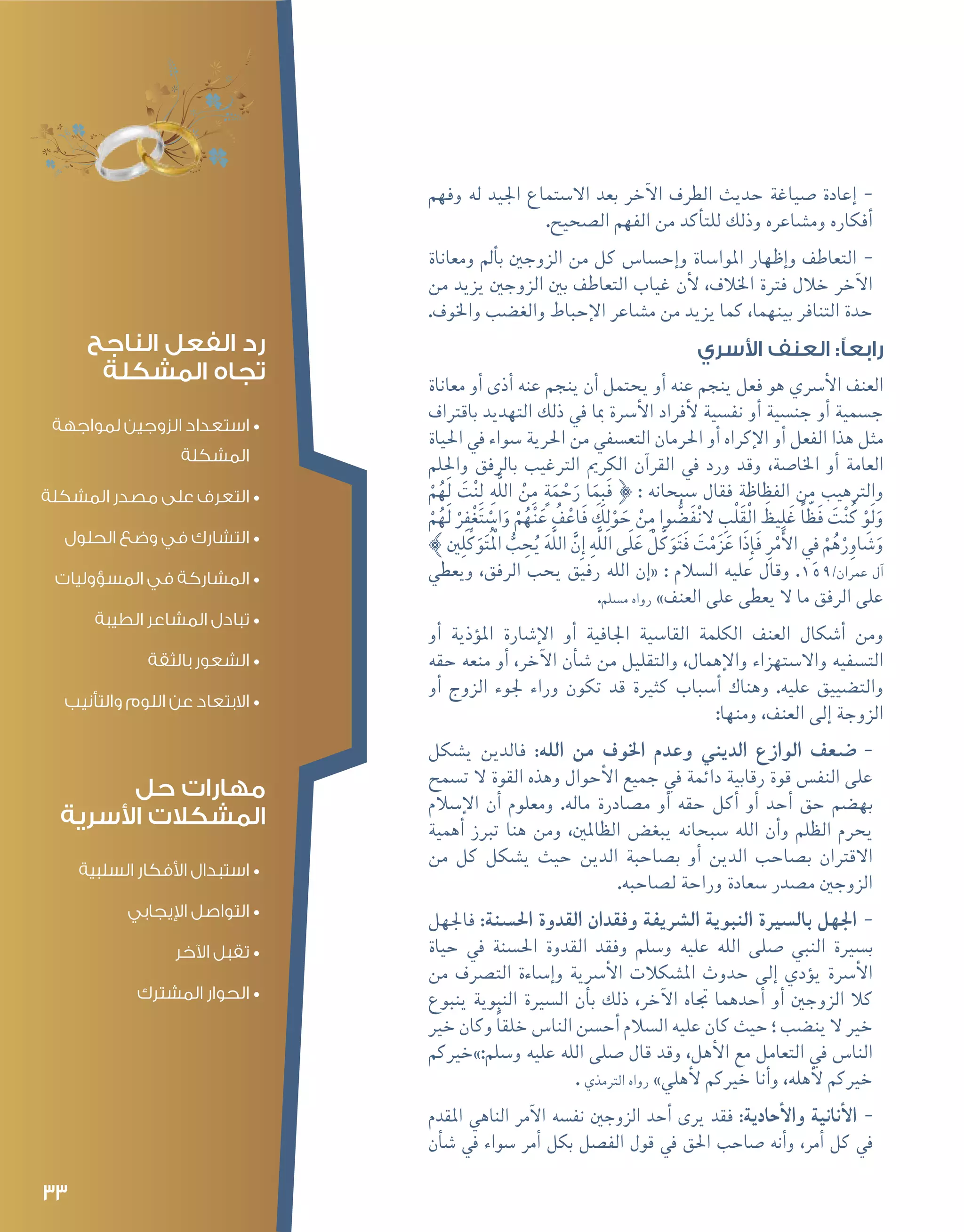 33
--‫وفهم‬ ‫له‬ ‫اجليد‬ ‫اال�ستماع‬ ‫بعد‬ ‫آخر‬‫ل‬‫ا‬ ‫الطرف‬ ‫حديث‬ ‫�صياغة‬ ‫إعادة‬�
.‫ال�صحيح‬ ‫الفهم‬ ‫من‬ ‫أكد‬�‫للت‬ ‫وذلك‬ ‫وم�شاعره‬ ‫أفكاره‬�
--‫ومعاناة‬ ‫أمل‬�‫ب‬ ‫الزوجني‬ ‫من‬ ‫كل‬ ‫إح�سا�س‬�‫و‬ ‫املوا�ساة‬ ‫إظهار‬�‫و‬ ‫التعاطف‬
‫من‬ ‫يزيد‬ ‫الزوجني‬ ‫بني‬ ‫التعاطف‬ ‫غياب‬ ‫أن‬‫ل‬ ،‫اخلالف‬ ‫فرتة‬ ‫خالل‬ ‫آخر‬‫ل‬‫ا‬
.‫واخلوف‬ ‫والغ�ضب‬ ‫إحباط‬‫ل‬‫ا‬ ‫م�شاعر‬ ‫من‬ ‫يزيد‬ ‫كما‬ ،‫بينهما‬ ‫التنافر‬ ‫حدة‬
‫األسري‬ ‫العنف‬ :‫رابعًا‬
‫معاناة‬ ‫أو‬� ‫أذى‬� ‫عنه‬ ‫ينجم‬ ‫أن‬� ‫يحتمل‬ ‫أو‬� ‫عنه‬ ‫ينجم‬ ‫فعل‬ ‫هو‬ ‫أ�رسي‬‫ل‬‫ا‬ ‫العنف‬
‫باقرتاف‬ ‫التهديد‬ ‫ذلك‬ ‫يف‬ ‫مبا‬ ‫أ�رسة‬‫ل‬‫ا‬ ‫أفراد‬‫ل‬ ‫نف�سية‬ ‫أو‬� ‫جن�سية‬ ‫أو‬� ‫ج�سمية‬
‫احلياة‬ ‫يف‬ ‫�سواء‬ ‫احلرية‬ ‫من‬ ‫التع�سفي‬ ‫احلرمان‬ ‫أو‬� ‫إكراه‬‫ل‬‫ا‬ ‫أو‬� ‫الفعل‬ ‫هذا‬ ‫مثل‬
‫واحللم‬ ‫بالرفق‬ ‫الرتغيب‬ ‫الكرمي‬ ‫آن‬�‫القر‬ ‫يف‬ ‫ورد‬ ‫وقد‬ ،‫اخلا�صة‬ ‫أو‬� ‫العامة‬
ْ‫م‬ُ‫َه‬‫ل‬ َ‫ت‬ْ‫ن‬ِ‫ل‬ ِ‫ه‬َّ‫ل‬‫ال‬ ْ‫ن‬ِ‫م‬ ٍ‫ة‬َ‫م‬ ْ‫ح‬َ‫ر‬ ‫ا‬َ‫م‬ِ‫ب‬َ‫ف‬ } : ‫�سبحانه‬ ‫فقال‬ ‫الفظاظة‬ ‫من‬ ‫والرتهيب‬
ْ‫م‬ُ‫َه‬‫ل‬ ْ‫ر‬ِ‫ف‬ْ‫غ‬َ‫ت‬ ْ‫ا�س‬َ‫و‬ ْ‫م‬ُ‫ه‬ْ‫ن‬َ‫ع‬ ُ‫ف‬ْ‫َاع‬‫ف‬ َ‫ك‬ِ‫ل‬ْ‫و‬ َ‫ح‬ ْ‫ن‬ِ‫م‬ ‫وا‬ ُّ‫َ�ض‬‫ف‬ْ‫ن‬‫ال‬ ِ‫ب‬ْ‫ل‬َ‫ق‬ْ‫ل‬‫ا‬ َ‫يظ‬ِ‫ل‬َ‫غ‬ ً‫ا‬ّ‫َظ‬‫ف‬ َ‫ت‬ْ‫ن‬ُ‫ك‬ ْ‫َو‬‫ل‬َ‫و‬
{ ‫ني‬ِ‫ل‬ِّ‫ك‬َ‫و‬َ‫ت‬ُْ‫الم‬ ُّ‫ب‬ ِ‫ح‬ُ‫ي‬ َ‫ه‬َّ‫ل‬‫ال‬ َّ‫ِن‬‫إ‬� ِ‫ه‬َّ‫ل‬‫ال‬ ‫ى‬َ‫ل‬َ‫ع‬ ْ‫ل‬َّ‫ك‬َ‫و‬َ‫ت‬َ‫ف‬ َ‫ت‬ْ‫م‬َ‫ز‬َ‫ع‬ ‫َا‬‫ذ‬ِ‫إ‬�َ‫ف‬ ِ‫ر‬ْ‫م‬َ‫أ‬‫ل‬‫ا‬ ِ‫في‬ ْ‫م‬ُ‫ه‬ْ‫ر‬ِ‫او‬ َ‫�ش‬َ‫و‬
‫ويعطي‬ ،‫الرفق‬ ‫يحب‬ ‫رفيق‬ ‫الله‬ ‫إن‬�« : ‫ال�سالم‬ ‫عليه‬ ‫وقال‬ .159/‫عمران‬ ‫آل‬�
.‫م�سلم‬ ‫رواه‬ »‫العنف‬ ‫على‬ ‫يعطى‬ ‫ال‬ ‫ما‬ ‫الرفق‬ ‫على‬
‫أو‬� ‫ؤذية‬�‫امل‬ ‫إ�شارة‬‫ل‬‫ا‬ ‫أو‬� ‫اجلافية‬ ‫القا�سية‬ ‫الكلمة‬ ‫العنف‬ ‫أ�شكال‬� ‫ومن‬
‫حقه‬ ‫منعه‬ ‫أو‬� ،‫آخر‬‫ل‬‫ا‬ ‫أن‬�‫ش‬� ‫من‬ ‫والتقليل‬ ،‫إهمال‬‫ل‬‫وا‬ ‫واال�ستهزاء‬ ‫الت�سفيه‬
‫أو‬� ‫الزوج‬ ‫جلوء‬ ‫وراء‬ ‫تكون‬ ‫قد‬ ‫كثرية‬ ‫أ�سباب‬� ‫وهناك‬ .‫عليه‬ ‫والت�ضييق‬
:‫ومنها‬ ،‫العنف‬ ‫إلى‬� ‫الزوجة‬
--‫ي�شكل‬ ‫فالدين‬ :‫الله‬ ‫من‬ ‫اخلوف‬ ‫وعدم‬ ‫الديني‬ ‫الوازع‬ ‫�ضعف‬
‫ت�سمح‬ ‫ال‬ ‫القوة‬ ‫وهذه‬ ‫أحوال‬‫ل‬‫ا‬ ‫جميع‬ ‫يف‬ ‫دائمة‬ ‫رقابية‬ ‫قوة‬ ‫النف�س‬ ‫على‬
‫إ�سالم‬‫ل‬‫ا‬ ‫أن‬� ‫ومعلوم‬ .‫ماله‬ ‫م�صادرة‬ ‫أو‬� ‫حقه‬ ‫أكل‬� ‫أو‬� ‫أحد‬� ‫حق‬ ‫به�ضم‬
‫أهمية‬� ‫تربز‬ ‫هنا‬ ‫ومن‬ ،‫الظاملني‬ ‫يبغ�ض‬ ‫�سبحانه‬ ‫الله‬ ‫أن‬�‫و‬ ‫الظلم‬ ‫يحرم‬
‫من‬ ‫كل‬ ‫ي�شكل‬ ‫حيث‬ ‫الدين‬ ‫ب�صاحبة‬ ‫أو‬� ‫الدين‬ ‫ب�صاحب‬ ‫االقرتان‬
.‫ل�صاحبه‬ ‫وراحة‬ ‫�سعادة‬ ‫م�صدر‬ ‫الزوجني‬
--‫فاجلهل‬ :‫احل�سنة‬ ‫القدوة‬ ‫وفقدان‬ ‫ال�رشيفة‬ ‫النبوية‬ ‫بال�سرية‬ ‫اجلهل‬
‫حياة‬ ‫يف‬ ‫احل�سنة‬ ‫القدوة‬ ‫وفقد‬ ‫و�سلم‬ ‫عليه‬ ‫الله‬ ‫�صلى‬ ‫النبي‬ ‫ب�سرية‬
‫من‬ ‫الت�رصف‬ ‫إ�ساءة‬�‫و‬ ‫أ�رسية‬‫ل‬‫ا‬ ‫امل�شكالت‬ ‫حدوث‬ ‫إلى‬� ‫ؤدي‬�‫ي‬ ‫أ�رسة‬‫ل‬‫ا‬
‫ينبوع‬ ‫النبوية‬ ‫ال�سرية‬ ‫أن‬�‫ب‬ ‫ذلك‬ ،‫آخر‬‫ل‬‫ا‬ ‫جتاه‬ ‫أحدهما‬� ‫أو‬� ‫الزوجني‬ ‫كال‬
‫خري‬ ‫وكان‬ ً‫ا‬‫خلق‬ ‫النا�س‬ ‫أح�سن‬� ‫ال�سالم‬ ‫عليه‬ ‫كان‬ ‫حيث‬ ‫؛‬ ‫ين�ضب‬ ‫ال‬ ‫خري‬
‫و�سلم:»خريكم‬ ‫عليه‬ ‫الله‬ ‫�صلى‬ ‫قال‬ ‫وقد‬ ،‫أهل‬‫ل‬‫ا‬ ‫مع‬ ‫التعامل‬ ‫يف‬ ‫النا�س‬
. ‫الرتمذي‬ ‫رواه‬ »‫أهلي‬‫ل‬ ‫خريكم‬ ‫أنا‬�‫و‬ ،‫أهله‬‫ل‬ ‫خريكم‬
--‫املقدم‬ ‫الناهي‬ ‫آمر‬‫ل‬‫ا‬ ‫نف�سه‬ ‫الزوجني‬ ‫أحد‬� ‫يرى‬ ‫فقد‬ :‫أحادية‬‫ل‬‫وا‬ ‫أنانية‬‫ل‬‫ا‬
‫أن‬�‫ش‬� ‫يف‬ ‫�سواء‬ ‫أمر‬� ‫بكل‬ ‫الف�صل‬ ‫قول‬ ‫يف‬ ‫احلق‬ ‫�صاحب‬ ‫أنه‬�‫و‬ ،‫أمر‬� ‫كل‬ ‫يف‬
‫الناجح‬ ‫الفعل‬ ‫رد‬
‫المشكلة‬ ‫تجاه‬
•	‫لمواجهة‬ ‫الزوجين‬ ‫استعداد‬
‫المشكلة‬
•	‫المشكلة‬ ‫مصدر‬ ‫على‬ ‫التعرف‬
•	‫الحلول‬ ‫وضع‬ ‫في‬ ‫التشارك‬
•	‫المسؤوليات‬ ‫في‬ ‫المشاركة‬
•	‫الطيبة‬ ‫المشاعر‬ ‫تبادل‬
•	‫بالثقة‬ ‫الشعور‬
•	‫والتأنيب‬ ‫اللوم‬ ‫عن‬ ‫االبتعاد‬
‫حل‬ ‫مهارات‬
‫األسرية‬ ‫المشكالت‬
•	‫السلبية‬ ‫األفكار‬ ‫استبدال‬
•	‫اإليجابي‬ ‫التواصل‬
•	‫اآلخر‬ ‫تقبل‬
•	‫المشترك‬ ‫الحوار‬
 