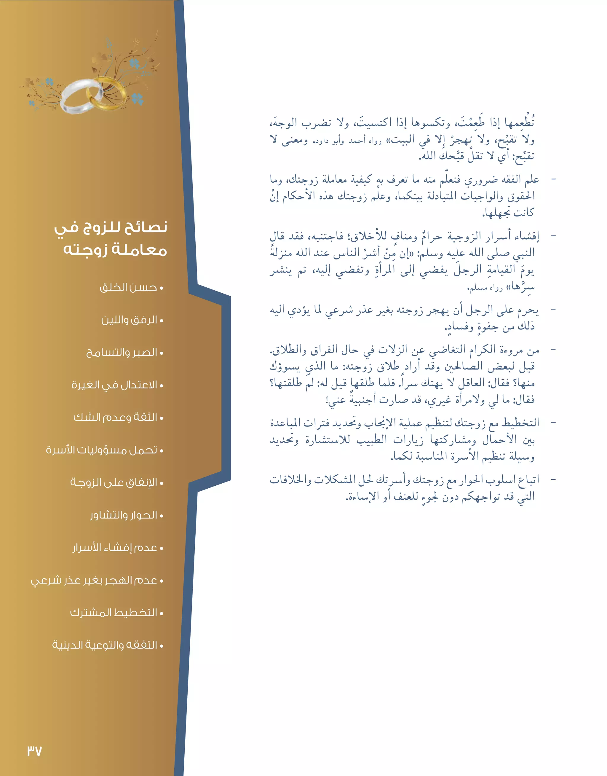 37
،َ‫ه‬‫الوج‬ ‫ت�رضب‬ ‫وال‬ ، َ‫اكت�سيت‬ ‫إذا‬� ‫وتك�سوها‬ ، َ‫ت‬ْ‫م‬ِ‫ع‬ َ‫ط‬ ‫إذا‬� ‫مها‬ِ‫ع‬ ْ‫ط‬ُ‫ت‬
‫ال‬ ‫ومعنى‬ .‫داود‬ ‫أبو‬�‫و‬ ‫أحمد‬� ‫رواه‬ »‫البيت‬ ‫يف‬ ‫إال‬� ْ‫تهجر‬ ‫وال‬ ،‫ح‬ِّ‫تقب‬ ‫وال‬
.‫الله‬ َ‫حك‬َّ‫قب‬ ْ‫تقل‬ ‫ال‬ ‫أي‬� :‫ح‬ِّ‫تقب‬
--‫وما‬ ،‫زوجتك‬ ‫معاملة‬ ‫كيفية‬ ‫به‬ ‫تعرف‬ ‫ما‬ ‫منه‬ ‫م‬ّ‫ل‬‫فتع‬ ‫�رضوري‬ ‫الفقه‬ ‫علم‬
ْ‫إن‬� ‫أحكام‬‫ل‬‫ا‬ ‫هذه‬ ‫زوجتك‬ ‫م‬ِّ‫ل‬‫وع‬ ،‫بينكما‬ ‫املتبادلة‬ ‫والواجبات‬ ‫احلقوق‬
.‫جتهلها‬ ‫كانت‬
--‫قال‬ ‫فقد‬ ،‫فاجتنبه‬ ‫أخالق؛‬‫ل‬‫ل‬ ٍ‫ومناف‬ ٌ‫حرام‬ ‫الزوجية‬ ‫أ�رسار‬� ‫إف�شاء‬�
ً‫ة‬‫منزل‬ ‫الله‬ ‫عند‬ ‫النا�س‬ ِّ‫أ�رش‬� ْ‫ن‬ِ‫م‬ ‫إن‬�« :‫و�سلم‬ ‫عليه‬ ‫الله‬ ‫�صلى‬ ‫النبي‬
‫ين�رش‬ ‫ثم‬ ،‫إليه‬� ‫وتف�ضي‬ ِ‫ة‬‫أ‬�‫املر‬ ‫إلى‬� ‫يف�ضي‬ َ‫الرجل‬ ِ‫القيامة‬ َ‫يوم‬
.‫م�سلم‬ ‫رواه‬ »‫ها‬َِّ‫�سر‬
--‫اليه‬ ‫ؤدي‬�‫ي‬ ‫ملا‬ ‫�رشعي‬ ‫عذر‬ ‫بغري‬ ‫زوجته‬ ‫يهجر‬ ‫أن‬� ‫الرجل‬ ‫على‬ ‫يحرم‬
.ٍ‫وف�ساد‬ ٍ‫ة‬‫جفو‬ ‫من‬ ‫ذلك‬
--.‫والطالق‬ ‫الفراق‬ ‫حال‬ ‫يف‬ ‫الزالت‬ ‫عن‬ ‫التغا�ضي‬ ‫الكرام‬ ‫مروءة‬ ‫من‬
‫ؤك‬�‫ي�سو‬ ‫الذي‬ ‫ما‬ :‫زوجته‬ ‫طالق‬ ‫أراد‬� ‫وقد‬ ‫ال�صاحلني‬ ‫لبع�ض‬ ‫قيل‬
‫طلقتها؟‬ َ‫مل‬ :‫له‬ ‫قيل‬ ‫طلقها‬ ‫فلما‬ .ً‫ا‬‫�رس‬ ‫يهتك‬ ‫ال‬ ‫العاقل‬ :‫فقال‬ ‫منها؟‬
!‫عني‬ ً‫ة‬‫أجنبي‬� ‫�صارت‬ ‫قد‬ ،‫غريي‬ ‫أة‬�‫والمر‬ ‫يل‬ ‫ما‬ :‫فقال‬
--‫املباعدة‬ ‫فرتات‬ ‫وحتديد‬ ‫إجناب‬‫ل‬‫ا‬ ‫عملية‬ ‫لتنظيم‬ ‫زوجتك‬ ‫مع‬ ‫التخطيط‬
‫وحتديد‬ ‫لال�ست�شارة‬ ‫الطبيب‬ ‫زيارات‬ ‫وم�شاركتها‬ ‫أحمال‬‫ل‬‫ا‬ ‫بني‬
.‫لكما‬ ‫املنا�سبة‬ ‫أ�رسة‬‫ل‬‫ا‬ ‫تنظيم‬ ‫و�سيلة‬
--‫واخلالفات‬‫امل�شكالت‬‫حلل‬‫أ�رستك‬�‫و‬‫زوجتك‬‫مع‬‫احلوار‬‫ا�سلوب‬‫اتباع‬
.‫إ�ساءة‬‫ل‬‫ا‬ ‫أو‬� ‫للعنف‬ ٍ‫جلوء‬ ‫دون‬ ‫تواجهكم‬ ‫قد‬ ‫التي‬
‫في‬ ‫للزوج‬ ‫نصائح‬
‫زوجته‬ ‫معاملة‬
•	‫الخلق‬ ‫حسن‬
•	‫واللين‬ ‫الرفق‬
•	‫والتسامح‬ ‫الصبر‬
•	‫الغيرة‬ ‫في‬ ‫االعتدال‬
•	‫الشك‬ ‫وعدم‬ ‫الثقة‬
•	‫األسرة‬ ‫مسؤوليات‬ ‫تحمل‬
•	‫الزوجة‬ ‫على‬ ‫اإلنفاق‬
•	‫والتشاور‬ ‫الحوار‬
•	‫األسرار‬ ‫إفشاء‬ ‫عدم‬
•	‫شرعي‬ ‫عذر‬ ‫بغير‬ ‫الهجر‬ ‫عدم‬
•	‫المشترك‬ ‫التخطيط‬
•	‫الدينية‬ ‫والتوعية‬ ‫التفقه‬
 