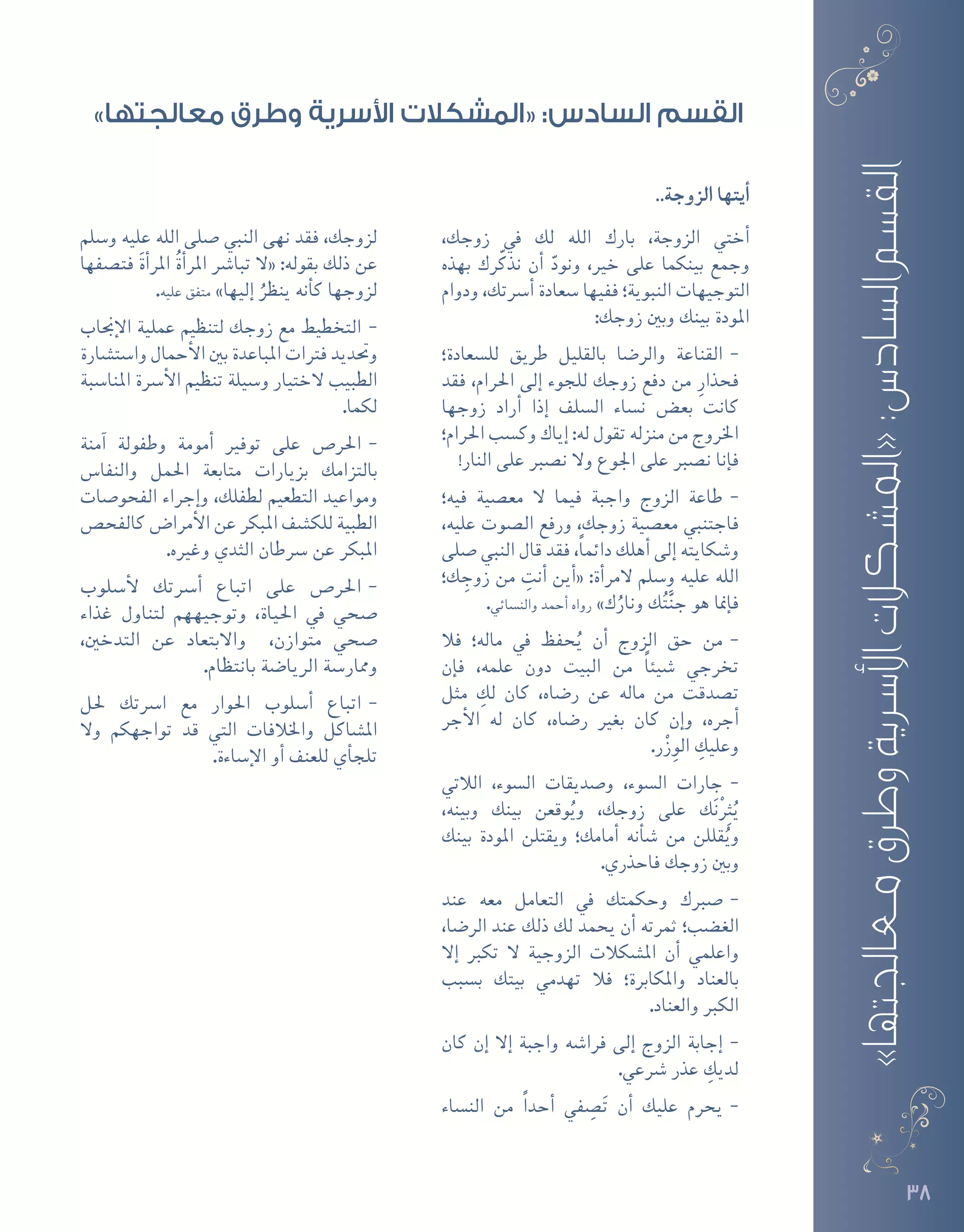 3838
..‫الزوجة‬ ‫أيتها‬�
،‫زوجك‬ ‫يف‬ ‫لك‬ ‫الله‬ ‫بارك‬ ،‫الزوجة‬ ‫أختي‬�
‫بهذه‬ ‫رك‬ّ‫نذك‬ ‫أن‬� ّ‫ونود‬ ،‫خري‬ ‫على‬ ‫بينكما‬ ‫وجمع‬
‫ودوام‬ ،‫أ�رستك‬� ‫�سعادة‬ ‫ففيها‬ ‫النبوية؛‬ ‫التوجيهات‬
:‫زوجك‬ ‫وبني‬ ‫بينك‬ ‫املودة‬
--‫لل�سعادة؛‬ ‫طريق‬ ‫بالقليل‬ ‫والر�ضا‬ ‫القناعة‬
‫فقد‬ ،‫احلرام‬ ‫إلى‬� ‫للجوء‬ ‫زوجك‬ ‫دفع‬ ‫من‬ ِ‫فحذار‬
‫زوجها‬ ‫أراد‬� ‫إذا‬� ‫ال�سلف‬ ‫ن�ساء‬ ‫بع�ض‬ ‫كانت‬
‫احلرام؛‬ ‫وك�سب‬ ‫إياك‬� :‫له‬ ‫تقول‬ ‫منزله‬ ‫من‬ ‫اخلروج‬
!‫النار‬ ‫على‬ ‫ن�صرب‬ ‫وال‬ ‫اجلوع‬ ‫على‬ ‫ن�صرب‬ ‫إنا‬�‫ف‬
--‫فيه؛‬ ‫مع�صية‬ ‫ال‬ ‫فيما‬ ‫واجبة‬ ‫الزوج‬ ‫طاعة‬
،‫عليه‬ ‫ال�صوت‬ ‫ورفع‬ ،‫زوجك‬ ‫مع�صية‬ ‫فاجتنبي‬
‫�صلى‬ ‫النبي‬ ‫قال‬ ‫فقد‬ ،ً‫ا‬‫دائم‬ ‫أهلك‬� ‫إلى‬� ‫و�شكايته‬
‫ك؛‬ ِ‫زوج‬ ‫من‬ ِ‫أنت‬� ‫أين‬�« :‫أة‬�‫المر‬ ‫و�سلم‬ ‫عليه‬ ‫الله‬
.‫والن�سائي‬ ‫أحمد‬� ‫رواه‬ »‫ك‬ُ‫ونار‬ ‫ك‬ُ‫ت‬َّ‫ن‬‫ج‬ ‫هو‬ ‫إمنا‬�‫ف‬
--‫فال‬ ‫ماله؛‬ ‫يف‬ ‫حفظ‬ُ‫ي‬ ‫أن‬� ‫الزوج‬ ‫حق‬ ‫من‬
‫إن‬�‫ف‬ ،‫علمه‬ ‫دون‬ ‫البيت‬ ‫من‬ ً‫ا‬‫�شيئ‬ ‫تخرجي‬
‫مثل‬ ِ‫لك‬ ‫كان‬ ،‫ر�ضاه‬ ‫عن‬ ‫ماله‬ ‫من‬ ‫ت�صدقت‬
‫أجر‬‫ل‬‫ا‬ ‫له‬ ‫كان‬ ،‫ر�ضاه‬ ‫بغري‬ ‫كان‬ ‫إن‬�‫و‬ ،‫أجره‬�
.‫ر‬ْ‫ز‬ِ‫الو‬ ِ‫وعليك‬
--‫الالتي‬ ،‫ال�سوء‬ ‫و�صديقات‬ ،‫ال�سوء‬ ‫جارات‬
،‫وبينه‬ ‫بينك‬ ‫وقعن‬ُ‫وي‬ ،‫زوجك‬ ‫على‬ ‫ك‬َ‫ن‬ِْ‫ثر‬ُ‫ي‬
‫بينك‬ ‫املودة‬ ‫ويقتلن‬ ‫أمامك؛‬� ‫أنه‬�‫ش‬� ‫من‬ ‫قللن‬ُ‫وي‬
.‫فاحذري‬ ‫زوجك‬ ‫وبني‬
--‫عند‬ ‫معه‬ ‫التعامل‬ ‫يف‬ ‫وحكمتك‬ ‫�صربك‬
،‫الر�ضا‬ ‫عند‬ ‫ذلك‬ ‫لك‬ ‫يحمد‬ ‫أن‬� ‫ثمرته‬ ‫الغ�ضب؛‬
‫إال‬� ‫تكرب‬ ‫ال‬ ‫الزوجية‬ ‫امل�شكالت‬ ‫أن‬� ‫واعلمي‬
‫ب�سبب‬ ‫بيتك‬ ‫تهدمي‬ ‫فال‬ ‫واملكابرة؛‬ ‫بالعناد‬
.‫والعناد‬ ‫الكرب‬
--‫كان‬ ‫إن‬� ‫إال‬� ‫واجبة‬ ‫فرا�شه‬ ‫إلى‬� ‫الزوج‬ ‫إجابة‬�
.‫�رشعي‬ ‫عذر‬ ِ‫لديك‬
--‫الن�ساء‬ ‫من‬ ً‫ا‬‫أحد‬� ‫في‬ ِ‫�ص‬َ‫ت‬ ‫أن‬� ‫عليك‬ ‫يحرم‬
‫و�سلم‬ ‫عليه‬ ‫الله‬ ‫�صلى‬ ‫النبي‬ ‫نهى‬ ‫فقد‬ ،‫لزوجك‬
‫فت�صفها‬ َ‫ة‬‫أ‬�‫املر‬ ُ‫ة‬‫أ‬�‫املر‬ ‫تبا�رش‬ ‫«ال‬ :‫بقوله‬ ‫ذلك‬ ‫عن‬
.‫عليه‬ ‫متفق‬ »‫إليها‬� ُ‫ينظر‬ ‫أنه‬�‫ك‬ ‫لزوجها‬
--‫إجناب‬‫ل‬‫ا‬ ‫عملية‬ ‫لتنظيم‬ ‫زوجك‬ ‫مع‬ ‫التخطيط‬
‫وا�ست�شارة‬ ‫أحمال‬‫ل‬‫ا‬ ‫بني‬ ‫املباعدة‬ ‫فرتات‬ ‫وحتديد‬
‫املنا�سبة‬ ‫أ�رسة‬‫ل‬‫ا‬ ‫تنظيم‬ ‫و�سيلة‬ ‫الختيار‬ ‫الطبيب‬
.‫لكما‬
--‫آمنة‬� ‫وطفولة‬ ‫أمومة‬� ‫توفري‬ ‫على‬ ‫احلر�ص‬
‫والنفا�س‬ ‫احلمل‬ ‫متابعة‬ ‫بزيارات‬ ‫بالتزامك‬
‫الفحو�صات‬ ‫إجراء‬�‫و‬ ،‫لطفلك‬ ‫التطعيم‬ ‫ومواعيد‬
‫كالفح�ص‬ ‫أمرا�ض‬‫ل‬‫ا‬ ‫عن‬ ‫املبكر‬ ‫للك�شف‬ ‫الطبية‬
.‫وغريه‬ ‫الثدي‬ ‫�رسطان‬ ‫عن‬ ‫املبكر‬
--‫أ�سلوب‬‫ل‬ ‫أ�رستك‬� ‫اتباع‬ ‫على‬ ‫احلر�ص‬
‫غذاء‬ ‫لتناول‬ ‫وتوجيههم‬ ،‫احلياة‬ ‫يف‬ ‫�صحي‬
،‫التدخني‬ ‫عن‬ ‫واالبتعاد‬ ،‫متوازن‬ ‫�صحي‬
.‫بانتظام‬ ‫الريا�ضة‬ ‫وممار�سة‬
--‫حلل‬ ‫ا�رستك‬ ‫مع‬ ‫احلوار‬ ‫أ�سلوب‬� ‫اتباع‬
‫وال‬ ‫تواجهكم‬ ‫قد‬ ‫التي‬ ‫واخلالفات‬ ‫امل�شاكل‬
.‫إ�ساءة‬‫ل‬‫ا‬ ‫أو‬� ‫للعنف‬ ‫أي‬�‫تلج‬
»‫معالجتها‬‫وطرق‬‫األسرية‬‫«المشكالت‬:‫السادس‬‫القسم‬
»‫معالجتها‬ ‫وطرق‬ ‫األسرية‬ ‫«المشكالت‬ :‫السادس‬ ‫القسم‬
 