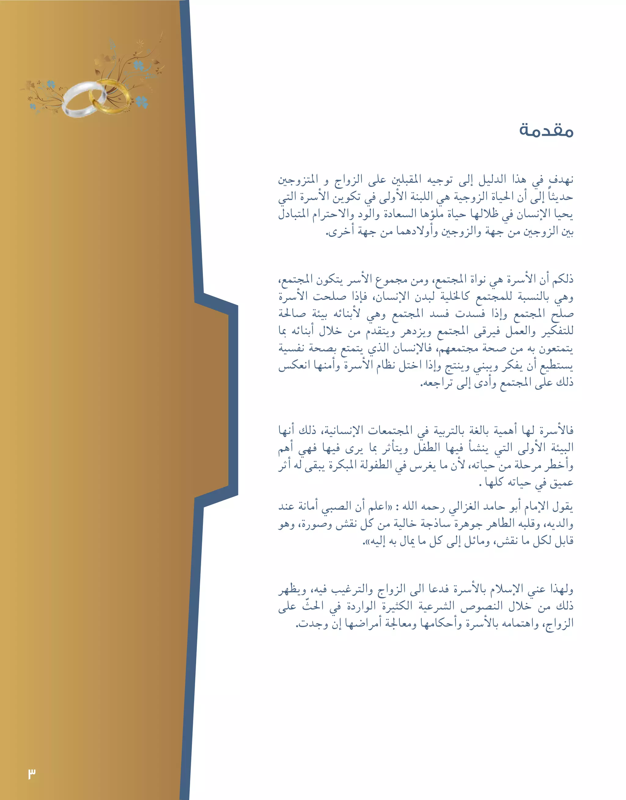 3
‫مقدمة‬
‫املتزوجني‬ ‫و‬ ‫الزواج‬ ‫على‬ ‫املقبلني‬ ‫توجيه‬ ‫إلى‬� ‫الدليل‬ ‫هذا‬ ‫يف‬ ‫نهدف‬
‫التي‬ ‫أ�رسة‬‫ل‬‫ا‬ ‫تكوين‬ ‫يف‬ ‫أولى‬‫ل‬‫ا‬ ‫اللبنة‬ ‫هي‬ ‫الزوجية‬ ‫احلياة‬ ‫أن‬� ‫إلى‬� ً‫ا‬‫حديث‬
‫املتبادل‬ ‫واالحرتام‬ ‫والود‬ ‫ال�سعادة‬ ‫ؤها‬�‫مل‬ ‫حياة‬ ‫ظاللها‬ ‫يف‬ ‫إن�سان‬‫ل‬‫ا‬ ‫يحيا‬
.‫أخرى‬� ‫جهة‬ ‫من‬ ‫أوالدهما‬�‫و‬ ‫والزوجني‬ ‫جهة‬ ‫من‬ ‫الزوجني‬ ‫بني‬
،‫املجتمع‬ ‫يتكون‬ ‫أ�رس‬‫ل‬‫ا‬ ‫جمموع‬ ‫ومن‬ ،‫املجتمع‬ ‫نواة‬ ‫هي‬ ‫أ�رسة‬‫ل‬‫ا‬ ‫أن‬� ‫ذلكم‬
‫أ�رسة‬‫ل‬‫ا‬ ‫�صلحت‬ ‫إذا‬�‫ف‬ ،‫إن�سان‬‫ل‬‫ا‬ ‫لبدن‬ ‫كاخللية‬ ‫للمجتمع‬ ‫بالن�سبة‬ ‫وهي‬
‫�صاحلة‬ ‫بيئة‬ ‫أبنائه‬‫ل‬ ‫وهي‬ ‫املجتمع‬ ‫ف�سد‬ ‫ف�سدت‬ ‫إذا‬�‫و‬ ‫املجتمع‬ ‫�صلح‬
‫مبا‬ ‫أبنائه‬� ‫خالل‬ ‫من‬ ‫ويتقدم‬ ‫ويزدهر‬ ‫املجتمع‬ ‫فريقى‬ ‫والعمل‬ ‫للتفكري‬
‫نف�سية‬ ‫ب�صحة‬ ‫يتمتع‬ ‫الذي‬ ‫إن�سان‬‫ل‬‫فا‬ ،‫جمتمعهم‬ ‫�صحة‬ ‫من‬ ‫به‬ ‫يتمتعون‬
‫انعك�س‬ ‫أمنها‬�‫و‬ ‫أ�رسة‬‫ل‬‫ا‬ ‫نظام‬ ‫اختل‬ ‫إذا‬�‫و‬ ‫وينتج‬ ‫ويبني‬ ‫يفكر‬ ‫أن‬� ‫ي�ستطيع‬
.‫تراجعه‬ ‫إلى‬� ‫أدى‬�‫و‬ ‫املجتمع‬ ‫على‬ ‫ذلك‬
‫أنها‬� ‫ذلك‬ ،‫إن�سانية‬‫ل‬‫ا‬ ‫املجتمعات‬ ‫يف‬ ‫بالرتبية‬ ‫بالغة‬ ‫أهمية‬� ‫لها‬ ‫أ�رسة‬‫ل‬‫فا‬
‫أهم‬� ‫فهي‬ ‫فيها‬ ‫يرى‬ ‫مبا‬ ‫أثر‬�‫ويت‬ ‫الطفل‬ ‫فيها‬ ‫أ‬�‫ش‬�‫ين‬ ‫التي‬ ‫أولى‬‫ل‬‫ا‬ ‫البيئة‬
‫أثر‬� ‫له‬ ‫يبقى‬ ‫املبكرة‬ ‫الطفولة‬ ‫يف‬ ‫يغر�س‬ ‫ما‬ ‫أن‬‫ل‬ ،‫حياته‬ ‫من‬ ‫مرحلة‬ ‫أخطر‬�‫و‬
. ‫كلها‬ ‫حياته‬ ‫يف‬ ‫عميق‬
‫عند‬ ‫أمانة‬� ‫ال�صبي‬ ‫أن‬� ‫«اعلم‬ : ‫الله‬ ‫رحمه‬ ‫الغزايل‬ ‫حامد‬ ‫أبو‬� ‫إمام‬‫ل‬‫ا‬ ‫يقول‬
‫وهو‬ ،‫و�صورة‬ ‫نق�ش‬ ‫كل‬ ‫من‬ ‫خالية‬ ‫�ساذجة‬ ‫جوهرة‬ ‫الطاهر‬ ‫وقلبه‬ ،‫والديه‬
.»‫إليه‬� ‫به‬ ‫ميال‬ ‫ما‬ ‫كل‬ ‫إلى‬� ‫ومائل‬ ،‫نق�ش‬ ‫ما‬ ‫لكل‬ ‫قابل‬
‫ويظهر‬ ،‫فيه‬ ‫والرتغيب‬ ‫الزواج‬ ‫الى‬ ‫فدعا‬ ‫أ�رسة‬‫ل‬‫با‬ ‫إ�سالم‬‫ل‬‫ا‬ ‫عني‬ ‫ولهذا‬
‫على‬ ّ‫احلث‬ ‫يف‬ ‫الواردة‬ ‫الكثرية‬ ‫ال�رشعية‬ ‫الن�صو�ص‬ ‫خالل‬ ‫من‬ ‫ذلك‬
.‫وجدت‬ ‫إن‬� ‫أمرا�ضها‬� ‫ومعاجلة‬ ‫أحكامها‬�‫و‬ ‫أ�رسة‬‫ل‬‫با‬ ‫واهتمامه‬ ،‫الزواج‬
 