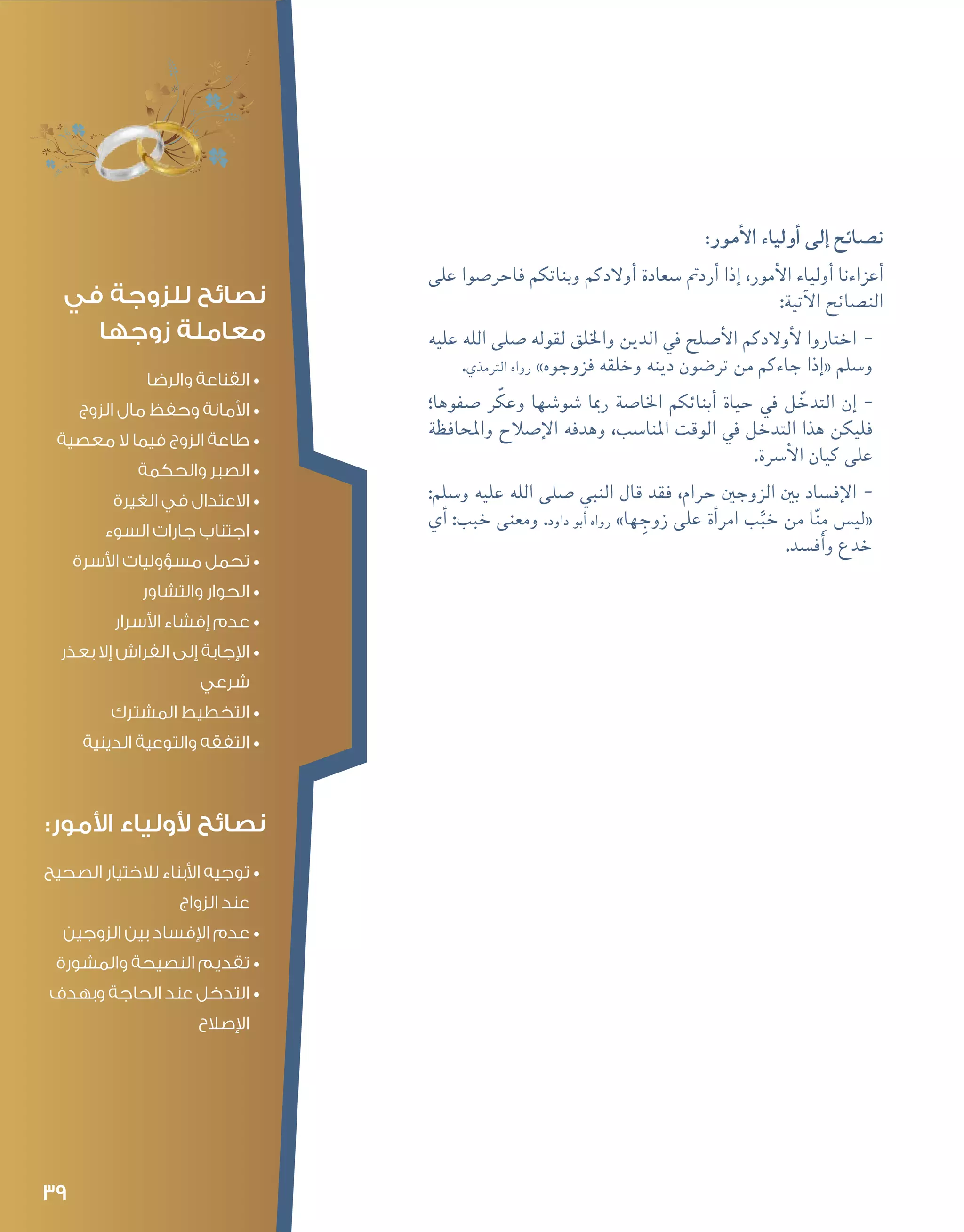 39
:‫أمور‬‫ل‬‫ا‬ ‫أولياء‬� ‫إلى‬� ‫ن�صائح‬
‫على‬ ‫فاحر�صوا‬ ‫وبناتكم‬ ‫أوالدكم‬� ‫�سعادة‬ ‫أردمت‬� ‫إذا‬� ،‫أمور‬‫ل‬‫ا‬ ‫أولياء‬� ‫أعزاءنا‬�
:‫آتية‬‫ل‬‫ا‬ ‫الن�صائح‬
--‫عليه‬ ‫الله‬ ‫�صلى‬ ‫لقوله‬ ‫واخللق‬ ‫الدين‬ ‫يف‬ ‫أ�صلح‬‫ل‬‫ا‬ ‫أوالدكم‬‫ل‬ ‫اختاروا‬
.‫الرتمذي‬ ‫رواه‬ »‫فزوجوه‬ ‫وخلقه‬ ‫دينه‬ ‫تر�ضون‬ ‫من‬ ‫جاءكم‬ ‫إذا‬�« ‫و�سلم‬
--‫�صفوها؛‬ ‫ر‬ّ‫وعك‬ ‫�شو�شها‬ ‫رمبا‬ ‫اخلا�صة‬ ‫أبنائكم‬� ‫حياة‬ ‫يف‬ ‫ل‬ ّ‫التدخ‬ ‫إن‬�
‫واملحافظة‬ ‫إ�صالح‬‫ل‬‫ا‬ ‫وهدفه‬ ،‫املنا�سب‬ ‫الوقت‬ ‫يف‬ ‫التدخل‬ ‫هذا‬ ‫فليكن‬
.‫أ�رسة‬‫ل‬‫ا‬ ‫كيان‬ ‫على‬
--:‫و�سلم‬ ‫عليه‬ ‫الله‬ ‫�صلى‬ ‫النبي‬ ‫قال‬ ‫فقد‬ ،‫حرام‬ ‫الزوجني‬ ‫بني‬ ‫إف�ساد‬‫ل‬‫ا‬
‫أي‬� :‫خبب‬ ‫ومعنى‬ .‫داود‬ ‫أبو‬� ‫رواه‬ »‫ها‬ ِ‫زوج‬ ‫على‬ ‫أة‬�‫امر‬ ‫ب‬َّ‫خب‬ ‫من‬ ‫ا‬ّ‫ن‬ِ‫م‬ ‫«لي�س‬
.‫أف�سد‬�‫و‬ ‫خدع‬
‫في‬ ‫للزوجة‬ ‫نصائح‬
‫زوجها‬ ‫معاملة‬
•	‫والرضا‬ ‫القناعة‬
•	‫الزوج‬ ‫مال‬ ‫وحفظ‬ ‫األمانة‬
•	‫معصية‬ ‫ال‬ ‫فيما‬ ‫الزوج‬ ‫طاعة‬
•	‫والحكمة‬ ‫الصبر‬
•	‫الغيرة‬ ‫في‬ ‫االعتدال‬
•	‫السوء‬ ‫جارات‬ ‫اجتناب‬
•	‫األسرة‬ ‫مسؤوليات‬ ‫تحمل‬
•	‫والتشاور‬ ‫الحوار‬
•	‫األسرار‬ ‫إفشاء‬ ‫عدم‬
•	‫بعذر‬ ‫إال‬ ‫الفراش‬ ‫إلى‬ ‫اإلجابة‬
‫شرعي‬
•	‫المشترك‬ ‫التخطيط‬
•	‫الدينية‬ ‫والتوعية‬ ‫التفقه‬
:‫األمور‬ ‫ألولياء‬ ‫نصائح‬
•	‫الصحيح‬ ‫لالختيار‬ ‫األبناء‬ ‫توجيه‬
‫الزواج‬ ‫عند‬
•	‫الزوجين‬ ‫بين‬ ‫اإلفساد‬ ‫عدم‬
•	‫والمشورة‬ ‫النصيحة‬ ‫تقديم‬
•	‫وبهدف‬ ‫الحاجة‬ ‫عند‬ ‫التدخل‬
‫اإلصالح‬
 