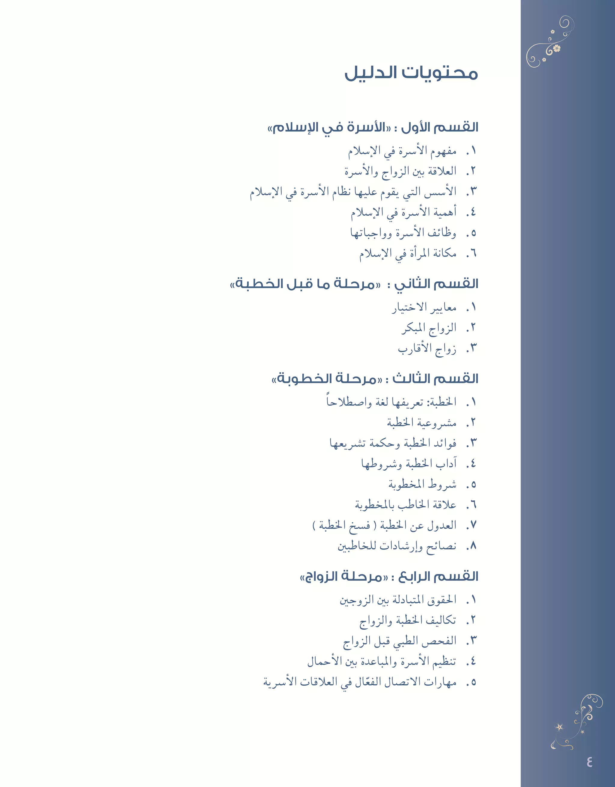 4
»‫اإلسالم‬ ‫في‬ ‫«األسرة‬ : ‫األول‬ ‫القسم‬
11.‫إ�سالم‬‫ل‬‫ا‬ ‫يف‬ ‫أ�رسة‬‫ل‬‫ا‬ ‫مفهوم‬
22.‫أ�رسة‬‫ل‬‫وا‬ ‫الزواج‬ ‫بني‬ ‫العالقة‬
33.‫إ�سالم‬‫ل‬‫ا‬ ‫يف‬ ‫أ�رسة‬‫ل‬‫ا‬ ‫نظام‬ ‫عليها‬ ‫يقوم‬ ‫التي‬ ‫أ�س�س‬‫ل‬‫ا‬
44.‫إ�سالم‬‫ل‬‫ا‬ ‫يف‬ ‫أ�رسة‬‫ل‬‫ا‬ ‫أهمية‬�
55.‫وواجباتها‬ ‫أ�رسة‬‫ل‬‫ا‬ ‫وظائف‬
66.‫إ�سالم‬‫ل‬‫ا‬ ‫يف‬ ‫أة‬�‫املر‬ ‫مكانة‬
»‫الخطبة‬ ‫قبل‬ ‫ما‬ ‫«مرحلة‬ : ‫الثاني‬ ‫القسم‬
11.	‫ر‬‫االختيا‬ ‫معايري‬
22.‫املبكر‬ ‫الزواج‬
33.‫أقارب‬‫ل‬‫ا‬ ‫زواج‬
»‫الخطوبة‬ ‫«مرحلة‬ : ‫الثالث‬ ‫القسم‬
11.ً‫ا‬‫وا�صطالح‬ ‫لغة‬ ‫تعريفها‬ :‫اخلطبة‬
22.‫اخلطبة‬ ‫م�رشوعية‬
33.‫ت�رشيعها‬ ‫وحكمة‬ ‫اخلطبة‬ ‫فوائد‬
44.‫و�رشوطها‬ ‫اخلطبة‬ ‫آداب‬�
55.‫املخطوبة‬ ‫�رشوط‬
66.‫باملخطوبة‬ ‫اخلاطب‬ ‫عالقة‬
77.) ‫اخلطبة‬ ‫ف�سخ‬ ( ‫اخلطبة‬ ‫عن‬ ‫العدول‬
88.‫للخاطبني‬ ‫إر�شادات‬�‫و‬ ‫ن�صائح‬
»‫الزواج‬ ‫«مرحلة‬ : ‫الرابع‬ ‫القسم‬
11.‫الزوجني‬ ‫بني‬ ‫املتبادلة‬ ‫احلقوق‬
22.‫والزواج‬ ‫اخلطبة‬ ‫تكاليف‬
33.‫الزواج‬ ‫قبل‬ ‫الطبي‬ ‫الفح�ص‬
44.‫أحمال‬‫ل‬‫ا‬ ‫بني‬ ‫واملباعدة‬ ‫أ�رسة‬‫ل‬‫ا‬ ‫تنظيم‬
55.‫أ�رسية‬‫ل‬‫ا‬ ‫العالقات‬ ‫يف‬ ‫ال‬ّ‫الفع‬ ‫االت�صال‬ ‫مهارات‬
‫الدليل‬ ‫محتويات‬
 