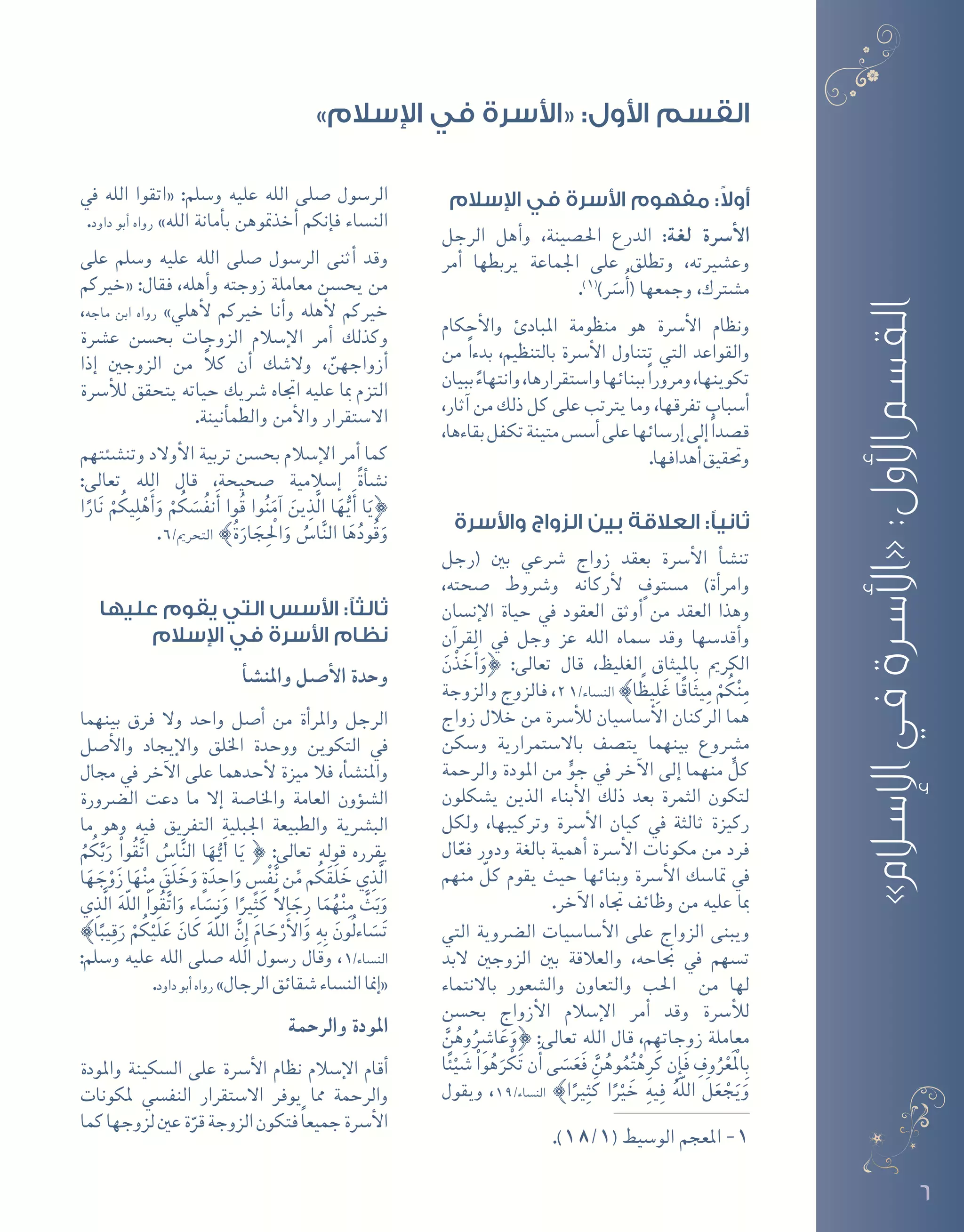 6
»‫اإلسالم‬‫في‬‫«األسرة‬:‫األول‬‫القسم‬
‫اإلسالم‬ ‫في‬ ‫األسرة‬ ‫مفهوم‬ :ً‫ال‬‫أو‬
‫الرجل‬ ‫أهل‬�‫و‬ ،‫احل�صينة‬ ‫الدرع‬ :‫لغة‬ ‫أ�رسة‬‫ل‬‫ا‬
‫أمر‬� ‫يربطها‬ ‫اجلماعة‬ ‫على‬ ‫وتطلق‬ ،‫وع�شريته‬
.)1(
)َ‫سر‬�ُ‫أ‬�( ‫وجمعها‬ ،‫م�شرتك‬
‫أحكام‬‫ل‬‫وا‬ ‫املبادئ‬ ‫منظومة‬ ‫هو‬ ‫أ�رسة‬‫ل‬‫ا‬ ‫ونظام‬
‫من‬ ً‫ا‬‫بدء‬ ،‫بالتنظيم‬ ‫أ�رسة‬‫ل‬‫ا‬ ‫تتناول‬ ‫التي‬ ‫والقواعد‬
‫ببيان‬ ً‫وانتهاء‬،‫وا�ستقرارها‬‫ببنائها‬ً‫ا‬‫ومرور‬،‫تكوينها‬
،‫آثار‬� ‫من‬ ‫ذلك‬ ‫كل‬ ‫على‬ ‫يرتتب‬ ‫وما‬ ،‫تفرقها‬ ‫أ�سباب‬�
،‫بقاءها‬‫تكفل‬‫متينة‬‫أ�س�س‬�‫على‬‫إر�سائها‬�‫إلى‬�ً‫ا‬‫ق�صد‬
.‫أهدافها‬�‫وحتقيق‬
‫واألسرة‬ ‫الزواج‬ ‫بين‬ ‫العالقة‬ :‫ثانيًا‬
‫(رجل‬ ‫بني‬ ‫�رشعي‬ ‫زواج‬ ‫بعقد‬ ‫أ�رسة‬‫ل‬‫ا‬ ‫أ‬�‫ش‬�‫تن‬
،‫�صحته‬ ‫و�رشوط‬ ‫أركانه‬‫ل‬ ٍ‫م�ستوف‬ )‫أة‬�‫وامر‬
‫إن�سان‬‫ل‬‫ا‬ ‫حياة‬ ‫يف‬ ‫العقود‬ ‫أوثق‬� ‫من‬ ‫العقد‬ ‫وهذا‬
‫آن‬�‫القر‬ ‫يف‬ ‫وجل‬ ‫عز‬ ‫الله‬ ‫�سماه‬ ‫وقد‬ ‫أقد�سها‬�‫و‬
َ‫ن‬ْ‫ذ‬ َ‫خ‬َ‫أ‬�َ‫}و‬ :‫تعالى‬ ‫قال‬ ،‫الغليظ‬ ‫بامليثاق‬ ‫الكرمي‬
‫والزوجة‬ ‫فالزوج‬ ،21/‫الن�ساء‬ {‫ا‬ ً‫يظ‬ِ‫ل‬َ‫غ‬ ‫ا‬ً‫ق‬‫ا‬َ‫ث‬‫ي‬ِ‫م‬ ْ‫م‬ُ‫ك‬ْ‫ن‬ِ‫م‬
‫زواج‬ ‫خالل‬ ‫من‬ ‫أ�رسة‬‫ل‬‫ل‬ ‫أ�سا�سيان‬‫ل‬‫ا‬ ‫الركنان‬ ‫هما‬
‫و�سكن‬ ‫باال�ستمرارية‬ ‫يت�صف‬ ‫بينهما‬ ‫م�رشوع‬
‫والرحمة‬ ‫املودة‬ ‫من‬ ٍّ‫جو‬ ‫يف‬ ‫آخر‬‫ل‬‫ا‬ ‫إلى‬� ‫منهما‬ ٍّ‫كل‬
‫ي�شكلون‬ ‫الذين‬ ‫أبناء‬‫ل‬‫ا‬ ‫ذلك‬ ‫بعد‬ ‫الثمرة‬ ‫لتكون‬
‫ولكل‬ ،‫وتركيبها‬ ‫أ�رسة‬‫ل‬‫ا‬ ‫كيان‬ ‫يف‬ ‫ثالثة‬ ‫ركيزة‬
‫ال‬ّ‫فع‬ ‫ودور‬ ‫بالغة‬ ‫أهمية‬� ‫أ�رسة‬‫ل‬‫ا‬ ‫مكونات‬ ‫من‬ ‫فرد‬
‫منهم‬ ّ‫كل‬ ‫يقوم‬ ‫حيث‬ ‫وبنائها‬ ‫أ�رسة‬‫ل‬‫ا‬ ‫متا�سك‬ ‫يف‬
.‫آخر‬‫ل‬‫ا‬ ‫جتاه‬ ‫وظائف‬ ‫من‬ ‫عليه‬ ‫مبا‬
‫التي‬ ‫ال�رضوية‬ ‫أ�سا�سيات‬‫ل‬‫ا‬ ‫على‬ ‫الزواج‬ ‫ويبنى‬
‫البد‬ ‫الزوجني‬ ‫بني‬ ‫والعالقة‬ ،‫جناحه‬ ‫يف‬ ‫ت�سهم‬
‫باالنتماء‬ ‫وال�شعور‬ ‫والتعاون‬ ‫احلب‬ ‫من‬ ‫لها‬
‫بح�سن‬ ‫أزواج‬‫ل‬‫ا‬ ‫إ�سالم‬‫ل‬‫ا‬ ‫أمر‬� ‫وقد‬ ‫أ�رسة‬‫ل‬‫ل‬
َّ‫ن‬ُ‫وه‬ُِ‫ا�شر‬َ‫ع‬َ‫}و‬ :‫تعالى‬ ‫الله‬ ‫قال‬ ،‫زوجاتهم‬ ‫معاملة‬
‫ا‬ً‫ئ‬ْ‫ي‬ َ‫�ش‬ ْ‫وا‬ُ‫ه‬َ‫ر‬ ْ‫ك‬َ‫ت‬ ‫ن‬َ‫أ‬� ‫ى‬ َ‫�س‬َ‫َع‬‫ف‬ َّ‫ن‬ُ‫وه‬ُ‫م‬ُ‫ت‬ْ‫ه‬ِ‫ر‬َ‫ك‬ ‫ِن‬‫إ‬�َ‫ف‬ ِ‫وف‬ُ‫ر‬ْ‫َع‬ْ‫لم‬‫ا‬ِ‫ب‬
‫ويقول‬ ،19/‫الن�ساء‬ {‫ا‬ً‫ري‬ِ‫ث‬َ‫ك‬ ‫ا‬ً ْ‫ر‬‫ي‬ َ‫خ‬ ِ‫يه‬ِ‫ف‬ ُ‫ه‬ّ‫ل‬‫ال‬ َ‫ل‬َ‫ع‬ ْ‫ج‬َ‫ي‬َ‫و‬
.)18/1( ‫الو�سيط‬ ‫املعجم‬ -1
‫يف‬ ‫الله‬ ‫«اتقوا‬ :‫و�سلم‬ ‫عليه‬ ‫الله‬ ‫�صلى‬ ‫الر�سول‬
.‫داود‬ ‫أبو‬� ‫رواه‬ »‫الله‬ ‫أمانة‬�‫ب‬ ‫أخذمتوهن‬� ‫إنكم‬�‫ف‬ ‫الن�ساء‬
‫على‬ ‫و�سلم‬ ‫عليه‬ ‫الله‬ ‫�صلى‬ ‫الر�سول‬ ‫أثنى‬� ‫وقد‬
‫«خريكم‬ :‫فقال‬ ،‫أهله‬�‫و‬ ‫زوجته‬ ‫معاملة‬ ‫يح�سن‬ ‫من‬
،‫ماجه‬ ‫ابن‬ ‫رواه‬ »‫أهلي‬‫ل‬ ‫خريكم‬ ‫أنا‬�‫و‬ ‫أهله‬‫ل‬ ‫خريكم‬
‫ع�رشة‬ ‫بح�سن‬ ‫الزوجات‬ ‫إ�سالم‬‫ل‬‫ا‬ ‫أمر‬� ‫وكذلك‬
‫إذا‬� ‫الزوجني‬ ‫من‬ ً‫ال‬‫ك‬ ‫أن‬� ‫وال�شك‬ ، ّ‫أزواجهن‬�
‫أ�رسة‬‫ل‬‫ل‬ ‫يتحقق‬ ‫حياته‬ ‫�رشيك‬ ‫اجتاه‬ ‫عليه‬ ‫مبا‬ ‫التزم‬
.‫أنينة‬�‫والطم‬ ‫أمن‬‫ل‬‫وا‬ ‫اال�ستقرار‬
‫وتن�شئتهم‬ ‫أوالد‬‫ل‬‫ا‬ ‫تربية‬ ‫بح�سن‬ ‫إ�سالم‬‫ل‬‫ا‬ ‫أمر‬� ‫كما‬
:‫تعالى‬ ‫الله‬ ‫قال‬ ،‫�صحيحة‬ ‫إ�سالمية‬� ً‫ة‬‫أ‬�‫ش‬�‫ن‬
‫ا‬ً‫ار‬َ‫ن‬ ْ‫م‬ُ‫يك‬ِ‫ل‬ْ‫ه‬َ‫أ‬�َ‫و‬ ْ‫م‬ُ‫ك‬ َ‫�س‬ُ‫ف‬‫ن‬َ‫أ‬� ‫وا‬ُ‫ق‬ ‫وا‬ُ‫ن‬َ‫آم‬� َ‫ين‬ِ‫َّذ‬‫ل‬‫ا‬ ‫ا‬َ‫ه‬ُّ‫ي‬َ‫أ‬� ‫ا‬َ‫}ي‬
.6/‫التحرمي‬ {ُ‫ة‬َ‫ار‬ َ‫ج‬ِْ‫الح‬َ‫و‬ ُ‫ا�س‬َّ‫ن‬‫ال‬ ‫ا‬َ‫ه‬ُ‫ود‬ُ‫ق‬َ‫و‬
‫عليها‬ ‫يقوم‬ ‫التي‬ ‫األسس‬ :‫ثالثًا‬
‫اإلسالم‬ ‫في‬ ‫األسرة‬ ‫نظام‬
‫أ‬�‫ش‬�‫واملن‬ ‫أ�صل‬‫ل‬‫ا‬ ‫وحدة‬
‫بينهما‬ ‫فرق‬ ‫وال‬ ‫واحد‬ ‫أ�صل‬� ‫من‬ ‫أة‬�‫واملر‬ ‫الرجل‬
‫أ�صل‬‫ل‬‫وا‬ ‫إيجاد‬‫ل‬‫وا‬ ‫اخللق‬ ‫ووحدة‬ ‫التكوين‬ ‫يف‬
‫جمال‬ ‫يف‬ ‫آخر‬‫ل‬‫ا‬ ‫على‬ ‫أحدهما‬‫ل‬ ‫ميزة‬ ‫فال‬ ،‫أ‬�‫ش‬�‫واملن‬
‫ال�رضورة‬ ‫دعت‬ ‫ما‬ ‫إال‬� ‫واخلا�صة‬ ‫العامة‬ ‫ؤون‬�‫ش‬�‫ال‬
‫ما‬ ‫وهو‬ ‫فيه‬ ‫التفريق‬ ‫اجلبلية‬ ‫والطبيعة‬ ‫الب�رشية‬
ُ‫م‬ُ‫ك‬َّ‫ب‬َ‫ر‬ ْ‫ا‬‫و‬ُ‫ق‬َّ‫ت‬‫ا‬ ُ‫ا�س‬َّ‫ن‬‫ال‬ ‫ا‬َ‫ه‬ُّ‫ي‬َ‫أ‬� ‫ا‬َ‫ي‬ } :‫تعالى‬ ‫قوله‬ ‫يقرره‬
‫ا‬َ‫ه‬ َ‫ج‬ْ‫و‬َ‫ز‬ ‫ا‬َ‫ه‬ْ‫ن‬ِ‫م‬ َ‫َق‬‫ل‬ َ‫خ‬َ‫و‬ ٍ‫ة‬َ‫د‬ ِ‫اح‬َ‫و‬ ٍ‫�س‬ْ‫ف‬َّ‫ن‬ ‫ن‬ِّ‫م‬ ‫م‬ُ‫ك‬َ‫ق‬َ‫ل‬ َ‫خ‬ ‫ي‬ِ‫َّذ‬‫ل‬‫ا‬
‫ي‬ِ‫َّذ‬‫ل‬‫ا‬ َ‫ه‬ّ‫ل‬‫ال‬ ْ‫ا‬‫و‬ُ‫ق‬َّ‫ت‬‫ا‬َ‫و‬ ‫اء‬ َ‫�س‬ِ‫ن‬َ‫و‬ ‫ا‬ً‫ري‬ِ‫ث‬َ‫ك‬ ً‫ال‬‫ا‬ َ‫ج‬ِ‫ر‬ ‫ا‬َ‫م‬ُ‫ه‬ْ‫ن‬ِ‫م‬ َّ‫ث‬َ‫ب‬َ‫و‬
{‫ا‬ً‫يب‬ِ‫ق‬َ‫ر‬ ْ‫م‬ُ‫ك‬ْ‫َي‬‫ل‬َ‫ع‬ َ‫ان‬َ‫ك‬ َ‫ه‬ّ‫ل‬‫ال‬ َّ‫ِن‬‫إ‬� َ‫ام‬ َ‫ح‬ْ‫ر‬َ‫أ‬‫ل‬‫ا‬َ‫و‬ ِ‫ه‬ِ‫ب‬ َ‫ُون‬‫ل‬‫اء‬ َ‫�س‬َ‫ت‬
:‫و�سلم‬ ‫عليه‬ ‫الله‬ ‫�صلى‬ ‫الله‬ ‫ر�سول‬ ‫وقال‬ ،1/‫الن�ساء‬
.‫داود‬‫أبو‬�‫رواه‬ »‫الرجال‬‫�شقائق‬‫الن�ساء‬‫إمنا‬�«
‫والرحمة‬ ‫املودة‬
‫واملودة‬ ‫ال�سكينة‬ ‫على‬ ‫أ�رسة‬‫ل‬‫ا‬ ‫نظام‬ ‫إ�سالم‬‫ل‬‫ا‬ ‫أقام‬�
‫ملكونات‬ ‫النف�سي‬ ‫اال�ستقرار‬ ‫يوفر‬ ‫مما‬ ‫والرحمة‬
‫كما‬‫لزوجها‬‫عني‬‫ة‬ّ‫قر‬‫الزوجة‬‫فتكون‬ً‫ا‬‫جميع‬‫أ�رسة‬‫ل‬‫ا‬
»‫اإلسالم‬ ‫في‬ ‫«األسرة‬ :‫األول‬ ‫القسم‬
 