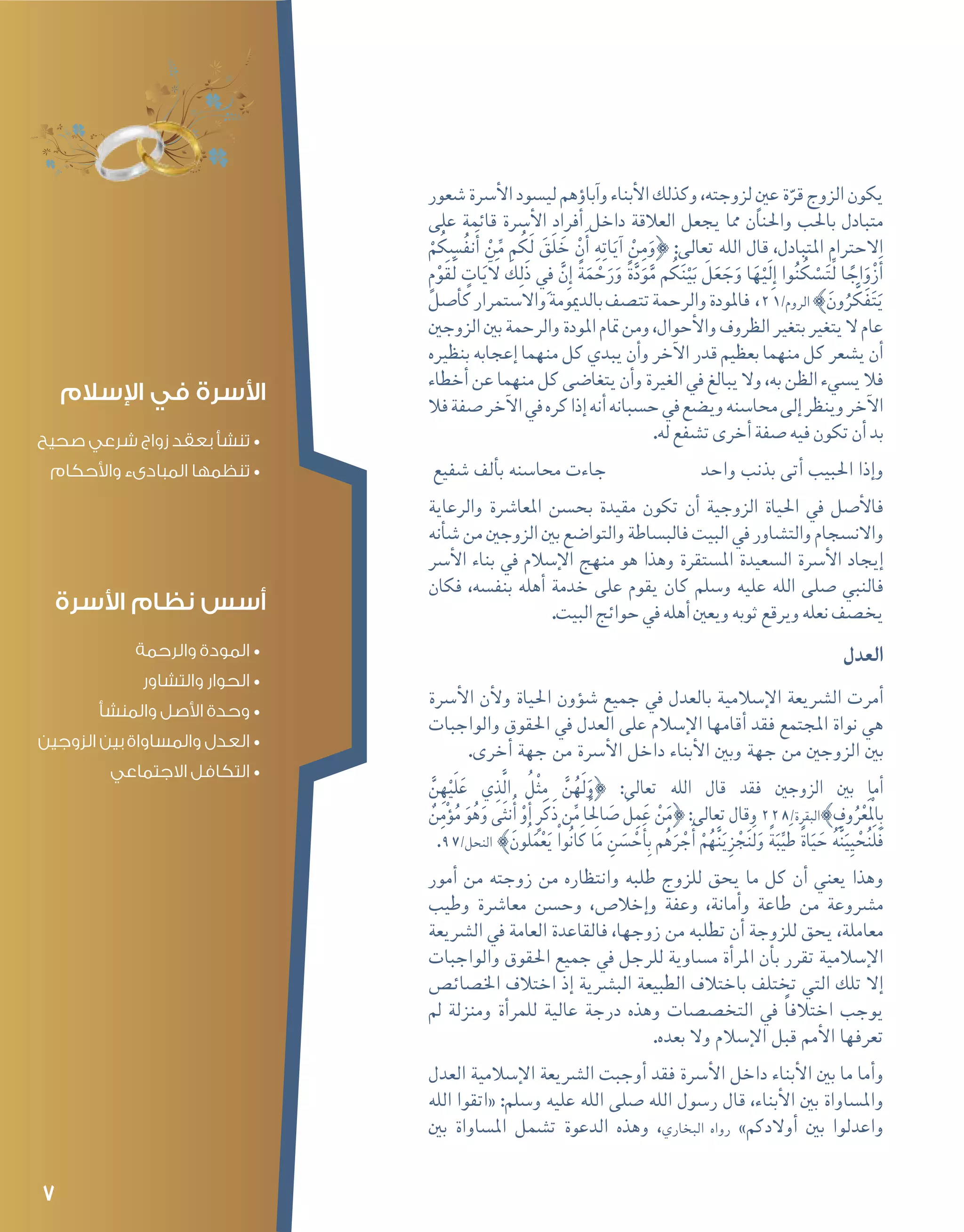 7
‫�شعور‬‫أ�رسة‬‫ل‬‫ا‬‫لي�سود‬‫ؤهم‬�‫آبا‬�‫و‬‫أبناء‬‫ل‬‫ا‬‫وكذلك‬،‫لزوجته‬ ٍ‫عني‬‫ة‬ّ‫قر‬‫الزوج‬‫يكون‬
‫على‬ ‫قائمة‬ ‫أ�رسة‬‫ل‬‫ا‬ ‫أفراد‬� ‫داخل‬ ‫العالقة‬ ‫يجعل‬ ‫مما‬ ‫واحلنان‬ ‫باحلب‬ ‫متبادل‬
ْ‫م‬ُ‫ك‬ ِ‫�س‬ُ‫ف‬‫ن‬َ‫أ‬� ْ‫ن‬ِّ‫م‬ ‫م‬ُ‫َك‬‫ل‬ َ‫َق‬‫ل‬ َ‫خ‬ ْ‫ن‬َ‫أ‬� ِ‫ه‬ِ‫ت‬‫ا‬َ‫آي‬� ْ‫ن‬ِ‫م‬َ‫}و‬ :‫تعالى‬ ‫الله‬ ‫قال‬ ،‫املتبادل‬ ‫االحرتام‬
ٍ‫م‬ْ‫َو‬‫ق‬ِّ‫ل‬ ٍ‫ات‬َ‫ي‬‫آ‬ َ‫ل‬ َ‫ك‬ِ‫ل‬َ‫ذ‬ ِ‫في‬ َّ‫ِن‬‫إ‬� ً‫ة‬َ‫م‬ ْ‫ح‬َ‫ر‬َ‫و‬ ً‫ة‬َّ‫د‬َ‫و‬َّ‫م‬ ‫م‬ُ‫ك‬َ‫ن‬ْ‫ي‬َ‫ب‬ َ‫ل‬َ‫ع‬ َ‫ج‬َ‫و‬ ‫ا‬َ‫ه‬ْ‫َي‬‫ل‬ِ‫إ‬� ‫وا‬ُ‫ن‬ُ‫ك‬ ْ‫�س‬َ‫ت‬ِّ‫ل‬ ‫ا‬ ً‫اج‬َ‫و‬ْ‫ز‬َ‫أ‬�
‫أ�صل‬�‫ك‬‫واال�ستمرار‬‫بالدميومة‬‫تت�صف‬‫والرحمة‬‫فاملودة‬ ،21/‫الروم‬{َ‫ون‬ُ‫ر‬ َّ‫ك‬َ‫ف‬َ‫ت‬َ‫ي‬
‫الزوجني‬‫بني‬‫والرحمة‬‫املودة‬‫متام‬‫ومن‬،‫أحوال‬‫ل‬‫وا‬‫الظروف‬‫بتغري‬‫يتغري‬‫ال‬‫عام‬
‫بنظريه‬ ‫إعجابه‬� ‫منهما‬ ‫كل‬ ‫يبدي‬ ‫أن‬�‫و‬ ‫آخر‬‫ل‬‫ا‬ ‫قدر‬ ‫بعظيم‬ ‫منهما‬ ‫كل‬ ‫ي�شعر‬ ‫أن‬�
‫أخطاء‬�‫عن‬‫منهما‬‫كل‬‫يتغا�ضى‬‫أن‬�‫و‬‫الغرية‬‫يف‬‫يبالغ‬‫وال‬،‫به‬‫الظن‬‫ي�سيء‬‫فال‬
‫فال‬‫�صفة‬‫آخر‬‫ل‬‫ا‬‫يف‬‫كره‬‫إذا‬�‫أنه‬�‫ح�سبانه‬‫يف‬‫وي�ضع‬‫حما�سنه‬‫إلى‬�‫وينظر‬‫آخر‬‫ل‬‫ا‬
.‫له‬‫ت�شفع‬‫أخرى‬�‫�صفة‬‫فيه‬‫تكون‬‫أن‬�‫بد‬
‫�شفيع‬ ‫ألف‬�‫ب‬ ‫حما�سنه‬ ‫جاءت‬ 		‫واحد‬ ‫بذنب‬ ‫أتى‬� ‫احلبيب‬ ‫إذا‬�‫و‬
‫والرعاية‬ ‫املعا�رشة‬ ‫بح�سن‬ ‫مقيدة‬ ‫تكون‬ ‫أن‬� ‫الزوجية‬ ‫احلياة‬ ‫يف‬ ‫أ�صل‬‫ل‬‫فا‬
‫أنه‬�‫ش‬�‫من‬‫الزوجني‬‫بني‬‫والتوا�ضع‬‫فالب�ساطة‬‫البيت‬‫يف‬‫والت�شاور‬‫واالن�سجام‬
‫أ�رس‬‫ل‬‫ا‬ ‫بناء‬ ‫يف‬ ‫إ�سالم‬‫ل‬‫ا‬ ‫منهج‬ ‫هو‬ ‫وهذا‬ ‫امل�ستقرة‬ ‫ال�سعيدة‬ ‫أ�رسة‬‫ل‬‫ا‬ ‫إيجاد‬�
‫فكان‬ ،‫بنف�سه‬ ‫أهله‬� ‫خدمة‬ ‫على‬ ‫يقوم‬ ‫كان‬ ‫و�سلم‬ ‫عليه‬ ‫الله‬ ‫�صلى‬ ‫فالنبي‬
.‫البيت‬‫حوائج‬‫يف‬‫أهله‬�‫ويعني‬‫ثوبه‬‫ويرقع‬‫نعله‬‫يخ�صف‬
‫العدل‬
‫أ�رسة‬‫ل‬‫ا‬ ‫أن‬‫ل‬‫و‬ ‫احلياة‬ ‫ؤون‬�‫ش‬� ‫جميع‬ ‫يف‬ ‫بالعدل‬ ‫إ�سالمية‬‫ل‬‫ا‬ ‫ال�رشيعة‬ ‫أمرت‬�
‫والواجبات‬ ‫احلقوق‬ ‫يف‬ ‫العدل‬ ‫على‬ ‫إ�سالم‬‫ل‬‫ا‬ ‫أقامها‬� ‫فقد‬ ‫املجتمع‬ ‫نواة‬ ‫هي‬
.‫أخرى‬� ‫جهة‬ ‫من‬ ‫أ�رسة‬‫ل‬‫ا‬ ‫داخل‬ ‫أبناء‬‫ل‬‫ا‬ ‫وبني‬ ‫جهة‬ ‫من‬ ‫الزوجني‬ ‫بني‬
َّ‫ن‬ِ‫ه‬ْ‫ي‬َ‫ل‬َ‫ع‬ ‫ي‬ِ‫ذ‬َّ‫ل‬‫ا‬ ُ‫ْل‬‫ث‬ِ‫م‬ َّ‫ن‬ُ‫ه‬َ‫ل‬َ‫}و‬ :‫تعالى‬ ‫الله‬ ‫قال‬ ‫فقد‬ ‫الزوجني‬ ‫بني‬ ‫أما‬�
ٌ‫ن‬ِ‫م‬ْ‫ؤ‬�ُ‫م‬ َ‫و‬ُ‫ه‬َ‫و‬ ‫َى‬‫ث‬‫ن‬ُ‫أ‬� ْ‫و‬َ‫أ‬� ٍ‫ر‬َ‫ك‬َ‫ذ‬ ‫ن‬ِّ‫م‬ ‫ا‬ًِ‫لح‬‫ا‬ َ‫�ص‬ َ‫ل‬ِ‫م‬َ‫ع‬ ْ‫ن‬َ‫}م‬ :‫تعالى‬ ‫وقال‬ 228/‫البقرة‬{ ِ‫وف‬ُ‫ر‬ْ‫ع‬َْ‫لم‬‫ا‬ِ‫ب‬
.97/‫النحل‬ {َ‫ون‬ُ‫ل‬َ‫م‬ْ‫ع‬َ‫ي‬ ْ‫ا‬‫و‬ُ‫ن‬‫ا‬َ‫ك‬ ‫ا‬َ‫م‬ ِ‫ن‬ َ‫�س‬ ْ‫ح‬َ‫أ‬�ِ‫ب‬ ‫م‬ُ‫ه‬َ‫ر‬ ْ‫ج‬َ‫أ‬� ْ‫م‬ُ‫ه‬َّ‫ن‬َ‫ي‬ِ‫ز‬ ْ‫ج‬َ‫ن‬َ‫ل‬َ‫و‬ ً‫ة‬َ‫ب‬ِّ‫ي‬َ‫ط‬ ً‫ة‬‫ا‬َ‫ي‬ َ‫ح‬ ُ‫ه‬َّ‫ن‬َ‫ِي‬‫ي‬ ْ‫ح‬ُ‫ن‬َ‫ل‬َ‫ف‬
‫أمور‬� ‫من‬ ‫زوجته‬ ‫من‬ ‫وانتظاره‬ ‫طلبه‬ ‫للزوج‬ ‫يحق‬ ‫ما‬ ‫كل‬ ‫أن‬� ‫يعني‬ ‫وهذا‬
‫وطيب‬ ‫معا�رشة‬ ‫وح�سن‬ ،‫إخال�ص‬�‫و‬ ‫وعفة‬ ،‫أمانة‬�‫و‬ ‫طاعة‬ ‫من‬ ‫م�رشوعة‬
‫ال�رشيعة‬ ‫يف‬ ‫العامة‬ ‫فالقاعدة‬ ،‫زوجها‬ ‫من‬ ‫تطلبه‬ ‫أن‬� ‫للزوجة‬ ‫يحق‬ ،‫معاملة‬
‫والواجبات‬ ‫احلقوق‬ ‫جميع‬ ‫يف‬ ‫للرجل‬ ‫م�ساوية‬ ‫أة‬�‫املر‬ ‫أن‬�‫ب‬ ‫تقرر‬ ‫إ�سالمية‬‫ل‬‫ا‬
‫اخل�صائ�ص‬ ‫اختالف‬ ‫إذ‬� ‫الب�رشية‬ ‫الطبيعة‬ ‫باختالف‬ ‫تختلف‬ ‫التي‬ ‫تلك‬ ‫إال‬�
‫مل‬ ‫ومنزلة‬ ‫أة‬�‫للمر‬ ‫عالية‬ ‫درجة‬ ‫وهذه‬ ‫التخ�ص�صات‬ ‫يف‬ ً‫ا‬‫اختالف‬ ‫يوجب‬
.‫بعده‬ ‫وال‬ ‫إ�سالم‬‫ل‬‫ا‬ ‫قبل‬ ‫أمم‬‫ل‬‫ا‬ ‫تعرفها‬
‫العدل‬ ‫إ�سالمية‬‫ل‬‫ا‬ ‫ال�رشيعة‬ ‫أوجبت‬� ‫فقد‬ ‫أ�رسة‬‫ل‬‫ا‬ ‫داخل‬ ‫أبناء‬‫ل‬‫ا‬ ‫بني‬ ‫ما‬ ‫أما‬�‫و‬
‫الله‬ ‫«اتقوا‬ :‫و�سلم‬ ‫عليه‬ ‫الله‬ ‫�صلى‬ ‫الله‬ ‫ر�سول‬ ‫قال‬ ،‫أبناء‬‫ل‬‫ا‬ ‫بني‬ ‫وامل�ساواة‬
‫بني‬ ‫امل�ساواة‬ ‫ت�شمل‬ ‫الدعوة‬ ‫وهذه‬ ،‫البخاري‬ ‫رواه‬ »‫أوالدكم‬� ‫بني‬ ‫واعدلوا‬
‫اإلسالم‬ ‫في‬ ‫األسرة‬
•	‫صحيح‬ ‫شرعي‬ ‫زواج‬ ‫بعقد‬ ‫تنشأ‬
•	‫واألحكام‬ ‫المبادىء‬ ‫تنظمها‬
‫األسرة‬ ‫نظام‬ ‫أسس‬
•	‫والرحمة‬ ‫المودة‬
•	‫والتشاور‬ ‫الحوار‬
•	‫والمنشأ‬ ‫األصل‬ ‫وحدة‬
•	‫الزوجين‬ ‫بين‬ ‫والمساواة‬ ‫العدل‬
•	‫االجتماعي‬ ‫التكافل‬
 