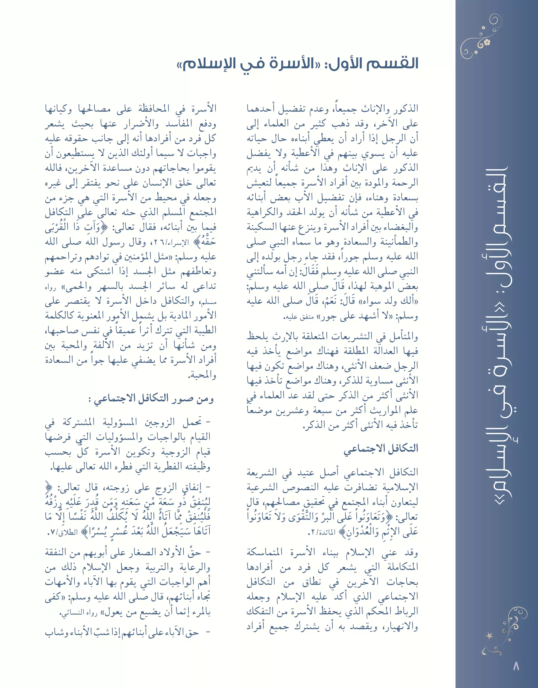 8
‫أحدهما‬� ‫تف�ضيل‬ ‫وعدم‬ ،ً‫ا‬‫جميع‬ ‫إناث‬‫ل‬‫وا‬ ‫الذكور‬
‫إلى‬� ‫العلماء‬ ‫من‬ ‫كثري‬ ‫ذهب‬ ‫وقد‬ ،‫آخر‬‫ل‬‫ا‬ ‫على‬
‫حياته‬ ‫حال‬ ‫أبناءه‬� ‫يعطي‬ ‫أن‬� ‫أراد‬� ‫إذا‬� ‫الرجل‬ ‫أن‬�
‫يف�ضل‬ ‫وال‬ ‫أعطية‬‫ل‬‫ا‬ ‫يف‬ ‫بينهم‬ ‫ي�سوي‬ ‫أن‬� ‫عليه‬
‫يدمي‬ ‫أن‬� ‫أنه‬�‫ش‬� ‫من‬ ‫وهذا‬ ‫إناث‬‫ل‬‫ا‬ ‫على‬ ‫الذكور‬
‫لتعي�ش‬ ً‫ا‬‫جميع‬ ‫أ�رسة‬‫ل‬‫ا‬ ‫أفراد‬� ‫بني‬ ‫واملودة‬ ‫الرحمة‬
‫أبنائه‬� ‫بع�ض‬ ‫أب‬‫ل‬‫ا‬ ‫تف�ضيل‬ ‫إن‬�‫ف‬ ،‫وهناء‬ ‫ب�سعادة‬
‫والكراهية‬ ‫احلقد‬ ‫يولد‬ ‫أن‬� ‫أنه‬�‫ش‬� ‫من‬ ‫أعطية‬‫ل‬‫ا‬ ‫يف‬
‫ال�سكينة‬ ‫عنها‬ ‫وينزع‬ ‫أ�رسة‬‫ل‬‫ا‬ ‫أفراد‬� ‫بني‬ ‫والبغ�ضاء‬
‫�صلى‬ ‫النبي‬ ‫�سماه‬ ‫ما‬ ‫وهو‬ ‫وال�سعادة‬ ‫أنينة‬�‫والطم‬
‫إلى‬� ‫بولده‬ ‫رجل‬ ‫جاء‬ ‫فقد‬ ،ً‫ا‬‫جور‬ ‫و�سلم‬ ‫عليه‬ ‫الله‬
‫ألتني‬�‫�س‬ ‫أمه‬� ‫إن‬� :َ‫ال‬َ‫ق‬َ‫ف‬ ‫و�سلم‬ ‫عليه‬ ‫الله‬ ‫�صلى‬ ‫النبي‬
:‫و�سلم‬ ‫عليه‬ ‫الله‬ ‫�صلى‬ َ‫ال‬َ‫ق‬ ،‫لهذا‬ ‫املوهبة‬ ‫بع�ض‬
‫عليه‬ ‫الله‬ ‫�صلى‬ َ‫ال‬َ‫ق‬ ،ْ‫م‬َ‫ع‬َ‫ن‬ :َ‫ال‬َ‫ق‬ »‫�سواه‬ ‫ولد‬ ‫ألك‬�«
.‫عليه‬ ‫متفق‬ »‫جور‬ ‫على‬ ‫أ�شهد‬� ‫«ال‬ :‫و�سلم‬
‫يلحظ‬ ‫إرث‬‫ل‬‫با‬ ‫املتعلقة‬ ‫الت�رشيعات‬ ‫يف‬ ‫أمل‬�‫واملت‬
‫فيه‬ ‫أخذ‬�‫ي‬ ‫موا�ضع‬ ‫فهناك‬ ‫املطلقة‬ ‫العدالة‬ ‫فيها‬
‫فيها‬ ‫تكون‬ ‫موا�ضع‬ ‫وهناك‬ ،‫أنثى‬‫ل‬‫ا‬ ‫�ضعف‬ ‫الرجل‬
‫فيها‬ ‫أخذ‬�‫ت‬ ‫موا�ضع‬ ‫وهناك‬ ،‫للذكر‬ ‫م�ساوية‬ ‫أنثى‬‫ل‬‫ا‬
‫يف‬ ‫العلماء‬ ‫عد‬ ‫لقد‬ ‫حتى‬ ‫الذكر‬ ‫من‬ ‫أكرث‬� ‫أنثى‬‫ل‬‫ا‬
ً‫ا‬‫مو�ضع‬ ‫وع�رشين‬ ‫�سبعة‬ ‫من‬ ‫أكرث‬� ‫املواريث‬ ‫علم‬
.‫الذكر‬ ‫من‬ ‫أكرث‬� ‫أنثى‬‫ل‬‫ا‬ ‫فيه‬ ‫أخذ‬�‫ت‬
‫االجتماعي‬ ‫التكافل‬
‫ال�رشيعة‬ ‫يف‬ ‫عتيد‬ ‫أ�صل‬� ‫االجتماعي‬ ‫التكافل‬
‫ال�رشعية‬ ‫الن�صو�ص‬ ‫عليه‬ ‫ت�ضافرت‬ ‫إ�سالمية‬‫ل‬‫ا‬
‫قال‬ ،‫م�صاحلهم‬ ‫حتقيق‬ ‫يف‬ ‫املجتمع‬ ‫أبناء‬� ‫ليتعاون‬
ْ‫وا‬ُ‫ن‬َ‫او‬َ‫ع‬َ‫ت‬ َ‫ال‬َ‫و‬ ‫ى‬َ‫و‬ْ‫ق‬َّ‫ت‬‫ال‬َ‫و‬ ِّ‫ْرب‬‫ل‬‫ا‬ ‫َى‬‫ل‬َ‫ع‬ ْ‫وا‬ُ‫ن‬َ‫او‬َ‫ع‬َ‫ت‬َ‫}و‬ :‫تعالى‬
.2/‫املائدة‬ { ِ‫ان‬َ‫و‬ْ‫د‬ُ‫ْع‬‫ل‬‫ا‬َ‫و‬ ِ‫م‬ْ‫ث‬ِ‫إ‬‫ل‬‫ا‬ ‫َى‬‫ل‬َ‫ع‬
‫املتما�سكة‬ ‫أ�رسة‬‫ل‬‫ا‬ ‫ببناء‬ ‫إ�سالم‬‫ل‬‫ا‬ ‫عني‬ ‫وقد‬
‫أفرادها‬� ‫من‬ ‫فرد‬ ‫كل‬ ‫ي�شعر‬ ‫التي‬ ‫املتكاملة‬
‫التكافل‬ ‫من‬ ‫نطاق‬ ‫يف‬ ‫آخرين‬‫ل‬‫ا‬ ‫بحاجات‬
‫وجعله‬ ‫إ�سالم‬‫ل‬‫ا‬ ‫عليه‬ ‫أكد‬� ‫الذي‬ ‫االجتماعي‬
‫التفكك‬ ‫من‬ ‫أ�رسة‬‫ل‬‫ا‬ ‫يحفظ‬ ‫الذي‬ ‫املحكم‬ ‫الرباط‬
‫أفراد‬� ‫جميع‬ ‫ي�شرتك‬ ‫أن‬� ‫به‬ ‫ويق�صد‬ ،‫واالنهيار‬
‫وكيانها‬ ‫م�صاحلها‬ ‫على‬ ‫املحافظة‬ ‫يف‬ ‫أ�رسة‬‫ل‬‫ا‬
‫ي�شعر‬ ‫بحيث‬ ‫عنها‬ ‫أ�رضار‬‫ل‬‫وا‬ ‫املفا�سد‬ ‫ودفع‬
‫عليه‬ ‫حقوقه‬ ‫جانب‬ ‫إلى‬� ‫أنه‬� ‫أفرادها‬� ‫من‬ ‫فرد‬ ‫كل‬
‫أن‬� ‫ي�ستطيعون‬ ‫ال‬ ‫الذين‬ ‫أولئك‬� ‫�سيما‬ ‫ال‬ ‫واجبات‬
‫فالله‬ ،‫آخرين‬‫ل‬‫ا‬ ‫م�ساعدة‬ ‫دون‬ ‫بحاجاتهم‬ ‫يقوموا‬
‫غريه‬ ‫إلى‬� ‫يفتقر‬ ‫نحو‬ ‫على‬ ‫إن�سان‬‫ل‬‫ا‬ ‫خلق‬ ‫تعالى‬
‫من‬ ‫جزء‬ ‫هي‬ ‫التي‬ ‫أ�رسة‬‫ل‬‫ا‬ ‫من‬ ‫حميط‬ ‫يف‬ ‫وجعله‬
‫التكافل‬ ‫على‬ ‫تعالى‬ ‫حثه‬ ‫الذي‬ ‫امل�سلم‬ ‫املجتمع‬
‫ى‬َ‫ب‬ْ‫ر‬ُ‫ق‬ْ‫ل‬‫ا‬ ‫َا‬‫ذ‬ ِ‫آت‬�َ‫}و‬ :‫تعالى‬ ‫فقال‬ ،‫أبنائه‬� ‫بني‬ ‫فيما‬
‫الله‬ ‫�صلى‬ ‫الله‬ ‫ر�سول‬ ‫وقال‬ ،26/‫إ�رساء‬‫ل‬‫ا‬ {ُ‫ه‬َّ‫ق‬ َ‫ح‬
‫وتراحمهم‬ ‫توادهم‬ ‫يف‬ ‫ؤمنني‬�‫امل‬ ‫«مثل‬ :‫و�سلم‬ ‫عليه‬
‫ع�ضو‬ ‫منه‬ ‫ا�شتكى‬ ‫إذا‬� ‫اجل�سد‬ ‫مثل‬ ‫وتعاطفهم‬
‫رواه‬ »‫واحلمى‬ ‫بال�سهر‬ ‫اجل�سد‬ ‫�سائر‬ ‫له‬ ‫تداعى‬
‫على‬ ‫يقت�رص‬ ‫ال‬ ‫أ�رسة‬‫ل‬‫ا‬ ‫داخل‬ ‫والتكافل‬ ،‫م�سلم‬
‫كالكلمة‬ ‫املعنوية‬ ‫أمور‬‫ل‬‫ا‬ ‫ي�شمل‬ ‫بل‬ ‫املادية‬ ‫أمور‬‫ل‬‫ا‬
،‫�صاحبها‬ ‫نف�س‬ ‫يف‬ ً‫ا‬‫عميق‬ ً‫ا‬‫أثر‬� ‫ترتك‬ ‫التي‬ ‫الطيبة‬
‫بني‬ ‫واملحبة‬ ‫ألفة‬‫ل‬‫ا‬ ‫من‬ ‫تزيد‬ ‫أن‬� ‫أنها‬�‫ش‬� ‫ومن‬
‫ال�سعادة‬ ‫من‬ ً‫ا‬‫جو‬ ‫عليها‬ ‫ي�ضفي‬ ‫مما‬ ‫أ�رسة‬‫ل‬‫ا‬ ‫أفراد‬�
.‫واملحبة‬
: ‫االجتماعي‬ ‫التكافل‬ ‫�صور‬ ‫ومن‬
--‫يف‬ ‫امل�شرتكة‬ ‫ؤولية‬�‫امل�س‬ ‫الزوجني‬ ‫حتمل‬
‫فر�ضها‬ ‫التي‬ ‫ؤوليات‬�‫وامل�س‬ ‫بالواجبات‬ ‫القيام‬
‫بح�سب‬ ٌّ‫كل‬ ‫أ�رسة‬‫ل‬‫ا‬ ‫وتكوين‬ ‫الزوجية‬ ‫قيام‬
.‫عليها‬ ‫تعالى‬ ‫الله‬ ‫فطره‬ ‫التي‬ ‫الفطرية‬ ‫وظيفته‬
--} :‫تعالى‬ ‫قال‬ ،‫زوجته‬ ‫على‬ ‫الزوج‬ ‫إنفاق‬�
ُ‫ه‬ُ‫ق‬ْ‫ز‬ِ‫ر‬ ِ‫ه‬ْ‫َي‬‫ل‬َ‫ع‬ َ‫ر‬ ِ‫د‬ُ‫ق‬ ‫ن‬َ‫م‬َ‫و‬ ِ‫ه‬ِ‫ت‬َ‫ع‬ َ‫�س‬ ‫ن‬ِّ‫م‬ ٍ‫ة‬َ‫ع‬ َ‫�س‬ ‫ُو‬‫ذ‬ ْ‫ق‬ِ‫نف‬ُ‫ي‬ِ‫ل‬
‫ا‬َ‫م‬ َّ‫ا‬‫ِل‬‫إ‬� ‫ا‬ ً‫�س‬ْ‫ف‬َ‫ن‬ ُ‫ه‬َّ‫ل‬‫ال‬ ُ‫ِّف‬‫ل‬ َ‫ك‬ُ‫ي‬ َ‫ا‬‫ل‬ ُ‫ه‬َّ‫ل‬‫ال‬ ُ‫اه‬َ‫ت‬‫آ‬� ‫ا‬َِّ‫مم‬ ْ‫ق‬ِ‫نف‬ُ‫ْي‬‫ل‬َ‫ف‬
.7/‫الطالق‬ {‫ا‬ً ْ‫ر‬‫�س‬ُ‫ي‬ ٍ ْ‫ر‬‫�س‬ُ‫ع‬ َ‫د‬ْ‫ع‬َ‫ب‬ ُ‫ه‬َّ‫ل‬‫ال‬ ُ‫ل‬َ‫ع‬ ْ‫ج‬َ‫ي‬ َ‫�س‬ ‫ا‬َ‫اه‬َ‫ت‬‫آ‬�
--‫النفقة‬ ‫من‬ ‫أبويهم‬� ‫على‬ ‫ال�صغار‬ ‫أوالد‬‫ل‬‫ا‬ ِّ‫حق‬
‫من‬ ‫ذلك‬ ‫إ�سالم‬‫ل‬‫ا‬ ‫وجعل‬ ‫والرتبية‬ ‫والرعاية‬
‫أمهات‬‫ل‬‫وا‬ ‫آباء‬‫ل‬‫ا‬ ‫بها‬ ‫يقوم‬ ‫التي‬ ‫الواجبات‬ ‫أهم‬�
‫«كفى‬ :‫و�سلم‬ ‫عليه‬ ‫الله‬ ‫�صلى‬ ‫قال‬ ،‫أبنائهم‬� ‫جتاه‬
.‫الن�سائي‬ ‫رواه‬ »‫يعول‬ ‫من‬ ‫ي�ضيع‬ ‫أن‬� ‫إثما‬� ‫باملرء‬
--‫و�شاب‬‫أبناء‬‫ل‬‫ا‬ ّ‫�شب‬‫إذا‬�‫أبنائهم‬�‫على‬‫آباء‬‫ل‬‫ا‬‫حق‬
»‫اإلسالم‬‫في‬‫«األسرة‬:‫األول‬‫القسم‬
»‫اإلسالم‬ ‫في‬ ‫«األسرة‬ :‫األول‬ ‫القسم‬
 