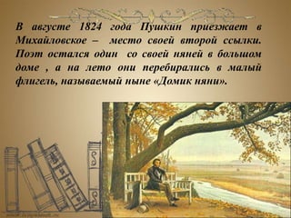 В августе 1824 года Пушкин приезжает в
Михайловское – место своей второй ссылки.
Поэт остался один со своей няней в большом
доме , а на лето они перебирались в малый
флигель, называемый ныне «Домик няни».
 