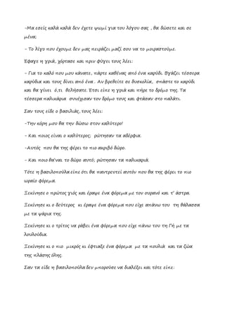 -Μα εσείς καλά καλά δεν έχετε ψωμί για του λόγου σας , θα δώσετε και σε
μένα;
- Tο λίγο που έχουμε δεν μας πειράζει μαζί σου να το μοιραστούμε.
Έφαγε η γριά, χόρτασε και πριν φύγει τους λέει:
- Για το καλό που μου κάνατε, πάρτε καθένας από ένα καρύδι. Βγάζει τέσσερα
καρύδια και τους δίνει από ένα . Αν βρεθείτε σε δυσκολία, σπάστε το καρύδι
και θα γίνει ό,τι θελήσατε. Έτσι είπε η γριά και πήρε το δρόμο της. Τα
τέσσερα παλικάρια συνέχισαν τον δρόμο τους και φτάσαν στο παλάτι.
Σαν τους είδε ο βασιλιάς, τους λέει:
-Tην κόρη μου θα την δώσω στον καλύτερο!
- Και ποιος είναι ο καλύτερος; ρώτησαν τα αδέρφια.
-Αυτός που θα της φέρει το πιο ακριβό δώρο.
- Και ποιο θα΄ναι το δώρο αυτό; ρώτησαν τα παλικαριά.
Τότε η βασιλοπούλα είπε ότι θα παντρευτεί αυτόν που θα της φέρει το πιο
ωραίο φόρεμα.
Ξεκίνησε ο πρώτος γιός και έραψε ένα φόρεμα με τον ουρανό και τ’ άστρα.
Ξεκίνησε κι ο δεύτερος κι έραψε ένα φόρεμα που είχε απάνω του τη θάλασσα
με τα ψάρια της.
Ξεκίνησε κι ο τρίτος να ράβει ένα φόρεμα που είχε πάνω του τη Γή με τα
λουλούδια.
Ξεκίνησε κι ο πιο μικρός κι έφτιαξε ένα φόρεμα με τα πουλιά και τα ζώα
της πλάσης όλης.
Σαν τα είδε η βασιλοπούλα δεν μπορούσε να διαλέξει και τότε είπε:
 