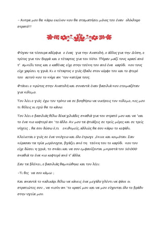 - Άντρα μου θα πάρω εκείνον που θα σταματήσει μόνος του έναν ολόκληρο
στρατό!!!
Φύγαν τα τέσσερα αδέρφια ο ένας για την Ανατολή, ο άλλος για την Δύση, ο
τρίτος για τον Βορρά και ο τέταρτος για τον Νότο. Πήραν μαζί τους κρασί από
τ’ αμπέλι τους και ο καθένας είχε στην τσέπη του από ένα καρύδι που τους
είχε χαρίσει η γριά. Κι ο τέταρτος ο γιός έβαλε στον κόρφο του και το φτερό
του αετού που το πήρε απ ‘τον πατέρα τους.
Φτάνει ο πρώτος στην Ανατολή και συναντά έναν βασιλιά που ετοιμαζόταν
για πόλεμο.
Του λέει ο γιός: έχω τον τρόπο να σε βοηθήσω να νικήσεις τον πόλεμο, πες μου
τι θέλεις κι εγώ θα το κάνω.
Του λέει ο βασιλιάς θέλω δέκα χιλιάδες σπαθιά για τον στρατό μου και να ’ναι
το ένα πιο κοφτερό απ ‘το άλλο. Αν μου τα φτιάξεις σε τρείς μέρες και σε τρείς
νύχτες , θα σου δώσω ό,τι επιθυμείς, αλλιώς θα σου πάρω το κεφάλι.
Κλείνεται ο γιός σε ένα υπόγειο και όλο έτρωγε ,έπινε και κοιμόταν. Σαν
πέρασαν τα τρία μερόνυχτα, βγάζει από τη τσέπη του το καρύδι που του
είχε δώσει η γριά, το σπάει και να σου εμφανίζονται μπροστά του 10.000
σπαθιά το ένα πιο κοφτερό από τ’ άλλα.
Σαν τα βλέπει, ο βασιλιάς θαμπώθηκε και του λέει:
-Tι θες να σου κάμω ;
Kαι απαντά το παλικάρι θέλω να κάνεις ένα μεγάλο γλέντι να φάνε οι
στρατιώτες σου , να πιούν απ ‘το κρασί μου και να μου εύχονται όλο το βράδυ
στην υγεία μου.
 