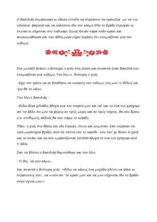 Ο βασιλιάς συμφώνησε κι έδωσε εντολή να στρώσουν τα τραπέζια με τα πιο
πλούσια φαγητά και να καλέσουν όλο τον κόσμο. Όλο το βράδυ έτρωγαν κι
έπιναν κι εύχονται στο παλικάρι. Όμως ήπιαν πάρα πολύ κρασί και
αποκοιμήθηκαν και την άλλη μέρα είχαν ξεχάσει ότι ετοιμαζόταν για τον
πόλεμο.
Στο μεταξύ φτάνει ο δεύτερος ο γιός στη Δύση και συναντά έναν βασιλιά που
ετοιμαζόταν για πόλεμο. Του λέει ο δεύτερος ο γιός:
-Έχω τον τρόπο να σε βοηθήσω να νικήσεις τον πόλεμο, πες μου τι θέλεις και
‘γω θα το κάνω.
Του λέει ο βασιλιάς :
-Θέλω δέκα χιλιάδες άλογα για τον στρατό μου και να’ ναι το ένα πιο γρήγορο
απ ‘το άλλο. Αν μου τα φέρεις σε τρείς μέρες και σε τρείς νύχτες, θα σου δώσω
ό,τι επιθυμείς, αλλιώς θα σου πάρω το κεφάλι.
Πάει ο γιός στο δάσος και όλο έτρωγε, έπινε και κοιμόταν. Σαν πέρασαν τα
τρία μερόνυχτα βγάζει από τη τσέπη του το καρύδι που του’ χε δώσει η γριά
και το σπάει και να σου εμφανίζονται 10.000 άλογα το ένα πιο γρήγορο από
τ’ άλλο.
Σαν τα βλέπει ο βασιλιάς θαμπώθηκε και του λέει:
-Tι θες να σου κάμω ;
Kαι απαντά ο δεύτερος γιός «θέλω να κάνεις ένα μεγάλο γλέντι να φάνε οι
στρατιώτες σου , να πιούν απ ‘το κρασί μου και να μου εύχονται όλο το βράδυ
στην υγεία μου.»
 