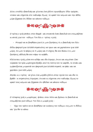 Δίνει εντολή ο βασιλιάς και γίνεται ένα γλέντι τρικούβερτο. Όλοι τρώγαν,
πίνανε και εύχονται στο παλικάρι. Όμως το κρασί τον κοίμισε και την άλλη
μέρα ξέχασαν ότι θέλαν να κάνουν πόλεμο.
Ο τρίτος ο γιός φτάνει στον Βορρά και συναντά έναν βασιλιά που ετοιμαζόταν
κι αυτός για τον πόλεμο. Του λέει ο τρίτος ο γιός:
- Μπορώ να σε βοηθήσω για ό,τι μου ζητήσεις. Κι ο βασιλιάς του λέει:
Θέλω φαγητό για 10.000 στρατιώτες να τρων και να χορταίνουν για 100
μέρες. Αν μου το φέρεις σε 3 μέρες και 3 νύχτες θα σου δώσω ό,τι μου
ζητήσεις, αλλιώς θα σου πάρω το κεφάλι.
Κλείνεται ο γιός μέσα στο κελάρι και όλο έτρωγε, έπινε και κοιμόταν. Σαν
πέρασαν τα τρία μερόνυχτα βγάζει από τη τσέπη του το καρύδι, το σπάει και
εμφανίζονται μπροστά του φαγητά για 10.000 στρατό, να φάει και να
χορτάσει για 100 μέρες.
Ζητάει κι ο τρίτος να γίνει ένα μεγάλο γλέντι στην υγεία του και όλο το
βράδυ οι στρατιώτες έτρωγαν, έπιναν κι εύχονται στο παλικάρι. Όμως το
κρασί τους κοίμισε και ξέχασαν ότι ήθελαν να κάνουν πόλεμο.
Ο τέταρτος γιός ο μικρότερος φτάνει στον Νότο και βρίσκει το βασιλιά να
ετοιμάζεται για πόλεμο. Του λέει ο μικρός γιός :
- ‘Εχω τον τρόπο να σε βοηθήσω να νικήσεις τον πόλεμο, πες μου τι θέλεις
και ‘γω θα το κάνω.
 