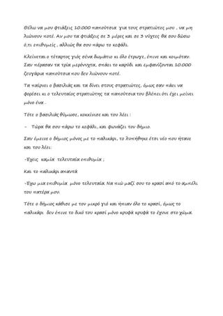 Θέλω να μου φτιάξεις 10.000 παπούτσια για τους στρατιώτες μου , να μη
λιώνουν ποτέ. Αν μου τα φτιάξεις σε 3 μέρες και σε 3 νύχτες θα σου δώσω
ό,τι επιθυμείς , αλλιώς θα σου πάρω το κεφάλι.
Κλείνεται ο τέταρτος γιός σένα δωμάτιο κι όλο έτρωγε, έπινε και κοιμόταν.
Σαν πέρασαν τα τρία μερόνυχτα, σπάει το καρύδι και εμφανίζονται 10.000
ζευγάρια παπούτσια που δεν λιώνουν ποτέ.
Τα παίρνει ο βασιλιάς και τα δίνει στους στρατιώτες, όμως σαν πάει να
φορέσει κι ο τελευταίος στρατιώτης τα παπούτσια του βλέπει ότι έχει μείνει
μόνο ένα .
Τότε ο βασιλιάς θύμωσε, κοκκίνισε και του λέει :
- Τώρα θα σου πάρω το κεφάλι, και φωνάζει τον δήμιο.
Σαν έμεινε ο δήμιος μόνος με το παλικάρι, το λυπήθηκε έτσι νέο που ήτανε
και του λέει:
-Έχεις καμία τελευταία επιθυμία ;
Kαι το παλικάρι απαντά
-Έχω μια επιθυμία μόνο τελευταία. Να πιώ μαζί σου το κρασί από το αμπέλι
του πατέρα μου.
Τότε ο δήμιος κάθισε με τον μικρό γιό και ήπιαν όλο το κρασί, όμως το
παλικάρι δεν έπινε το δικό του κρασί μόνο κρυφά κρυφά το έχυνε στο χώμα.
 