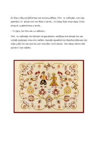 Σε λίγο ο δήμιος ζαλίστηκε και αποκοιμήθηκε. Τότε το παλικάρι, που είχε
κρατήσει το φτερό που του δώσε ο αετός , το έκαψε λίγο στην άκρη. Στην
στιγμή εμφανίστηκε ο αετός ,
- Τι έχεις του λέει και με κάλεσες ;
Tότε το παλικάρι του ζήτησε να χαμηλώσει, ανέβηκε στα φτερά του και
πέταξε γρήγορα πίσω στο παλάτι. Άρπαξε αγκαλιά την βασιλοπούλα και την
πήρε μαζί του και για να μην τους βρει ποτέ κανείς την έφερε κάπου εδώ
κοντά σ’ ένα παλάτι.
 