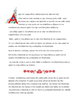 ρχή του παραμυθιού, καλησπέρα στην αφεντιά σας!
Ήταν κάποτε ένας πατέρας κι είχε τέσσερις γιούς. Κάθε πρωί
ξυπνούσε και πήγαινε και φρόντιζε το αμπέλι του και κάθε τρύγο
πατούσε με τους γιούς του τα σταφύλια κι έβγαινε το πιο
ευωδιαστό και κόκκινο κρασί που είχε ποτέ δοκιμάσει άνθρωπος.
- Δεν βάζω κρασί σ΄ ένα φλασκί και να το πάω του βασιλιά να τον
ευχαριστήσω; είπε μια μέρα.
Βάζει κρασί σ ΄ένα φλασκί και το πάει στον βασιλιά να τον ευχαριστήσει.
Το΄ πιε ο βασιλιάς και τόσο πολύ του άρεσε που ζήτησε να του πάει κρασί να
κεράσει και στα βαφτίσια της μονάκριβης του θυγατέρας.
Άμα το άκουσε ο πατέρας, γύρισε στο σπίτι και είπε στους γιούς του:
Θα στείλει ο βασιλιάς να του γεμίσουμε τις νταμιτζάνες με κρασί για να
κεράσει στα βαφτίσια της μονάκριβής του θυγατέρας .
-Ας είναι δα, είπαν οι γιοί κι όταν ήρθαν οι άνθρωποι του βασιλιά γέμισαν με
κρασί τις νταμιτζάνες ως απάνου.
Γινήκαν τα βαφτίσια, γλέντησαν όλοι καλά καλά, ήπιαν όλο το κρασί και δεν
άφησαν ούτε σταγόνα. Το κρασί όμως ήταν γλυκό και δυνατό και όλοι
αποκοιμήθηκαν. Βρήκε τότε ευκαιρία ένας Αράπης και έκλεψε την θυγατέρα
του Βασιλιά και την έκρυψε σ΄ένα πηγάδι και έβαλε έναν δράκο να τη φυλάει
..Άμα ξύπνησε ο Βασιλιάς κι είδε ότι έλειπε η μονάκριβη θυγατέρα του, έβγαλε
ντελάλη στην πόλη και φώναζε:
A
 