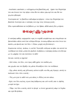 -Ακούσατε, ακούσατε, ο πολυχρονεμένος βασιλέας μας έχασε την θυγατέρα
του και όποιον του την φέρει πίσω θα τον κάνει γαμπρό του και θα τον
γεμίσει φλουριά.
Ξεκίνησαν απ΄ το βασίλειο παλικάρια να φέρουν πίσω την θυγατέρα του
βασιλιά. Ξεκίνησε και ο πατέρας που είχε τους τέσσερις γιούς .
Όλοι προσπαθούσαν να τα βάλουν με τον δράκο, αλλά κανείς δεν μπόρεσε.
Ο πατέρας καθώς προχωρούσε προς το πηγάδι κουράστηκε και σταμάτησε να
ξαποστάσει κάτου από ένα πελώριο δέντρο. Αποκοιμήθηκε και στον ύπνο του
ακούει μια φωνή και του λέει: « Σήκω, ψυχές να γλιτώσεις!»
Σηκώνεται τούτος απάνω, τι να δει? Ένα φίδι πολέμαε να φάει του αετού τα
πουλάκια που ήταν μέσα στη φωλιά. Ανεβαίνει ο πατέρας απάνω στο δέντρο
με το μαχαίρι του και σκοτώνει το φίδι!
Να και ο αετός κι έρχεται!
- Εσύ είσαι, του λέει, που τρως κάθε χρόνο τα παιδιά μου;
και χυμάει και του βγάζει τα μάτια. Φωνάζουν τότε τα πουλάκια:
- Όχι μάνα, αυτός μας γλίτωσες, κοίτα το φίδι που θα μας έτρωγε, αυτός το
σκότωσε! Λέει τότε ο αετός :
- Πες μου για το καλό που μου κάνες τι θέλεις να σου κάνω;
-Εγώ, του λέει εκείνος, είμαι ένας άνθρωπος και εσύ πουλί, σαν τι όφελος
μπορώ να έχω;
- Πάρε, του λέει ο αετός, αυτό το φτερό κι όποτε χρειαστείς κάψε το λιγάκι
και εγώ θα φτάσω.
 