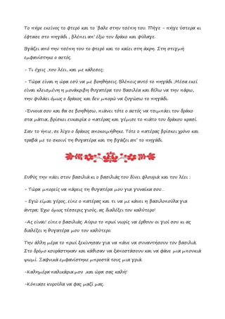 Το πήρε εκείνος το φτερό και το ΄βαλε στην τσέπη του. Πήγε - πήγε ύστερα κι
έφτασε στο πηγάδι , βλέπει απ’ έξω τον δράκο και φύλαγε.
Βγάζει από την τσέπη του το φτερό και το καίει στη άκρη. Στη στιγμή
εμφανίστηκε ο αετός.
- Τι έχεις ,του λέει, και με κάλεσες;
- Τώρα είναι η ώρα εσύ να με βοηθήσεις. Βλέπεις αυτό το πηγάδι ;Μέσα εκεί
είναι κλεισμένη η μονάκριβη θυγατέρα του Βασιλέα και θέλω να την πάρω,
την φυλάει όμως ο δράκος και δεν μπορώ να ζυγώσω το πηγάδι.
-Έννοια σου και θα σε βοηθήσω, πιάνει τότε ο αετός να τσιμπάει τον δράκο
στα μάτια, βρίσκει ευκαιρία ο πατέρας και γέμισε το πιάτο του δράκου κρασί.
Σαν το ήπιε, σε λίγο ο δράκος αποκοιμήθηκε. Τότε ο πατέρας βρίσκει χρόνο και
τραβά με το σκοινί τη θυγατέρα και τη βγάζει απ’ το πηγάδι.
Ευθύς την πάει στον βασιλιά κι ο βασιλιάς του δίνει φλουριά και του λέει :
- Τώρα μπορείς να πάρεις τη θυγατέρα μου για γυναίκα σου…
- Εγώ είμαι γέρος, είπε ο πατέρας και τι να με κάνει η βασιλοπούλα για
άντρα; Έχω όμως τέσσερις γιούς, ας διαλέξει τον καλύτερο!
-Ας είναι! είπε ο βασιλιάς. Αύριο το πρωί νωρίς να έρθουν οι γιοί σου κι ας
διαλέξει η θυγατέρα μου τον καλύτερο.
Την άλλη μέρα το πρωί ξεκίνησαν για να πάνε να συναντήσουν τον βασιλιά.
Στο δρόμο κουράστηκαν και κάθισαν να ξαποστάσουν και να φάνε μια μπουκιά
ψωμί. Ξαφνικά εμφανίστηκε μπροστά τους μια γριά.
-Καλημέρα παλικάρια μου ,και ώρα σας καλή!
-Κόπιασε κυρούλα να φας μαζί μας.
 