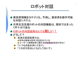 ロボット対話
実世界情報をカテゴリ化、予測し、実世界を操作可能
な対話システム
日常生活支援ロボットの対話機能は、現状ではまった
く不十分である
ロボットの対話技術はとても難しい！
どうして？
従来の言語処理では、
記号の意味は記号で記述されている
ユーザーと物理世界に関する共有信念を形成できない
「いつものあれ持ってきて」
「これを引き出しにもどしておいて」
3はじめに
 