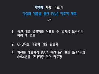 가상화 계층을 통한 PS/2 키로거 제작
구현
1. 특권 계층 명령어를 사용할 수 있게끔 드라이버
제작 후 로드
2. CPU지원 가상화 계층 활성화
3. 가상화 계층에서 PS/2 관련 I/O 포트 0x60번과
0x64번을 모니터링 하며 키로깅
가상화 계층 키로거
 
