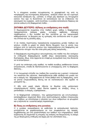  η σύγχρονη γυναίκα πετυχαίνοντας τη χειραφέτησή της από τις
πατριαρχικές και συντηρητικές δεσμεύσεις αναζητά πλέον και την ευρύτερη
κοινωνική καταξίωσή της…ωστόσο, η εποχή μας αξιολογεί ως πετυχημένο
εκείνον που έχει τη δυνατότητα να καταναλώνει και να επιδεικνύει την
οικονομική του ευχέρεια…κατά συνέπεια, η γυναίκα καταναλώνει διαρκώς και
γίνεται ευάλωτη στη διαφημιστική πειθώ…
ΖΗΤΗΜΑ ΔΕΥΤΕΡΟ: Α)Ποιες οι επιδράσεις στο παιδί;
 δημιουργούνται συγχύσεις στην παιδική ψυχή, καθώς η διαφημιστική
πραγματικότητα (κόσμος χαράς, ευτυχίας, αφθονίας, έλλειψης
προβλημάτων…) δεν συνάδει και δεν ταυτίζεται με την οικογενειακή
καθημερινότητα, τα βιώματα και τις εμπειρίες που αντλούνται από το χώρο
του σπιτιού και τις γονεϊκές αξίες…
 σε πολλές περιπτώσεις προκαλούνται συγκρούσεις μεταξύ παιδιών και
γονέων, επειδή οι μικροί σε ηλικία δέκτες θεωρούν πως οι γονείς τους
απέχουν από τα πρότυπα γονέων που παρουσιάζονται στις διαφημίσεις και
αισθάνονται «άτυχα» που δεν είναι μέλη μιας άλλης οικογένειας…
 διαμόρφωση συμπλεγμάτων κατωτερότητας στα παιδιά που δεν κατέχουν
τα επιθυμητά διαφημιζόμενα αγαθά λόγω οικογενειακής οικονομικής
δυσπραγίας, ιδίως όταν έρχονται σε επαφή με συνομήλικά τους που δύνανται
να τα αποκτήσουν…
 μετά την απόκτηση ενός αγαθού, τα παιδιά συνήθως αισθάνονται έντονη
απογοήτευση, επειδή δε διαπιστώνονται οι υποσχόμενες από τη διαφήμιση
ιδιότητες…
 το πνευματικό επίπεδο του παιδιού δεν ευνοείται και η κριτική / επιλεκτική
του ικανότητα δεν οξύνεται…διαστρεβλώνεται κάθε αλήθεια στο μυαλό του
και ο κόσμος του διαμορφώνεται σε τέτοιο βαθμό από τις διαφημίσεις, ώστε
να γίνεται υπερευαίσθητος δέκτης και να «καταναλώνει» όλα σχεδόν τα
μηνύματά της…
 ήδη από μικρή ηλικία τίθενται τα θεμέλια ενός μελλοντικού
υπερκαταναλωτή πολίτη, αφού δίνεται έμφαση σε απαξίες, όπως η
ματαιοδοξία, ο υλισμός, η φιλαρέσκεια…
 τα διαφημιστικά «σλόγκαν», που χρησιμοποιούνται για εντυπωσιασμό,
καταλαμβάνουν σημαντική θέση στον αναπτυσσόμενο κώδικα επικοινωνίας
των παιδιών, με αποτέλεσμα η γλώσσα των νέων ανθρώπων να φτωχαίνει
και η λεξιπενία να ευνοείται ακόμη περισσότερο…
Β) Ποιες οι επιδράσεις στη γυναίκα;
 η γυναίκα, αναγκαζόμενη να υιοθετήσει τα καταναλωτικά πρότυπα,
μετατρέπεται σε χειραγωγούμενο ον των συμφερόντων της αγοράς,
συμβάλλοντας μεν στη μεγιστοποίηση των εσόδων των επιχειρήσεων, αλλά
αυξάνοντας δε σημαντικά τις ατομικές της ανάγκες και δεσμεύοντας τη σκέψη
της με διογκωμένες επιθυμίες και άγχος για την υλοποίησή τους…
3
 