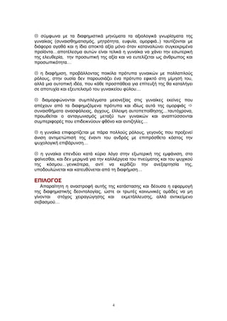  σύμφωνα με τα διαφημιστικά μηνύματα τα αξιολογικά γνωρίσματα της
γυναίκας (συναισθηματισμός, μητρότητα, ευφυία, ομορφιά..) ταυτίζονται με
διάφορα αγαθά και η ίδια αποκτά αξία μόνο όταν καταναλώνει συγκεκριμένα
προϊόντα…αποτέλεσμα αυτών είναι τελικά η γυναίκα να χάνει την εσωτερική
της ελευθερία, την προσωπική της αξία και να ευτελίζεται ως άνθρωπος και
προσωπικότητα…
 η διαφήμιση, προβάλλοντας ποικίλα πρότυπα γυναικών με πολλαπλούς
ρόλους, στην ουσία δεν παρουσιάζει ένα πρότυπο εφικτό στη μίμησή του,
αλλά μια ουτοπική ιδέα, που κάθε προσπάθεια για επίτευξή της θα καταλήγει
σε αποτυχία και εξευτελισμό του γυναικείου φύλου…
 διαμορφώνονται συμπλέγματα μειονεξίας στις γυναίκες εκείνες που
απέχουν από τα διαφημιζόμενα πρότυπα και ιδίως αυτά της ομορφιάς 
συναισθήματα ανασφάλειας, άγχους, έλλειψη αυτοπεποίθησης…ταυτόχρονα,
προωθείται ο ανταγωνισμός μεταξύ των γυναικών και αναπτύσσονται
συμπεριφορές που επιδεικνύουν φθόνο και αντιζηλίες…
 η γυναίκα επιφορτίζεται με πάρα πολλούς ρόλους, γεγονός που προξενεί
άνιση αντιμετώπισή της έναντι του ανδρός με επιπρόσθετο κόστος την
ψυχολογική επιβάρυνση…
 η γυναίκα επενδύει κατά κύριο λόγο στην εξωτερική της εμφάνιση, στο
φαίνεσθαι, και δεν μεριμνά για την καλλιέργεια του πνεύματος και του ψυχικού
της κόσμου…γενικότερα, αντί να κερδίζει την ανεξαρτησία της,
υποδουλώνεται και κατευθύνεται από τη διαφήμιση…
ΕΠΙΛΟΓΟΣ
Απαραίτητη η αναστροφή αυτής της κατάστασης και δέουσα η εφαρμογή
της διαφημιστικής δεοντολογίας, ώστε οι τρωτές κοινωνικές ομάδες να μη
γίνονται στόχος χειραγώγησης και εκμετάλλευσης, αλλά αντικείμενο
σεβασμού…
4
 