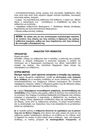  αποπροσανατολισμός κοινής γνώμης από εσωτερικά προβλήματα, ιδίως
όταν αυτά είναι κατά πολύ οξυμένα (ηχηρά πολιτικά σκάνδαλα, εσωτερικές
κοινωνικές κρίσεις, ανεργία)..
 η αρχή της εκμετάλλευσης ανθρώπου από άνθρωπο, η κρίση των ηθικών
αξιών, ο εκμαυλισμός των συνειδήσεων, η υποβάθμιση της αξίας του
ανθρώπου ως οντότητας..
 παραβίαση ανθρωπίνων δικαιωμάτων  διεκδίκηση εθνικής ελευθερίας,
δημοκρατίας και κοινωνικοπολιτικών δικαιωμάτων..
 έλλειψη ανθρωπιστικής παιδείας..
ΑΝΑΛΥΣΗ ΤΟΥ ΘΕΜΑΤΟΣ
ΠΡΟΛΟΓΟΣ
Κυρίες και κύριοι
Ανέκαθεν, στόχος του ανθρώπου ήταν η πρόοδος, η ανάπτυξη και η εξέλιξη.
Ωστόσο, η ατομική ευδοκίμηση, η κοινωνική ευημερία, η ανέλιξη του
πολιτισμού και η δημιουργική συμπόρευση των εθνών προϋποθέτει την
ύπαρξη της ειρήνης, που αποτέλεσε διαχρονικά πάγιο αίτημα της
πλειοψηφίας των ανθρώπων..
ΚΥΡΙΟ ΜΕΡΟΣ
Ζήτημα πρώτο: γιατί κρίνεται αναγκαία η ύπαρξη της ειρήνης;
 η ειρήνη θεωρείται επιβεβλητέα, επειδή οι επιπτώσεις ενός πολέμου
είναι ολέθριες και οι ιστορικές αποδείξεις επ αυτού ατελείωτες…εξάλλου, η
αποτελεσματικότητα των σύγχρονων οπλικών συστημάτων δεν επιτρέπει
παράφρονες ενέργειες, καθώς η ενδεχόμενη χρήση τους θα οδηγούσε ακόμη
και σε ολοκληρωτικό αφανισμό της ανθρωπότητας..
 η ειρήνη διαμορφώνει συναισθήματα ασφάλειας, αυτοπεποίθησης και
αισιοδοξίας στους πολίτες μιας χώρας, καθώς δε βιώνουν τους κινδύνους και
τις απώλειες που επιφέρει η εμπόλεμη διαδικασία (στη διάρκεια ενός πολέμου
κυριαρχεί η τρομοκρατία, η καχυποψία, η αβεβαιότητα της συνέχειας της
ζωής, καθώς επίσης εδραιώνεται πεσιθανάτιο κλίμα και ατμόσφαιρα πόνου
και θλίψης…εκτός από τις ανθρώπινες απώλειες, τα άτομα αντιμετωπίζουν
και τις καταστροφές των περιουσιών τους ή και αναγκάζονται να μετοικήσουν
αλλού ως πρόσφυγες)..
 σε περίοδο ειρήνης οι άνθρωποι δύνανται να σχεδιάζουν για το μέλλον
τους και να θέτουν στόχους (που δίνουν ένα υγιές νόημα στη ζωή) σε ένα
καθεστώς σχεδόν προβλέψιμων εξελίξεων, σε αντίθεση με τον πόλεμο, κατά
τη διάρκεια του οποίου το μόνο όνειρο είναι η επιβίωση…άρα, υπό ειρηνικές
συνθήκες, οι πολίτες μπορούν να ολοκληρωθούν πνευματικά, να
3
ΘΕΜΑ: Σε ομιλία σας σε ένα αντιπολεμικό συλλαλητήριο καλείστε
να τονίσετε τους λόγους για τους οποίους η εδραίωση της ειρήνης
καθίσταται αναγκαία, καθώς και τους παράγοντες υπό τους οποίους
θα επιτευχθεί η διασφάλισή της.
 