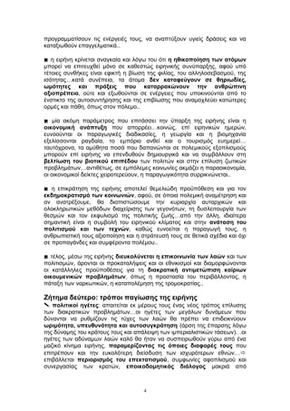 προγραμματίσουν τις ενέργειές τους, να αναπτύξουν υγιείς δράσεις και να
καταξιωθούν επαγγελματικά..
 η ειρήνη κρίνεται αναγκαία και λόγω του ότι η ηθικοποίηση των ατόμων
μπορεί να επιτευχθεί μόνο σε καθεστώς ειρηνικής συνύπαρξης, αφού υπό
τέτοιες συνθήκες είναι εφικτή η βίωση της φιλίας, του αλληλοσεβασμού, της
ισότητας…κατά συνέπεια, τα άτομα δεν καταφεύγουν σε θηριωδίες,
ωμότητες και πράξεις που καταρρακώνουν την ανθρώπινη
αξιοπρέπεια, ούτε και εξωθούνται σε ενέργειες που υποκινούνται από το
ένστικτο της αυτοσυντήρησης και της επιβίωσης που αναμοχλεύει κατώτερες
ορμές και πάθη, όπως στον πόλεμο..
 μία ακόμη παράμετρος που επιτάσσει την ύπαρξη της ειρήνης είναι η
οικονομική ανάπτυξη που απορρέει…κοινώς, επί ειρηνικών ημερών,
ευνοούνται οι παραγωγικές διαδικασίες, η γεωργία και η βιομηχανία
εξελίσσονται ραγδαία, το εμπόριο ανθεί και ο τουρισμός ευημερεί…
ταυτόχρονα, τα αμύθητα ποσά που δαπανώνται σε πολεμικούς εξοπλισμούς
μπορούν επί ειρήνης να επενδυθούν δημιουργικά και να συμβάλλουν στη
βελτίωση του βιοτικού επιπέδου των πολιτών και στην επίλυση ζωτικών
προβλημάτων…αντιθέτως, σε εμπόλεμες κοινωνίες ακμάζει η παραοικονομία,
οι οικονομικοί δείκτες χειροτερεύουν, η παραγωγικότητα συρρικνώνεται..
 η επικράτηση της ειρήνης αποτελεί θεμελιώδη προϋπόθεση και για τον
εκδημοκρατισμό των κοινωνιών, αφού, σε όποια πολεμική αναμέτρηση και
αν ανατρέξουμε, θα διαπιστώσουμε την κυριαρχία αυταρχικών και
ολοκληρωτικών μεθόδων διαχείρισης των γεγονότων, τη δυσλειτουργία των
θεσμών και τον εκφυλισμό της πολιτικής ζωής…από την άλλη, ιδιαίτερα
σημαντική είναι η συμβολή του ειρηνικού κλίματος και στην ανάταση του
πολιτισμού και των τεχνών, καθώς ευνοείται η παραγωγή τους, η
ανθρωπιστική τους αξιοποίηση και η στράτευσή τους σε θετικά σχέδια και όχι
σε προπαγάνδες και συμφέροντα πολέμου..
 τέλος, μέσω της ειρήνης διευκολύνεται η επικοινωνία των λαών και των
πολιτισμών, άρονται οι προκαταλήψεις και οι εθνικισμοί και διαμορφώνονται
οι κατάλληλες προϋποθέσεις για τη διακρατική αντιμετώπιση καίριων
οικουμενικών προβλημάτων, όπως η προστασία του περιβάλλοντος, η
πάταξη των ναρκωτικών, η καταπολέμηση της τρομοκρατίας..
Ζήτημα δεύτερο: τρόποι παγίωσης της ειρήνης
 πολιτικοί ηγέτες: απαιτείται εκ μέρους τους ένας νέος τρόπος επίλυσης
των διακρατικών προβλημάτων…οι ηγέτες των μεγάλων δυνάμεων που
δύνανται να ρυθμίζουν τις τύχες των λαών θα πρέπει να επιδεικνύουν
ωριμότητα, υπευθυνότητα και αυτοσυγκράτηση (άρση της έπαρσης λόγω
της δύναμης του κράτους τους και απάλειψη των ιμπεριαλιστικών τάσεων)…οι
ηγέτες των αδύναμων λαών καλό θα ήταν να συσπειρωθούν γύρω από ένα
μαζικό κίνημα ειρήνης, παραμερίζοντας τις όποιες διαφορές τους που
επιτρέπουν και την ευκολότερη διείσδυση των ισχυρότερων εθνών…
επιβάλλεται περιορισμός του επεκτατισμού, συμφωνίες αφοπλισμού και
συνεργασίας των κρατών, εποικοδομητικός διάλογος μακριά από
4
 