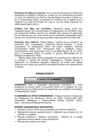 Επίκληση στο ήθος του πομπού: Για να είναι αποτελεσματική η πειθώ είναι
απαραίτητο να κερδίσει ο πομπός με το λόγο του την εμπιστοσύνη του δέκτη
ως προς την αξιοπιστία του. Όταν ο πομπός δείχνει να κατέχει το θέμα του,
να το αντιμετωπίζει έντιμα, να κατανοεί τον αντίπαλο και να μάχεται όχι το
πρόσωπό του αλλά την άποψή του, τότε με την όλη ηθική παρουσία του
πείθει ευκολότερα το δέκτη.
Επίθεση στο ήθος του αντιπάλου: Ορισμένες φορές αυτός που
επιχειρηματολογεί, αντί να ανασκευάσει τα επιχειρήματα του αντιπάλου, κάνει
μια προσωπική επίθεση εναντίον του, δηλαδή ασκεί κριτική στο χαρακτήρα
και την ιδιωτική ζωή του. (αυτό γίνεται όταν ο αντίπαλος παρουσιάζει τρωτά
σημεία στην προσωπική του ζωή ή ως ηθική παρουσία μέσα στην κοινωνία).
Επίκληση στην αυθεντία: Πολλές φορές ο πομπός για να ενισχύσει την
αξιοπιστία ενός επιχειρήματος επικαλείται κάποια αυθεντία, η οποία
συμμερίζεται τη συγκεκριμένη θέση, και συχνά παραθέτει ανάλογα
αποσπάσματα. Ειδικά στον επιστημονικό λόγο η παράθεση τέτοιων
αποσπασμάτων είναι αναμενόμενη και ως ένα βαθμό θεμιτή. Με τον τρόπο
αυτό ο συγγραφέας δείχνει ότι κατέχει τη σχετική βιβλιογραφία και ότι
βασίζεται σε αξιόπιστες πηγές.
Μερικές φορές όμως γίνεται κατάχρηση της επίκλησης στην αυθεντία για
να καλύψει ο πομπός την έλλειψη επιχειρημάτων. Υπάρχει μάλιστα η
περίπτωση να επικαλείται δημοφιλή πρόσωπα τα οποία είναι βέβαια
αυθεντίες στον τομέα τους, αλλά δεν είναι ειδικοί στο θέμα που πραγματεύεται
ο πομπός.
ΜΟΡΦΕΣ ΠΕΙΘΟΥΣ
ΔΙΑΦΗΜΙΣΗ: Είναι η δημιουργία πρωτότυπου μηνύματος, το οποίο
αναφέρεται σε κάποιο υλικό ή πνευματικό προϊόν και η προβολή του (του
μηνύματος) έχει ως τελικό σκοπό την παρακίνηση του αποδέκτη να αγοράσει
το διαφημιζόμενο προϊόν.
Η ΔΙΑΦΗΜΙΣΗ ΩΣ ΠΡΑΞΗ ΕΠΙΚΟΙΝΩΝΙΑΣ: Υπάρχει πομπός (ο παραγωγός
και διαφημιστής του προϊόντος), δέκτης (το κοινό), επικοινωνιακό μέσο
(τηλεόραση, ραδιόφωνο…), επικοινωνιακός κώδικας (γλώσσα, εικόνα,
ήχος…) και μήνυμα (διαφημιστικό κείμενο).
ΜΟΡΦΕΣ ΔΙΑΦΗΜΙΣΤΙΚΟΥ ΜΗΝΥΜΑΤΟΣ:
• Μήνυμα με άμεσο τρόπο (χωρίς προλόγους και περιττές εξηγήσεις)
• Αφηγηματικό μήνυμα (χρησιμοποιείται η αφήγηση μιας ιστορίας για την
επίδειξη του αγαθού)
• Μήνυμα μονολόγου – διαλόγου (μονόλογος – διάλογος με τη μορφή
μαρτυρίας κάποιου ειδικού ή ενός καταναλωτή)
• Μήνυμα που επεξηγεί την εικόνα
8
Η ΠΕΙΘΩ ΣΤΗ ΔΙΑΦΗΜΙΣΗ
 