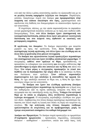 ενώ από την άλλη ο μέσος αναγνώστης οφείλει να εξοικειωθεί και με το
σε μεγάλη έκταση αφηρημένο λεξιλόγιο του δοκιμίου. Παράλληλα,
ωστόσο, διακρίνουμε συχνά στο δοκίμιο μια προφορικότητα στην
έκφραση και κάποια οικειότητα στο ύφος, χαρακτηριστικά που
οφείλονται στη διάθεση του δοκιμιογράφου να επικοινωνήσει άμεσα με
τον αναγνώστη.
Η συχνότητα, πάντως, με την οποία παρουσιάζονται τα παραπάνω
γενικά χαρακτηριστικά ποικίλλει ανάλογα με το ύφος που υιοθετεί κάθε
δοκιμιογράφος. Έτσι, ενώ άλλα δοκίμια έχουν επιστημονική και
λογοκρατική διατύπωση, κάποια άλλα έχουν μία μάλλον λογοτεχνική
διατύπωση και στα κείμενά τους αφθονούν οι εικονικές και
μεταφορικές εκφράσεις.
Η οργάνωση του δοκιμίου: Το δοκίμιο παρουσιάζει μια ποικιλία
μορφών ως προς την οργάνωση. Έτσι, άλλα δοκίμια έχουν
αυστηρότερη λογική οργάνωση, ενώ άλλα έχουν πιο ελεύθερη και σε
άλλα πάλι η οργάνωση είναι μάλλον συνειρμική.
Τα δοκίμια που οργανώνονται λογικά προσεγγίζουν περισσότερο
τον επιστημονικό λόγο και έχουν συνήθως αποδεικτικό χαρακτήρα. Ο
συγγραφέας εκθέτει στον πρόλογο το θέμα, προσπαθώντας να
προκαλέσει το ενδιαφέρον του αναγνώστη και συνεχίζει εκθέτοντας την
κατευθυντήρια ή κύρια ιδέα που αποτελεί και τη θέση του πάνω στο
θέμα. Στο κύριο μέρος ο συγγραφέας προσκομίζει το υλικό που
διαθέτει για να διασαφηνίσει την κύρια ιδέα ή να αποδείξει τη θέση
που διατύπωσε στον πρόλογο. Στον επίλογο παρουσιάζει
συμπυκνωμένα ό,τι έχει αποδείξει ή επανεκθέτει την αρχική του
θέση. Αν έχει αποδείξει πειστικά το θέμα του, η θέση θα έχει πάρει
καινούριο νόημα για τον αναγνώστη.
Τα δοκίμια που έχουν πιο ελεύθερη οργάνωση (δοκίμια
στοχασμού) προσεγγίζουν περισσότερο τη λογοτεχνία και η δομή τους
δεν καθορίζεται από τη σχέση απόδειξης ανάμεσα στη θέση του
συγγραφέα και την υποστήριξη αυτής της θέσης. Υπάρχει ένα κεντρικό
θέμα με το οποίο οι επιμέρους ιδέες συνδέονται περισσότερο ή
λιγότερο συνειρμικά. Ο συγγραφέας περιδιαβάζει ελεύθερα στο χώρο
των ιδεών. Διαβάζοντας ένα τέτοιο δοκίμιο προσέχουμε περισσότερο την
ύφανση του λόγου παρά τη λογική που διέπει τη δομή του κειμένου ως
συνόλου. Με την ανάγνωση ενός τέτοιου δοκιμίου νιώθουμε
εμπλουτισμένοι σε ανιχνεύσεις και σε προβληματισμό, χωρίς να
έχουμε αναγκαστικά επισημάνει ένα καθαρό διάγραμμά του.
Δοκίμιο και Ημερολόγιο: Το δοκίμιο συχνά προσεγγίζει το ημερολόγιο
(Γνωρίσματα ημερολογίου : προσωπικές σημειώσεις, καταγραφή
σκέψεων – αισθημάτων – γεγονότων, οικείο και απλό ύφος, λιτή
4
 