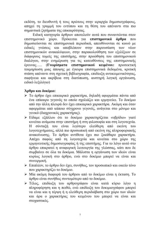 εκδότη, το διευθυντή ή τους πρώτους στην ιεραρχία δημοσιογράφους,
απηχεί τη γραμμή του εντύπου και τη θέση του απέναντι στα πιο
σημαντικά ζητήματα της επικαιρότητας.
Ειδική κατηγορία άρθρων αποτελούν αυτά που συναντώνται στον
επιστημονικό χώρο. Πρόκειται για επιστημονικά άρθρα που
δημοσιεύονται σε επιστημονικά περιοδικά, απευθύνονται σε κοινό με
ειδικές γνώσεις και αποβλέπουν στην παρουσίαση των νέων
επιστημονικών ανακαλύψεων, στην παρακολούθηση των εξελίξεων σε
διάφορους τομείς της επιστήμης, στην προώθηση του επιστημονικού
διαλόγου, στην ενημέρωση για τις κατευθύνσεις της επιστημονικής
έρευνας….. (Γνωρίσματα επιστημονικού κειμένου: προσεκτική
τεκμηρίωση μιας άποψης με έγκυρα επιστημονικά δεδομένα, κριτική
στάση απέναντι στη σχετική βιβλιογραφία, επιδίωξη αντικειμενικότητας,
σαφήνεια και ακρίβεια στη διατύπωση, αυστηρή λογική οργάνωση,
ειδικό λεξιλόγιο)
Άρθρο και δοκίμιο:
 Το άρθρο έχει επικαιρικό χαρακτήρα, δηλαδή αφορμάται πάντα από
ένα επίκαιρο γεγονός το οποίο σχολιάζει και ερμηνεύει. Το δοκίμιο
από την άλλη πλευρά δεν έχει επικαιρικό χαρακτήρα. Ακόμη και όταν
αφορμάται από κάποιο σύγχρονο γεγονός, ανάγεται στο μόνιμο και
γενικό (διαχρονικός χαρακτήρας).
 Είδαμε εξάλλου ότι το δοκίμιο χαρακτηρίζεται «υβρίδιο» γιατί
κινείται ανάμεσα στην επιστήμη ή στη φιλοσοφία και στη λογοτεχνία.
Η σύνταξή του είναι λιγότερο ελεύθερη από εκείνη του
λογοτεχνήματος, αλλά πιο προσωπική από εκείνη της πληροφοριακής
ανακοίνωσης. Το άρθρο αντίθετα έχει πιο ξεκάθαρο χαρακτήρα.
Απέχει σαφώς από τη λογοτεχνία και κινείται στο χώρο της
ερμηνευτικής δημοσιογραφίας ή της επιστήμης. Για το λόγο αυτό στο
άρθρο επικρατεί η αναφορική λειτουργία της γλώσσας, κάτι που δε
συμβαίνει σε όλα τα δοκίμια. Μάλιστα η οργάνωση των ιδεών είναι
κυρίως λογική στο άρθρο, ενώ στο δοκίμιο μπορεί να είναι και
συνειρμική.
 Επιπλέον, το άρθρο δεν έχει, συνήθως, τον προσωπικό και οικείο τόνο
που χαρακτηρίζει το δοκίμιο.
 Μία ακόμη διαφορά του άρθρου από το δοκίμιο είναι η έκταση. Το
άρθρο είναι συνήθως συντομότερο από το δοκίμιο.
 Τέλος, επιδίωξη του αρθρογράφου είναι κατά κύριο λόγο η
πληροφόρηση και η πειθώ, ενώ επιδίωξη του δοκιμιογράφου μπορεί
να είναι και η τέρψη ή η ελεύθερη περιδιάβαση στο χώρο των ιδεών
και άρα ο χαρακτήρας του κειμένου του μπορεί να είναι και
στοχαστικός.
7
 