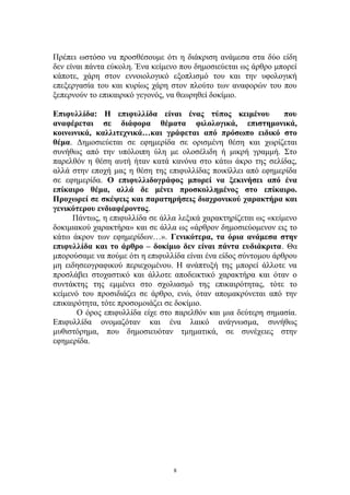 Πρέπει ωστόσο να προσθέσουμε ότι η διάκριση ανάμεσα στα δύο είδη
δεν είναι πάντα εύκολη. Ένα κείμενο που δημοσιεύεται ως άρθρο μπορεί
κάποτε, χάρη στον εννοιολογικό εξοπλισμό του και την υφολογική
επεξεργασία του και κυρίως χάρη στον πλούτο των αναφορών του που
ξεπερνούν το επικαιρικό γεγονός, να θεωρηθεί δοκίμιο.
Επιφυλλίδα: Η επιφυλλίδα είναι ένας τύπος κειμένου που
αναφέρεται σε διάφορα θέματα φιλολογικά, επιστημονικά,
κοινωνικά, καλλιτεχνικά…και γράφεται από πρόσωπο ειδικό στο
θέμα. Δημοσιεύεται σε εφημερίδα σε ορισμένη θέση και χωρίζεται
συνήθως από την υπόλοιπη ύλη με ολοσέλιδη ή μικρή γραμμή. Στο
παρελθόν η θέση αυτή ήταν κατά κανόνα στο κάτω άκρο της σελίδας,
αλλά στην εποχή μας η θέση της επιφυλλίδας ποικίλλει από εφημερίδα
σε εφημερίδα. Ο επιφυλλιδογράφος μπορεί να ξεκινήσει από ένα
επίκαιρο θέμα, αλλά δε μένει προσκολλημένος στο επίκαιρο.
Προχωρεί σε σκέψεις και παρατηρήσεις διαχρονικού χαρακτήρα και
γενικότερου ενδιαφέροντος.
Πάντως, η επιφυλλίδα σε άλλα λεξικά χαρακτηρίζεται ως «κείμενο
δοκιμιακού χαρακτήρα» και σε άλλα ως «άρθρον δημοσιεύομενον εις το
κάτω άκρον των εφημερίδων…». Γενικότερα, τα όρια ανάμεσα στην
επιφυλλίδα και το άρθρο – δοκίμιο δεν είναι πάντα ευδιάκριτα. Θα
μπορούσαμε να πούμε ότι η επιφυλλίδα είναι ένα είδος σύντομου άρθρου
μη ειδησεογραφικού περιεχομένου. Η ανάπτυξή της μπορεί άλλοτε να
προσλάβει στοχαστικό και άλλοτε αποδεικτικό χαρακτήρα και όταν ο
συντάκτης της εμμένει στο σχολιασμό της επικαιρότητας, τότε το
κείμενό του προσιδιάζει σε άρθρο, ενώ, όταν απομακρύνεται από την
επικαιρότητα, τότε προσομοιάζει σε δοκίμιο.
Ο όρος επιφυλλίδα είχε στο παρελθόν και μια δεύτερη σημασία.
Επιφυλλίδα ονομαζόταν και ένα λαικό ανάγνωσμα, συνήθως
μυθιστόρημα, που δημοσιευόταν τμηματικά, σε συνέχειες στην
εφημερίδα.
8
 