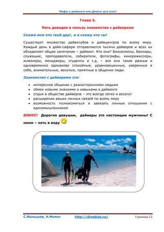 Мифы о дайвинге или Давинг для всех!
С.Малышев, Н.Момот http://divebios.ru/ Страница 13
Глава 5.
Пять доводов в пользу знакомства с дайверами
Скажи мне кто твой друг, и я скажу кто ты!
Существует множество дайвклубов и дайвцентров по всему миру.
Каждый день в дайв-сафари отправляются тысячи дайверов и всех их
объединяет общее увлечение – дайвинг. Кто они? Бизнесмены, банкиры,
служащие, преподаватели, собиратели, фотографы, кинорежиссеры,
инженеры, менеджеры, студенты и т.д. – все они такие разные и
одновременно одинаково спокойные, уравновешенные, уверенные в
себе, внимательные, веселые, приятные в общении люди.
Знакомство с дайверами это:
 интересное общение с разносторонними людьми
 обмен новыми знаниями и навыками в дайвинге
 отдых в обществе дайверов – это всегда легко и весело!
 расширение ваших личных связей по всему миру
 возможность познакомиться и завязать личные отношения с
единомышленником
БОНУС! Дорогие девушки, дайверы это настоящие мужчины! С
ними – хоть в воду
 