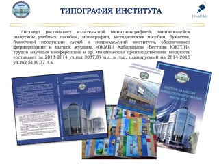 Институт располагает издательской минитипографией, занимающейся
выпуском учебных пособии, монографии, методических пособии, буклетов,
бланочной продукции служб и подразделений института, обеспечивает
формирование и выпуск журнала «ОҚМПИ Хабаршысы -Вестник ЮКГПИ»,
трудов научных конференций и др. Фактическая производственная мощность
составляет за 2013-2014 уч.год 3037,87 п.л. в год., планируемый на 2014-2015
уч.год 5189,37 п.л.
 