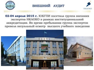 02-04 апреля 2015 г. ЮКГПИ посетила группа внешних
экспертов НКАОКО в рамках институциональной
аккредитации. Во время пребывания группа экспертов
провела визуальный осмотр высшего учебного заведения
 