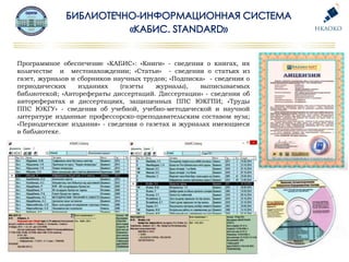 Программное обеспечение «КАБИС»: «Книги» - сведения о книгах, их
количестве и местонахождении; «Статьи» - сведения о статьях из
газет, журналов и сборников научных трудов; «Подписка» - сведения о
периодических изданиях (газеты журналы), выписываемых
библиотекой; «Авторефераты диссертаций. Диссертации» - сведения об
авторефератах и диссертациях, защищенных ППС ЮКГПИ; «Труды
ППС ЮКГУ» - сведения об учебной, учебно-методической и научной
литературе изданные профессорско-преподавательским составом вуза;
«Периодические издания» - сведения о газетах и журналах имеющиеся
в библиотеке.
 