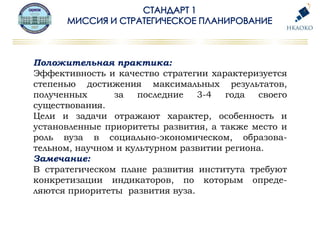 Положительная практика:
Эффективность и качество стратегии характеризуется
степенью достижения максимальных результатов,
полученных за последние 3-4 года своего
существования.
Цели и задачи отражают характер, особенность и
установленные приоритеты развития, а также место и
роль вуза в социально-экономическом, образова-
тельном, научном и культурном развитии региона.
Замечание:
В стратегическом плане развития института требуют
конкретизации индикаторов, по которым опреде-
ляются приоритеты развития вуза.
 