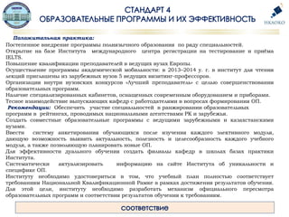 Положительная практика:
Постепенное внедрение программы полиязычного образования по ряду специальностей.
Открытие на базе Института международного центра регистрации на тестирование и приёма
IELTS.
Повышение квалификации преподавателей в ведущих вузах Европы.
Осуществление программы академической мобильности: в 2013–2014 у. г. в институт для чтения
лекций приглашены из зарубежных вузов 5 ведущих визитинг-профессоров.
Организация внутри вузовских конкурсов «Лучший преподаватель» с целью совершенствования
образовательных программ.
Наличие специализированных кабинетов, оснащенных современным оборудованием и приборами.
Тесное взаимодействие выпускающих кафедр с работодателями в вопросах формирования ОП.
Рекомендации: Обеспечить участие специальностей в ранжировании образовательных
программ в рейтингах, проводимых национальными агентствами РК и зарубежья.
Создать совместные образовательные программы с ведущими зарубежными и казахстанскими
вузами.
Ввести систему анкетирования обучающихся после изучения каждого элективного модуля,
дающую возможность выявить актуальность, полезность и целесообразность каждого учебного
модуля, а также позволяющую планировать новые ОП.
Для эффективности дуального обучения создать филиалы кафедр в школах базах практики
Института.
Систематически актуализировать информацию на сайте Института об уникальности и
специфике ОП.
Институту необходимо удостовериться в том, что учебный план полностью соответствует
требованиям Национальной Квалификационной Рамке в рамках достижения результатов обучения.
Для этой цели, институту необходимо разработать механизм официального пересмотра
образовательных программ и соответствия результатов обучения к требованиям.
 