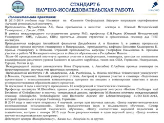 Положительная практика:
В 2013-2014 учебном году Институт на «Саммите Оксфордских Лидеров» награжден сертификатом
«Лучший региональный институт».
Преподаватель Нурлыбекова А.Б, была приглашена в качестве лектора в Южный Методический
Университет, г.Даллас, США.
В рамках международного сотрудничества доктор PhD, профессор С.Н.Радюк (Южный Методический
Университет- SMU, г.Даллас, США) прочитала лекцию студентам и организовала семинар для ППС
института.
Преподаватели кафедры Английской филологии Дилдабекова А. и Канаева Л. в рамках программы
«Болашак» прошли научную стажировку в Нидерландах, преподаватель кафедры Биологии Калшораева Б.
прошла стажировку в Испании. Страший преподаватель кафедры Географии Налмишова К. приняла
участие в работе VI Всемирного конгресса в области образования в Республике Мальта.
Более 60 преподавателей института приняли участие в конференциях, семинарах, центрах по повышению
квалификации различного уровня ближнего и дальнего зарубежья, таких как США, Германия, Нидерланды,
Турция, Россия и др.
Международный эксперт университета Нова (Португалия, г. Лиссабон) С.Любчик провела семинары по
формулированию научных тем грантовых проектов.
Преподаватели института Г.М. Мадибекова, А.Б. Рысбекова, А. Исаева посетили Технический университет
(г.Мюнхен, Германия), Венский университет (г.Вена, Австрия) и приняли участие в семинаре «Подготовка
презентации с использованием компьютерных программ на лекциях и семинарских занятиях в целях
усовершенствования образовательного процесса».
За последние 4 года в институте проводились 16 конференций и тематические семинары.
Профессор института М.Шинибаев принял участие в международном конгрессе «Modern Challenges and
Decisions of Globalization» и получил специальный диплом, профессор М.Исакова посетила международный
семинар «Okologische. Technologische und Rechtliche Aspekte der Lebensversorgung» EURO-ECO-2013,
который проводился в городе Ганновер, Германия.
В 2014 году в институте открылись 4 научных центра при научных школах: «Центр научно-методических
инновационных исследований», «Центр филологических наук и полиязычного обучения», «Центр
инновационных технологий творческого обучения», «Центр соответствия народной педагогики и
психологии», которые с января 2015 года были реорганизованы в один научный центр «Центр анализа
научно-исследовательских программ».
Действуют центры «Назарбаевтану», «Казак елі», «Мәңгілік ел» и другие.
 